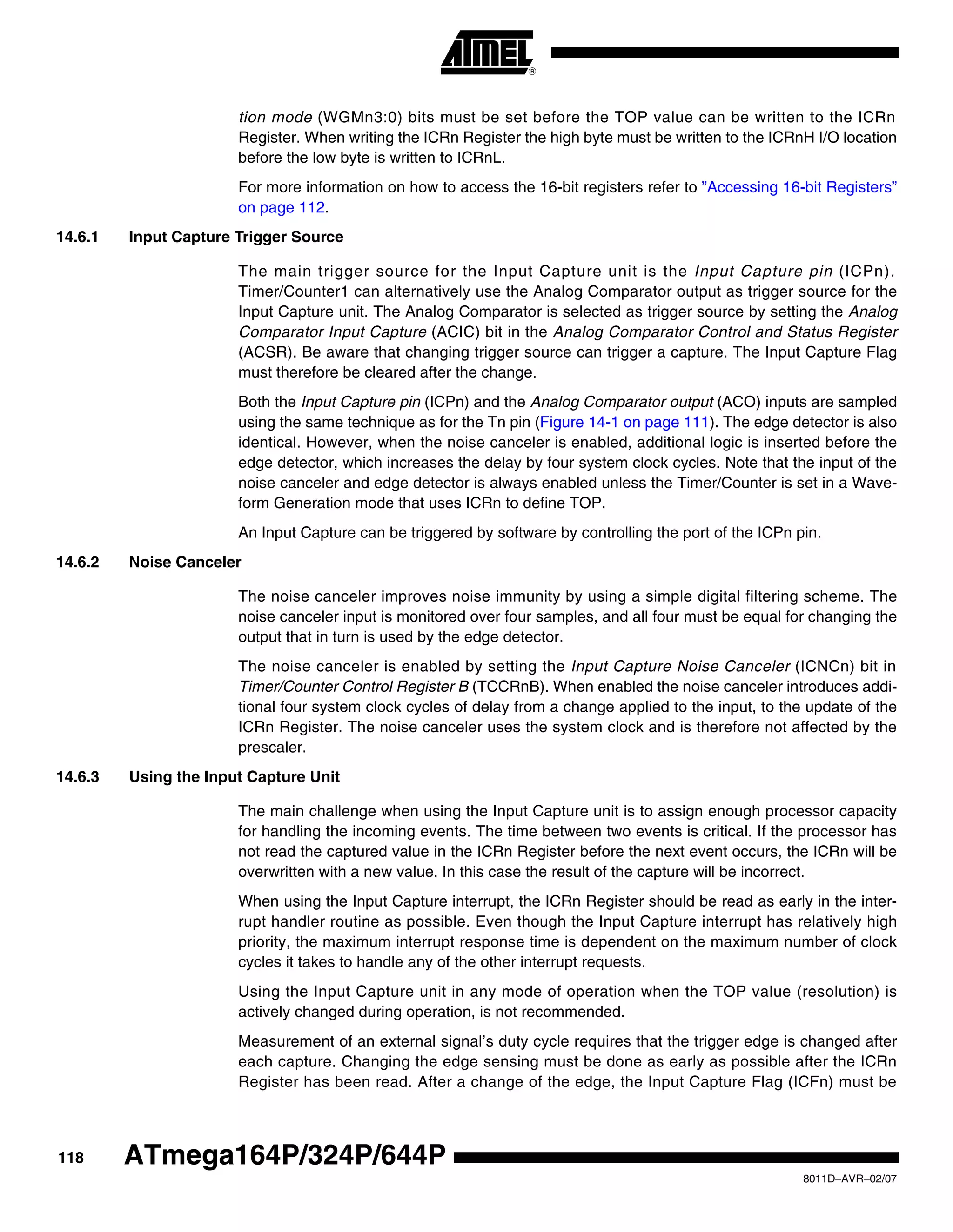 118
8011D–AVR–02/07
ATmega164P/324P/644P
tion mode (WGMn3:0) bits must be set before the TOP value can be written to the ICRn
Register. When writing the ICRn Register the high byte must be written to the ICRnH I/O location
before the low byte is written to ICRnL.
For more information on how to access the 16-bit registers refer to ”Accessing 16-bit Registers”
on page 112.
14.6.1 Input Capture Trigger Source
The main trigger source for the Input Capture unit is the Input Capture pin (ICPn).
Timer/Counter1 can alternatively use the Analog Comparator output as trigger source for the
Input Capture unit. The Analog Comparator is selected as trigger source by setting the Analog
Comparator Input Capture (ACIC) bit in the Analog Comparator Control and Status Register
(ACSR). Be aware that changing trigger source can trigger a capture. The Input Capture Flag
must therefore be cleared after the change.
Both the Input Capture pin (ICPn) and the Analog Comparator output (ACO) inputs are sampled
using the same technique as for the Tn pin (Figure 14-1 on page 111). The edge detector is also
identical. However, when the noise canceler is enabled, additional logic is inserted before the
edge detector, which increases the delay by four system clock cycles. Note that the input of the
noise canceler and edge detector is always enabled unless the Timer/Counter is set in a Wave-
form Generation mode that uses ICRn to define TOP.
An Input Capture can be triggered by software by controlling the port of the ICPn pin.
14.6.2 Noise Canceler
The noise canceler improves noise immunity by using a simple digital filtering scheme. The
noise canceler input is monitored over four samples, and all four must be equal for changing the
output that in turn is used by the edge detector.
The noise canceler is enabled by setting the Input Capture Noise Canceler (ICNCn) bit in
Timer/Counter Control Register B (TCCRnB). When enabled the noise canceler introduces addi-
tional four system clock cycles of delay from a change applied to the input, to the update of the
ICRn Register. The noise canceler uses the system clock and is therefore not affected by the
prescaler.
14.6.3 Using the Input Capture Unit
The main challenge when using the Input Capture unit is to assign enough processor capacity
for handling the incoming events. The time between two events is critical. If the processor has
not read the captured value in the ICRn Register before the next event occurs, the ICRn will be
overwritten with a new value. In this case the result of the capture will be incorrect.
When using the Input Capture interrupt, the ICRn Register should be read as early in the inter-
rupt handler routine as possible. Even though the Input Capture interrupt has relatively high
priority, the maximum interrupt response time is dependent on the maximum number of clock
cycles it takes to handle any of the other interrupt requests.
Using the Input Capture unit in any mode of operation when the TOP value (resolution) is
actively changed during operation, is not recommended.
Measurement of an external signal’s duty cycle requires that the trigger edge is changed after
each capture. Changing the edge sensing must be done as early as possible after the ICRn
Register has been read. After a change of the edge, the Input Capture Flag (ICFn) must be
 