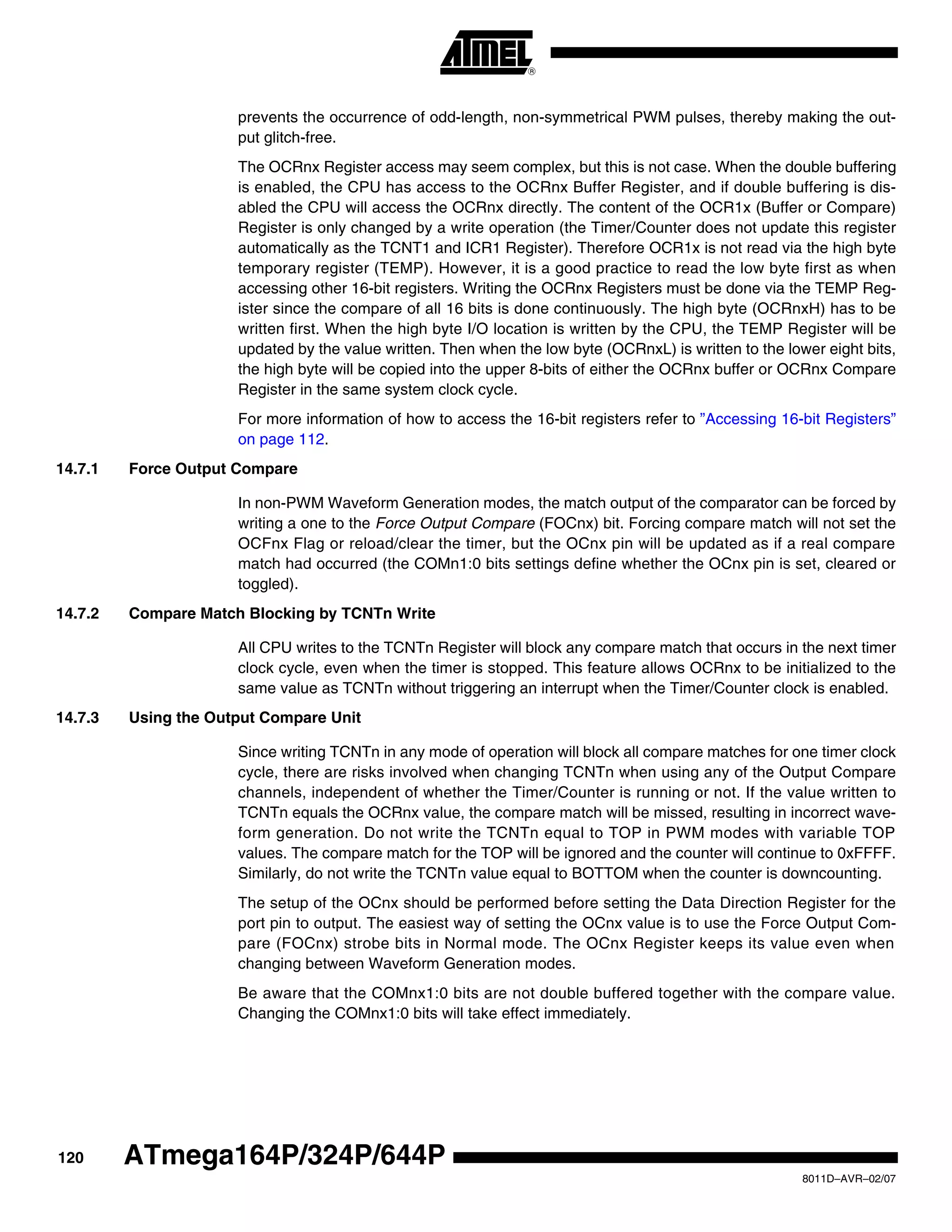 120
8011D–AVR–02/07
ATmega164P/324P/644P
prevents the occurrence of odd-length, non-symmetrical PWM pulses, thereby making the out-
put glitch-free.
The OCRnx Register access may seem complex, but this is not case. When the double buffering
is enabled, the CPU has access to the OCRnx Buffer Register, and if double buffering is dis-
abled the CPU will access the OCRnx directly. The content of the OCR1x (Buffer or Compare)
Register is only changed by a write operation (the Timer/Counter does not update this register
automatically as the TCNT1 and ICR1 Register). Therefore OCR1x is not read via the high byte
temporary register (TEMP). However, it is a good practice to read the low byte first as when
accessing other 16-bit registers. Writing the OCRnx Registers must be done via the TEMP Reg-
ister since the compare of all 16 bits is done continuously. The high byte (OCRnxH) has to be
written first. When the high byte I/O location is written by the CPU, the TEMP Register will be
updated by the value written. Then when the low byte (OCRnxL) is written to the lower eight bits,
the high byte will be copied into the upper 8-bits of either the OCRnx buffer or OCRnx Compare
Register in the same system clock cycle.
For more information of how to access the 16-bit registers refer to ”Accessing 16-bit Registers”
on page 112.
14.7.1 Force Output Compare
In non-PWM Waveform Generation modes, the match output of the comparator can be forced by
writing a one to the Force Output Compare (FOCnx) bit. Forcing compare match will not set the
OCFnx Flag or reload/clear the timer, but the OCnx pin will be updated as if a real compare
match had occurred (the COMn1:0 bits settings define whether the OCnx pin is set, cleared or
toggled).
14.7.2 Compare Match Blocking by TCNTn Write
All CPU writes to the TCNTn Register will block any compare match that occurs in the next timer
clock cycle, even when the timer is stopped. This feature allows OCRnx to be initialized to the
same value as TCNTn without triggering an interrupt when the Timer/Counter clock is enabled.
14.7.3 Using the Output Compare Unit
Since writing TCNTn in any mode of operation will block all compare matches for one timer clock
cycle, there are risks involved when changing TCNTn when using any of the Output Compare
channels, independent of whether the Timer/Counter is running or not. If the value written to
TCNTn equals the OCRnx value, the compare match will be missed, resulting in incorrect wave-
form generation. Do not write the TCNTn equal to TOP in PWM modes with variable TOP
values. The compare match for the TOP will be ignored and the counter will continue to 0xFFFF.
Similarly, do not write the TCNTn value equal to BOTTOM when the counter is downcounting.
The setup of the OCnx should be performed before setting the Data Direction Register for the
port pin to output. The easiest way of setting the OCnx value is to use the Force Output Com-
pare (FOCnx) strobe bits in Normal mode. The OCnx Register keeps its value even when
changing between Waveform Generation modes.
Be aware that the COMnx1:0 bits are not double buffered together with the compare value.
Changing the COMnx1:0 bits will take effect immediately.
 