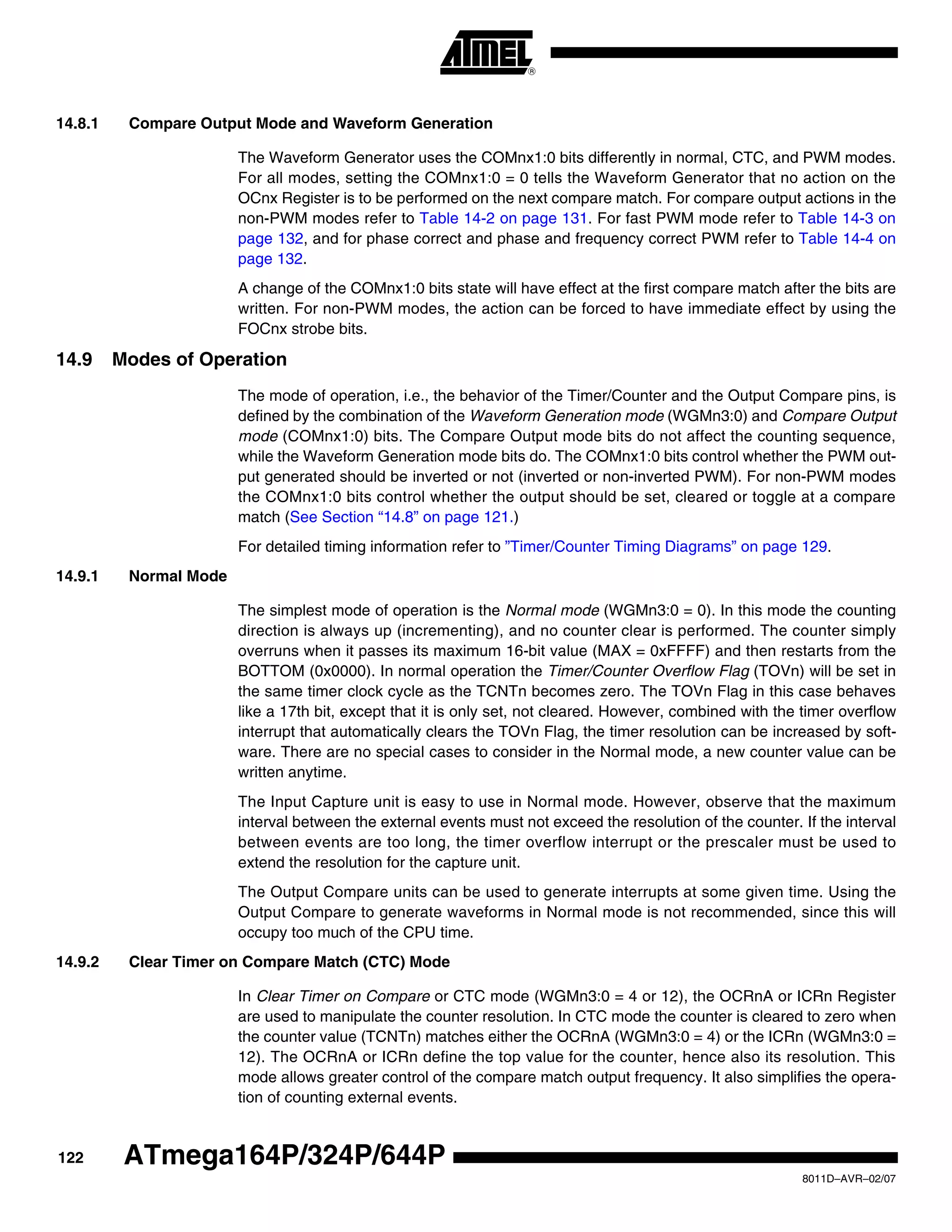 122
8011D–AVR–02/07
ATmega164P/324P/644P
14.8.1 Compare Output Mode and Waveform Generation
The Waveform Generator uses the COMnx1:0 bits differently in normal, CTC, and PWM modes.
For all modes, setting the COMnx1:0 = 0 tells the Waveform Generator that no action on the
OCnx Register is to be performed on the next compare match. For compare output actions in the
non-PWM modes refer to Table 14-2 on page 131. For fast PWM mode refer to Table 14-3 on
page 132, and for phase correct and phase and frequency correct PWM refer to Table 14-4 on
page 132.
A change of the COMnx1:0 bits state will have effect at the first compare match after the bits are
written. For non-PWM modes, the action can be forced to have immediate effect by using the
FOCnx strobe bits.
14.9 Modes of Operation
The mode of operation, i.e., the behavior of the Timer/Counter and the Output Compare pins, is
defined by the combination of the Waveform Generation mode (WGMn3:0) and Compare Output
mode (COMnx1:0) bits. The Compare Output mode bits do not affect the counting sequence,
while the Waveform Generation mode bits do. The COMnx1:0 bits control whether the PWM out-
put generated should be inverted or not (inverted or non-inverted PWM). For non-PWM modes
the COMnx1:0 bits control whether the output should be set, cleared or toggle at a compare
match (See Section “14.8” on page 121.)
For detailed timing information refer to ”Timer/Counter Timing Diagrams” on page 129.
14.9.1 Normal Mode
The simplest mode of operation is the Normal mode (WGMn3:0 = 0). In this mode the counting
direction is always up (incrementing), and no counter clear is performed. The counter simply
overruns when it passes its maximum 16-bit value (MAX = 0xFFFF) and then restarts from the
BOTTOM (0x0000). In normal operation the Timer/Counter Overflow Flag (TOVn) will be set in
the same timer clock cycle as the TCNTn becomes zero. The TOVn Flag in this case behaves
like a 17th bit, except that it is only set, not cleared. However, combined with the timer overflow
interrupt that automatically clears the TOVn Flag, the timer resolution can be increased by soft-
ware. There are no special cases to consider in the Normal mode, a new counter value can be
written anytime.
The Input Capture unit is easy to use in Normal mode. However, observe that the maximum
interval between the external events must not exceed the resolution of the counter. If the interval
between events are too long, the timer overflow interrupt or the prescaler must be used to
extend the resolution for the capture unit.
The Output Compare units can be used to generate interrupts at some given time. Using the
Output Compare to generate waveforms in Normal mode is not recommended, since this will
occupy too much of the CPU time.
14.9.2 Clear Timer on Compare Match (CTC) Mode
In Clear Timer on Compare or CTC mode (WGMn3:0 = 4 or 12), the OCRnA or ICRn Register
are used to manipulate the counter resolution. In CTC mode the counter is cleared to zero when
the counter value (TCNTn) matches either the OCRnA (WGMn3:0 = 4) or the ICRn (WGMn3:0 =
12). The OCRnA or ICRn define the top value for the counter, hence also its resolution. This
mode allows greater control of the compare match output frequency. It also simplifies the opera-
tion of counting external events.
 