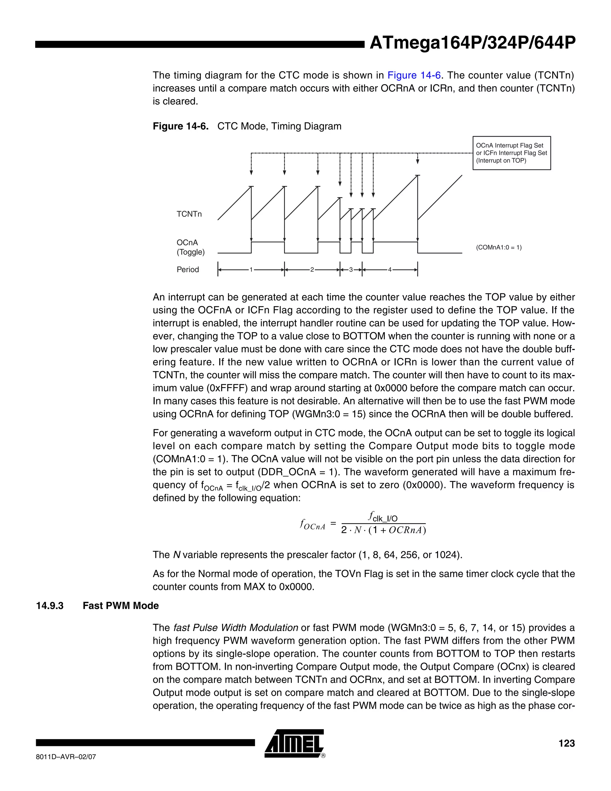 123
8011D–AVR–02/07
ATmega164P/324P/644P
The timing diagram for the CTC mode is shown in Figure 14-6. The counter value (TCNTn)
increases until a compare match occurs with either OCRnA or ICRn, and then counter (TCNTn)
is cleared.
Figure 14-6. CTC Mode, Timing Diagram
An interrupt can be generated at each time the counter value reaches the TOP value by either
using the OCFnA or ICFn Flag according to the register used to define the TOP value. If the
interrupt is enabled, the interrupt handler routine can be used for updating the TOP value. How-
ever, changing the TOP to a value close to BOTTOM when the counter is running with none or a
low prescaler value must be done with care since the CTC mode does not have the double buff-
ering feature. If the new value written to OCRnA or ICRn is lower than the current value of
TCNTn, the counter will miss the compare match. The counter will then have to count to its max-
imum value (0xFFFF) and wrap around starting at 0x0000 before the compare match can occur.
In many cases this feature is not desirable. An alternative will then be to use the fast PWM mode
using OCRnA for defining TOP (WGMn3:0 = 15) since the OCRnA then will be double buffered.
For generating a waveform output in CTC mode, the OCnA output can be set to toggle its logical
level on each compare match by setting the Compare Output mode bits to toggle mode
(COMnA1:0 = 1). The OCnA value will not be visible on the port pin unless the data direction for
the pin is set to output (DDR_OCnA = 1). The waveform generated will have a maximum fre-
quency of fOCnA = fclk_I/O/2 when OCRnA is set to zero (0x0000). The waveform frequency is
defined by the following equation:
The N variable represents the prescaler factor (1, 8, 64, 256, or 1024).
As for the Normal mode of operation, the TOVn Flag is set in the same timer clock cycle that the
counter counts from MAX to 0x0000.
14.9.3 Fast PWM Mode
The fast Pulse Width Modulation or fast PWM mode (WGMn3:0 = 5, 6, 7, 14, or 15) provides a
high frequency PWM waveform generation option. The fast PWM differs from the other PWM
options by its single-slope operation. The counter counts from BOTTOM to TOP then restarts
from BOTTOM. In non-inverting Compare Output mode, the Output Compare (OCnx) is cleared
on the compare match between TCNTn and OCRnx, and set at BOTTOM. In inverting Compare
Output mode output is set on compare match and cleared at BOTTOM. Due to the single-slope
operation, the operating frequency of the fast PWM mode can be twice as high as the phase cor-
TCNTn
OCnA
(Toggle)
OCnA Interrupt Flag Set
or ICFn Interrupt Flag Set
(Interrupt on TOP)
1 4Period 2 3
(COMnA1:0 = 1)
fOCnA
fclk_I/O
2 N 1 OCRnA+( )⋅ ⋅
---------------------------------------------------=
 