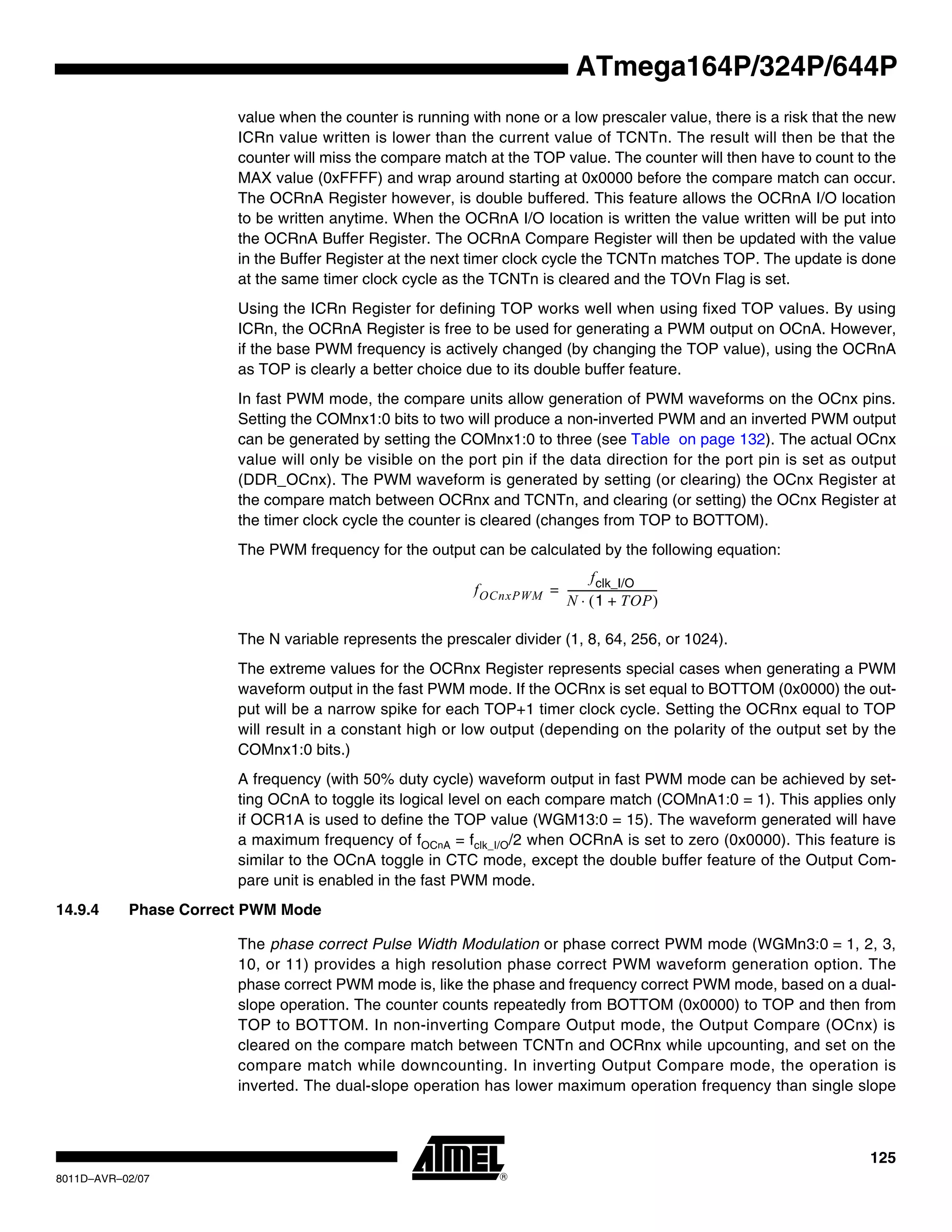 125
8011D–AVR–02/07
ATmega164P/324P/644P
value when the counter is running with none or a low prescaler value, there is a risk that the new
ICRn value written is lower than the current value of TCNTn. The result will then be that the
counter will miss the compare match at the TOP value. The counter will then have to count to the
MAX value (0xFFFF) and wrap around starting at 0x0000 before the compare match can occur.
The OCRnA Register however, is double buffered. This feature allows the OCRnA I/O location
to be written anytime. When the OCRnA I/O location is written the value written will be put into
the OCRnA Buffer Register. The OCRnA Compare Register will then be updated with the value
in the Buffer Register at the next timer clock cycle the TCNTn matches TOP. The update is done
at the same timer clock cycle as the TCNTn is cleared and the TOVn Flag is set.
Using the ICRn Register for defining TOP works well when using fixed TOP values. By using
ICRn, the OCRnA Register is free to be used for generating a PWM output on OCnA. However,
if the base PWM frequency is actively changed (by changing the TOP value), using the OCRnA
as TOP is clearly a better choice due to its double buffer feature.
In fast PWM mode, the compare units allow generation of PWM waveforms on the OCnx pins.
Setting the COMnx1:0 bits to two will produce a non-inverted PWM and an inverted PWM output
can be generated by setting the COMnx1:0 to three (see Table on page 132). The actual OCnx
value will only be visible on the port pin if the data direction for the port pin is set as output
(DDR_OCnx). The PWM waveform is generated by setting (or clearing) the OCnx Register at
the compare match between OCRnx and TCNTn, and clearing (or setting) the OCnx Register at
the timer clock cycle the counter is cleared (changes from TOP to BOTTOM).
The PWM frequency for the output can be calculated by the following equation:
The N variable represents the prescaler divider (1, 8, 64, 256, or 1024).
The extreme values for the OCRnx Register represents special cases when generating a PWM
waveform output in the fast PWM mode. If the OCRnx is set equal to BOTTOM (0x0000) the out-
put will be a narrow spike for each TOP+1 timer clock cycle. Setting the OCRnx equal to TOP
will result in a constant high or low output (depending on the polarity of the output set by the
COMnx1:0 bits.)
A frequency (with 50% duty cycle) waveform output in fast PWM mode can be achieved by set-
ting OCnA to toggle its logical level on each compare match (COMnA1:0 = 1). This applies only
if OCR1A is used to define the TOP value (WGM13:0 = 15). The waveform generated will have
a maximum frequency of fOCnA = fclk_I/O/2 when OCRnA is set to zero (0x0000). This feature is
similar to the OCnA toggle in CTC mode, except the double buffer feature of the Output Com-
pare unit is enabled in the fast PWM mode.
14.9.4 Phase Correct PWM Mode
The phase correct Pulse Width Modulation or phase correct PWM mode (WGMn3:0 = 1, 2, 3,
10, or 11) provides a high resolution phase correct PWM waveform generation option. The
phase correct PWM mode is, like the phase and frequency correct PWM mode, based on a dual-
slope operation. The counter counts repeatedly from BOTTOM (0x0000) to TOP and then from
TOP to BOTTOM. In non-inverting Compare Output mode, the Output Compare (OCnx) is
cleared on the compare match between TCNTn and OCRnx while upcounting, and set on the
compare match while downcounting. In inverting Output Compare mode, the operation is
inverted. The dual-slope operation has lower maximum operation frequency than single slope
fOCnxPWM
fclk_I/O
N 1 TOP+( )⋅
-----------------------------------=
 