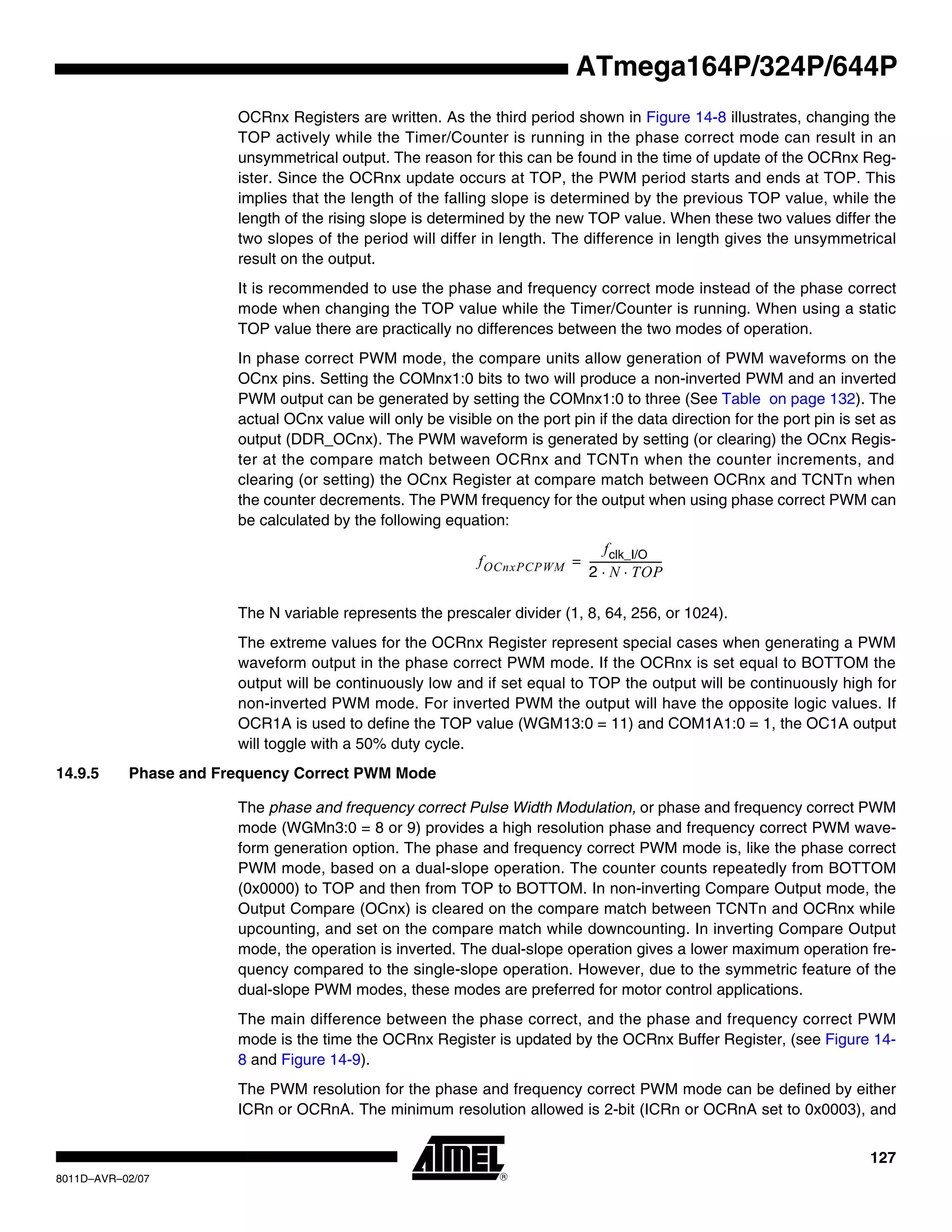 127
8011D–AVR–02/07
ATmega164P/324P/644P
OCRnx Registers are written. As the third period shown in Figure 14-8 illustrates, changing the
TOP actively while the Timer/Counter is running in the phase correct mode can result in an
unsymmetrical output. The reason for this can be found in the time of update of the OCRnx Reg-
ister. Since the OCRnx update occurs at TOP, the PWM period starts and ends at TOP. This
implies that the length of the falling slope is determined by the previous TOP value, while the
length of the rising slope is determined by the new TOP value. When these two values differ the
two slopes of the period will differ in length. The difference in length gives the unsymmetrical
result on the output.
It is recommended to use the phase and frequency correct mode instead of the phase correct
mode when changing the TOP value while the Timer/Counter is running. When using a static
TOP value there are practically no differences between the two modes of operation.
In phase correct PWM mode, the compare units allow generation of PWM waveforms on the
OCnx pins. Setting the COMnx1:0 bits to two will produce a non-inverted PWM and an inverted
PWM output can be generated by setting the COMnx1:0 to three (See Table on page 132). The
actual OCnx value will only be visible on the port pin if the data direction for the port pin is set as
output (DDR_OCnx). The PWM waveform is generated by setting (or clearing) the OCnx Regis-
ter at the compare match between OCRnx and TCNTn when the counter increments, and
clearing (or setting) the OCnx Register at compare match between OCRnx and TCNTn when
the counter decrements. The PWM frequency for the output when using phase correct PWM can
be calculated by the following equation:
The N variable represents the prescaler divider (1, 8, 64, 256, or 1024).
The extreme values for the OCRnx Register represent special cases when generating a PWM
waveform output in the phase correct PWM mode. If the OCRnx is set equal to BOTTOM the
output will be continuously low and if set equal to TOP the output will be continuously high for
non-inverted PWM mode. For inverted PWM the output will have the opposite logic values. If
OCR1A is used to define the TOP value (WGM13:0 = 11) and COM1A1:0 = 1, the OC1A output
will toggle with a 50% duty cycle.
14.9.5 Phase and Frequency Correct PWM Mode
The phase and frequency correct Pulse Width Modulation, or phase and frequency correct PWM
mode (WGMn3:0 = 8 or 9) provides a high resolution phase and frequency correct PWM wave-
form generation option. The phase and frequency correct PWM mode is, like the phase correct
PWM mode, based on a dual-slope operation. The counter counts repeatedly from BOTTOM
(0x0000) to TOP and then from TOP to BOTTOM. In non-inverting Compare Output mode, the
Output Compare (OCnx) is cleared on the compare match between TCNTn and OCRnx while
upcounting, and set on the compare match while downcounting. In inverting Compare Output
mode, the operation is inverted. The dual-slope operation gives a lower maximum operation fre-
quency compared to the single-slope operation. However, due to the symmetric feature of the
dual-slope PWM modes, these modes are preferred for motor control applications.
The main difference between the phase correct, and the phase and frequency correct PWM
mode is the time the OCRnx Register is updated by the OCRnx Buffer Register, (see Figure 14-
8 and Figure 14-9).
The PWM resolution for the phase and frequency correct PWM mode can be defined by either
ICRn or OCRnA. The minimum resolution allowed is 2-bit (ICRn or OCRnA set to 0x0003), and
fOCnxPCPWM
fclk_I/O
2 N TOP⋅ ⋅
----------------------------=
 