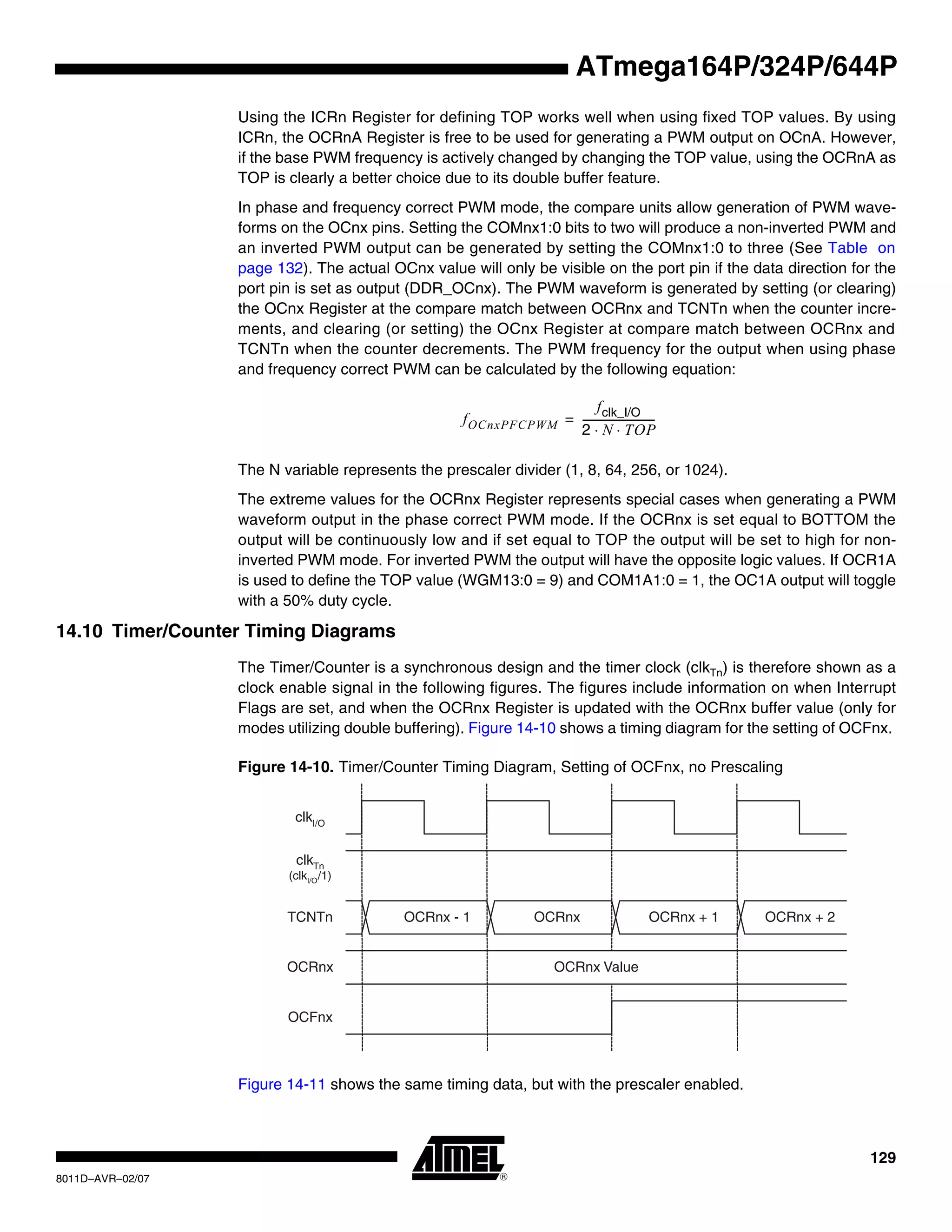 129
8011D–AVR–02/07
ATmega164P/324P/644P
Using the ICRn Register for defining TOP works well when using fixed TOP values. By using
ICRn, the OCRnA Register is free to be used for generating a PWM output on OCnA. However,
if the base PWM frequency is actively changed by changing the TOP value, using the OCRnA as
TOP is clearly a better choice due to its double buffer feature.
In phase and frequency correct PWM mode, the compare units allow generation of PWM wave-
forms on the OCnx pins. Setting the COMnx1:0 bits to two will produce a non-inverted PWM and
an inverted PWM output can be generated by setting the COMnx1:0 to three (See Table on
page 132). The actual OCnx value will only be visible on the port pin if the data direction for the
port pin is set as output (DDR_OCnx). The PWM waveform is generated by setting (or clearing)
the OCnx Register at the compare match between OCRnx and TCNTn when the counter incre-
ments, and clearing (or setting) the OCnx Register at compare match between OCRnx and
TCNTn when the counter decrements. The PWM frequency for the output when using phase
and frequency correct PWM can be calculated by the following equation:
The N variable represents the prescaler divider (1, 8, 64, 256, or 1024).
The extreme values for the OCRnx Register represents special cases when generating a PWM
waveform output in the phase correct PWM mode. If the OCRnx is set equal to BOTTOM the
output will be continuously low and if set equal to TOP the output will be set to high for non-
inverted PWM mode. For inverted PWM the output will have the opposite logic values. If OCR1A
is used to define the TOP value (WGM13:0 = 9) and COM1A1:0 = 1, the OC1A output will toggle
with a 50% duty cycle.
14.10 Timer/Counter Timing Diagrams
The Timer/Counter is a synchronous design and the timer clock (clkTn) is therefore shown as a
clock enable signal in the following figures. The figures include information on when Interrupt
Flags are set, and when the OCRnx Register is updated with the OCRnx buffer value (only for
modes utilizing double buffering). Figure 14-10 shows a timing diagram for the setting of OCFnx.
Figure 14-10. Timer/Counter Timing Diagram, Setting of OCFnx, no Prescaling
Figure 14-11 shows the same timing data, but with the prescaler enabled.
fOCnxPFCPWM
fclk_I/O
2 N TOP⋅ ⋅
----------------------------=
clkTn
(clkI/O/1)
OCFnx
clkI/O
OCRnx
TCNTn
OCRnx Value
OCRnx - 1 OCRnx OCRnx + 1 OCRnx + 2
 