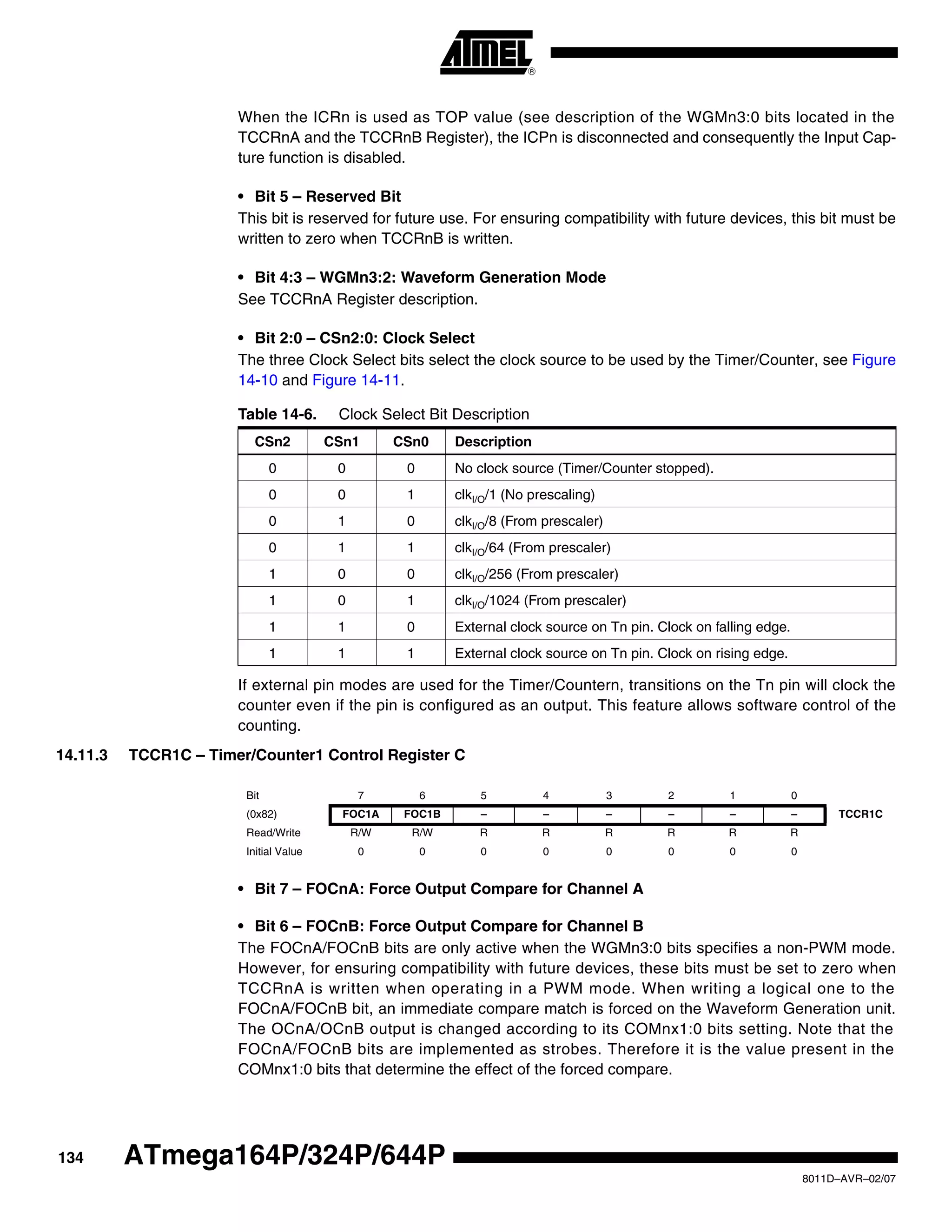 134
8011D–AVR–02/07
ATmega164P/324P/644P
When the ICRn is used as TOP value (see description of the WGMn3:0 bits located in the
TCCRnA and the TCCRnB Register), the ICPn is disconnected and consequently the Input Cap-
ture function is disabled.
• Bit 5 – Reserved Bit
This bit is reserved for future use. For ensuring compatibility with future devices, this bit must be
written to zero when TCCRnB is written.
• Bit 4:3 – WGMn3:2: Waveform Generation Mode
See TCCRnA Register description.
• Bit 2:0 – CSn2:0: Clock Select
The three Clock Select bits select the clock source to be used by the Timer/Counter, see Figure
14-10 and Figure 14-11.
If external pin modes are used for the Timer/Countern, transitions on the Tn pin will clock the
counter even if the pin is configured as an output. This feature allows software control of the
counting.
14.11.3 TCCR1C – Timer/Counter1 Control Register C
• Bit 7 – FOCnA: Force Output Compare for Channel A
• Bit 6 – FOCnB: Force Output Compare for Channel B
The FOCnA/FOCnB bits are only active when the WGMn3:0 bits specifies a non-PWM mode.
However, for ensuring compatibility with future devices, these bits must be set to zero when
TCCRnA is written when operating in a PWM mode. When writing a logical one to the
FOCnA/FOCnB bit, an immediate compare match is forced on the Waveform Generation unit.
The OCnA/OCnB output is changed according to its COMnx1:0 bits setting. Note that the
FOCnA/FOCnB bits are implemented as strobes. Therefore it is the value present in the
COMnx1:0 bits that determine the effect of the forced compare.
Table 14-6. Clock Select Bit Description
CSn2 CSn1 CSn0 Description
0 0 0 No clock source (Timer/Counter stopped).
0 0 1 clkI/O/1 (No prescaling)
0 1 0 clkI/O/8 (From prescaler)
0 1 1 clkI/O/64 (From prescaler)
1 0 0 clkI/O/256 (From prescaler)
1 0 1 clkI/O/1024 (From prescaler)
1 1 0 External clock source on Tn pin. Clock on falling edge.
1 1 1 External clock source on Tn pin. Clock on rising edge.
Bit 7 6 5 4 3 2 1 0
(0x82) FOC1A FOC1B – – – – – – TCCR1C
Read/Write R/W R/W R R R R R R
Initial Value 0 0 0 0 0 0 0 0
 