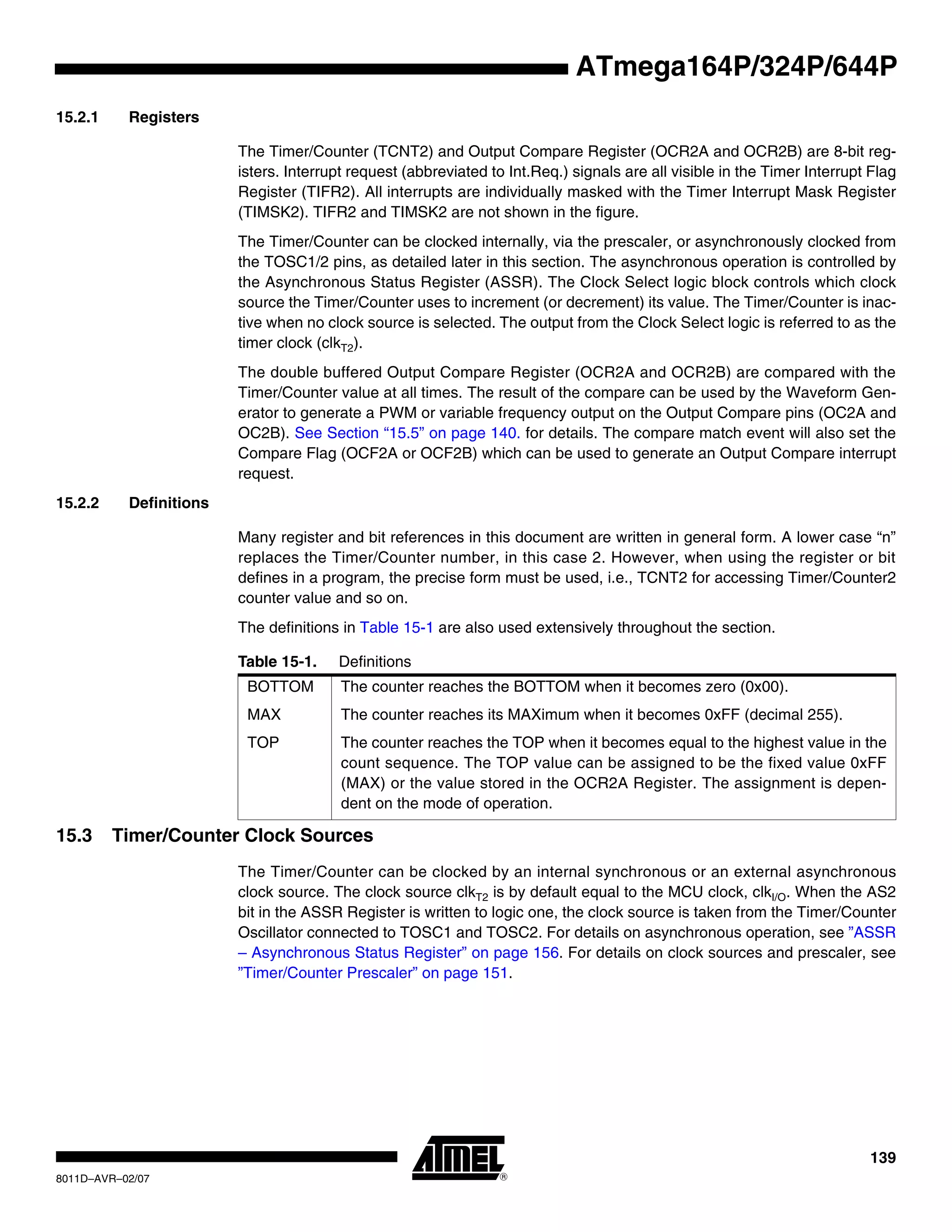 139
8011D–AVR–02/07
ATmega164P/324P/644P
15.2.1 Registers
The Timer/Counter (TCNT2) and Output Compare Register (OCR2A and OCR2B) are 8-bit reg-
isters. Interrupt request (abbreviated to Int.Req.) signals are all visible in the Timer Interrupt Flag
Register (TIFR2). All interrupts are individually masked with the Timer Interrupt Mask Register
(TIMSK2). TIFR2 and TIMSK2 are not shown in the figure.
The Timer/Counter can be clocked internally, via the prescaler, or asynchronously clocked from
the TOSC1/2 pins, as detailed later in this section. The asynchronous operation is controlled by
the Asynchronous Status Register (ASSR). The Clock Select logic block controls which clock
source the Timer/Counter uses to increment (or decrement) its value. The Timer/Counter is inac-
tive when no clock source is selected. The output from the Clock Select logic is referred to as the
timer clock (clkT2).
The double buffered Output Compare Register (OCR2A and OCR2B) are compared with the
Timer/Counter value at all times. The result of the compare can be used by the Waveform Gen-
erator to generate a PWM or variable frequency output on the Output Compare pins (OC2A and
OC2B). See Section “15.5” on page 140. for details. The compare match event will also set the
Compare Flag (OCF2A or OCF2B) which can be used to generate an Output Compare interrupt
request.
15.2.2 Definitions
Many register and bit references in this document are written in general form. A lower case “n”
replaces the Timer/Counter number, in this case 2. However, when using the register or bit
defines in a program, the precise form must be used, i.e., TCNT2 for accessing Timer/Counter2
counter value and so on.
The definitions in Table 15-1 are also used extensively throughout the section.
15.3 Timer/Counter Clock Sources
The Timer/Counter can be clocked by an internal synchronous or an external asynchronous
clock source. The clock source clkT2 is by default equal to the MCU clock, clkI/O. When the AS2
bit in the ASSR Register is written to logic one, the clock source is taken from the Timer/Counter
Oscillator connected to TOSC1 and TOSC2. For details on asynchronous operation, see ”ASSR
– Asynchronous Status Register” on page 156. For details on clock sources and prescaler, see
”Timer/Counter Prescaler” on page 151.
Table 15-1. Definitions
BOTTOM The counter reaches the BOTTOM when it becomes zero (0x00).
MAX The counter reaches its MAXimum when it becomes 0xFF (decimal 255).
TOP The counter reaches the TOP when it becomes equal to the highest value in the
count sequence. The TOP value can be assigned to be the fixed value 0xFF
(MAX) or the value stored in the OCR2A Register. The assignment is depen-
dent on the mode of operation.
 