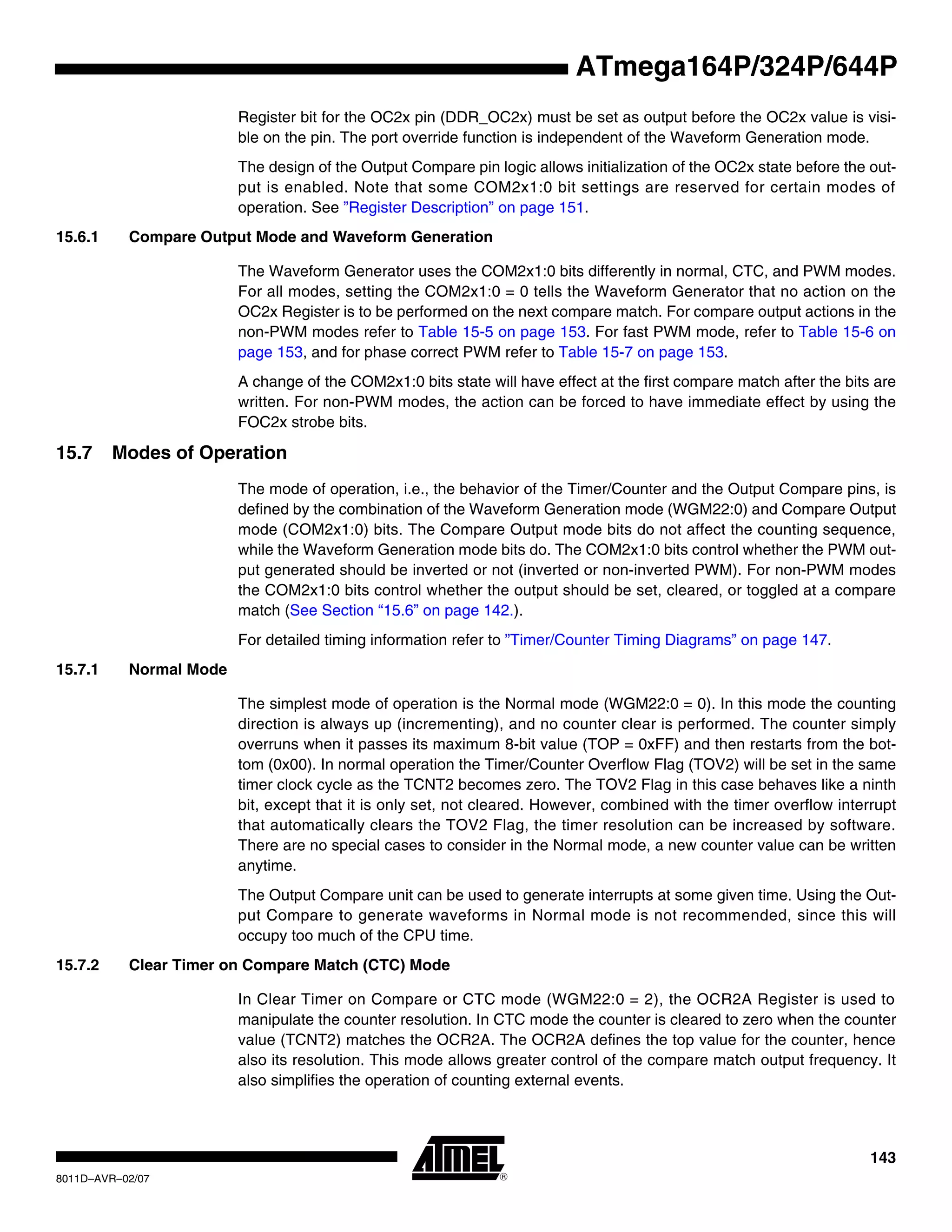 143
8011D–AVR–02/07
ATmega164P/324P/644P
Register bit for the OC2x pin (DDR_OC2x) must be set as output before the OC2x value is visi-
ble on the pin. The port override function is independent of the Waveform Generation mode.
The design of the Output Compare pin logic allows initialization of the OC2x state before the out-
put is enabled. Note that some COM2x1:0 bit settings are reserved for certain modes of
operation. See ”Register Description” on page 151.
15.6.1 Compare Output Mode and Waveform Generation
The Waveform Generator uses the COM2x1:0 bits differently in normal, CTC, and PWM modes.
For all modes, setting the COM2x1:0 = 0 tells the Waveform Generator that no action on the
OC2x Register is to be performed on the next compare match. For compare output actions in the
non-PWM modes refer to Table 15-5 on page 153. For fast PWM mode, refer to Table 15-6 on
page 153, and for phase correct PWM refer to Table 15-7 on page 153.
A change of the COM2x1:0 bits state will have effect at the first compare match after the bits are
written. For non-PWM modes, the action can be forced to have immediate effect by using the
FOC2x strobe bits.
15.7 Modes of Operation
The mode of operation, i.e., the behavior of the Timer/Counter and the Output Compare pins, is
defined by the combination of the Waveform Generation mode (WGM22:0) and Compare Output
mode (COM2x1:0) bits. The Compare Output mode bits do not affect the counting sequence,
while the Waveform Generation mode bits do. The COM2x1:0 bits control whether the PWM out-
put generated should be inverted or not (inverted or non-inverted PWM). For non-PWM modes
the COM2x1:0 bits control whether the output should be set, cleared, or toggled at a compare
match (See Section “15.6” on page 142.).
For detailed timing information refer to ”Timer/Counter Timing Diagrams” on page 147.
15.7.1 Normal Mode
The simplest mode of operation is the Normal mode (WGM22:0 = 0). In this mode the counting
direction is always up (incrementing), and no counter clear is performed. The counter simply
overruns when it passes its maximum 8-bit value (TOP = 0xFF) and then restarts from the bot-
tom (0x00). In normal operation the Timer/Counter Overflow Flag (TOV2) will be set in the same
timer clock cycle as the TCNT2 becomes zero. The TOV2 Flag in this case behaves like a ninth
bit, except that it is only set, not cleared. However, combined with the timer overflow interrupt
that automatically clears the TOV2 Flag, the timer resolution can be increased by software.
There are no special cases to consider in the Normal mode, a new counter value can be written
anytime.
The Output Compare unit can be used to generate interrupts at some given time. Using the Out-
put Compare to generate waveforms in Normal mode is not recommended, since this will
occupy too much of the CPU time.
15.7.2 Clear Timer on Compare Match (CTC) Mode
In Clear Timer on Compare or CTC mode (WGM22:0 = 2), the OCR2A Register is used to
manipulate the counter resolution. In CTC mode the counter is cleared to zero when the counter
value (TCNT2) matches the OCR2A. The OCR2A defines the top value for the counter, hence
also its resolution. This mode allows greater control of the compare match output frequency. It
also simplifies the operation of counting external events.
 