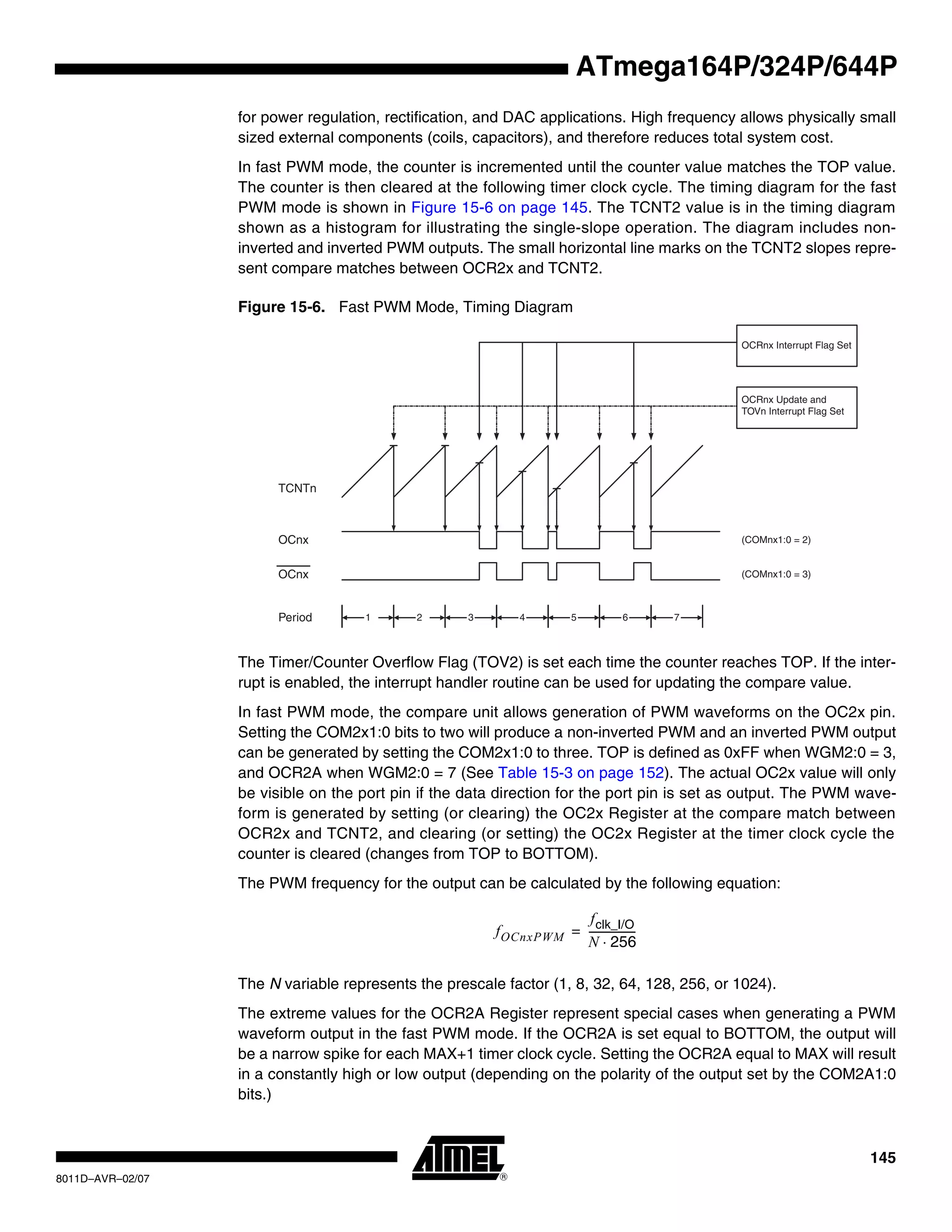 145
8011D–AVR–02/07
ATmega164P/324P/644P
for power regulation, rectification, and DAC applications. High frequency allows physically small
sized external components (coils, capacitors), and therefore reduces total system cost.
In fast PWM mode, the counter is incremented until the counter value matches the TOP value.
The counter is then cleared at the following timer clock cycle. The timing diagram for the fast
PWM mode is shown in Figure 15-6 on page 145. The TCNT2 value is in the timing diagram
shown as a histogram for illustrating the single-slope operation. The diagram includes non-
inverted and inverted PWM outputs. The small horizontal line marks on the TCNT2 slopes repre-
sent compare matches between OCR2x and TCNT2.
Figure 15-6. Fast PWM Mode, Timing Diagram
The Timer/Counter Overflow Flag (TOV2) is set each time the counter reaches TOP. If the inter-
rupt is enabled, the interrupt handler routine can be used for updating the compare value.
In fast PWM mode, the compare unit allows generation of PWM waveforms on the OC2x pin.
Setting the COM2x1:0 bits to two will produce a non-inverted PWM and an inverted PWM output
can be generated by setting the COM2x1:0 to three. TOP is defined as 0xFF when WGM2:0 = 3,
and OCR2A when WGM2:0 = 7 (See Table 15-3 on page 152). The actual OC2x value will only
be visible on the port pin if the data direction for the port pin is set as output. The PWM wave-
form is generated by setting (or clearing) the OC2x Register at the compare match between
OCR2x and TCNT2, and clearing (or setting) the OC2x Register at the timer clock cycle the
counter is cleared (changes from TOP to BOTTOM).
The PWM frequency for the output can be calculated by the following equation:
The N variable represents the prescale factor (1, 8, 32, 64, 128, 256, or 1024).
The extreme values for the OCR2A Register represent special cases when generating a PWM
waveform output in the fast PWM mode. If the OCR2A is set equal to BOTTOM, the output will
be a narrow spike for each MAX+1 timer clock cycle. Setting the OCR2A equal to MAX will result
in a constantly high or low output (depending on the polarity of the output set by the COM2A1:0
bits.)
TCNTn
OCRnx Update and
TOVn Interrupt Flag Set
1Period 2 3
OCnx
OCnx
(COMnx1:0 = 2)
(COMnx1:0 = 3)
OCRnx Interrupt Flag Set
4 5 6 7
fOCnxPWM
fclk_I/O
N 256⋅
------------------=
 