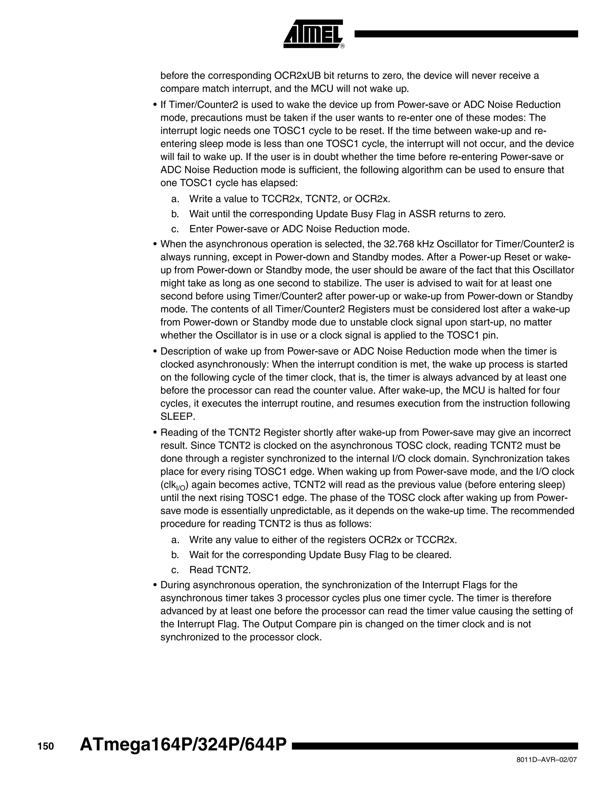150
8011D–AVR–02/07
ATmega164P/324P/644P
before the corresponding OCR2xUB bit returns to zero, the device will never receive a
compare match interrupt, and the MCU will not wake up.
• If Timer/Counter2 is used to wake the device up from Power-save or ADC Noise Reduction
mode, precautions must be taken if the user wants to re-enter one of these modes: The
interrupt logic needs one TOSC1 cycle to be reset. If the time between wake-up and re-
entering sleep mode is less than one TOSC1 cycle, the interrupt will not occur, and the device
will fail to wake up. If the user is in doubt whether the time before re-entering Power-save or
ADC Noise Reduction mode is sufficient, the following algorithm can be used to ensure that
one TOSC1 cycle has elapsed:
a. Write a value to TCCR2x, TCNT2, or OCR2x.
b. Wait until the corresponding Update Busy Flag in ASSR returns to zero.
c. Enter Power-save or ADC Noise Reduction mode.
• When the asynchronous operation is selected, the 32.768 kHz Oscillator for Timer/Counter2 is
always running, except in Power-down and Standby modes. After a Power-up Reset or wake-
up from Power-down or Standby mode, the user should be aware of the fact that this Oscillator
might take as long as one second to stabilize. The user is advised to wait for at least one
second before using Timer/Counter2 after power-up or wake-up from Power-down or Standby
mode. The contents of all Timer/Counter2 Registers must be considered lost after a wake-up
from Power-down or Standby mode due to unstable clock signal upon start-up, no matter
whether the Oscillator is in use or a clock signal is applied to the TOSC1 pin.
• Description of wake up from Power-save or ADC Noise Reduction mode when the timer is
clocked asynchronously: When the interrupt condition is met, the wake up process is started
on the following cycle of the timer clock, that is, the timer is always advanced by at least one
before the processor can read the counter value. After wake-up, the MCU is halted for four
cycles, it executes the interrupt routine, and resumes execution from the instruction following
SLEEP.
• Reading of the TCNT2 Register shortly after wake-up from Power-save may give an incorrect
result. Since TCNT2 is clocked on the asynchronous TOSC clock, reading TCNT2 must be
done through a register synchronized to the internal I/O clock domain. Synchronization takes
place for every rising TOSC1 edge. When waking up from Power-save mode, and the I/O clock
(clkI/O) again becomes active, TCNT2 will read as the previous value (before entering sleep)
until the next rising TOSC1 edge. The phase of the TOSC clock after waking up from Power-
save mode is essentially unpredictable, as it depends on the wake-up time. The recommended
procedure for reading TCNT2 is thus as follows:
a. Write any value to either of the registers OCR2x or TCCR2x.
b. Wait for the corresponding Update Busy Flag to be cleared.
c. Read TCNT2.
• During asynchronous operation, the synchronization of the Interrupt Flags for the
asynchronous timer takes 3 processor cycles plus one timer cycle. The timer is therefore
advanced by at least one before the processor can read the timer value causing the setting of
the Interrupt Flag. The Output Compare pin is changed on the timer clock and is not
synchronized to the processor clock.
 