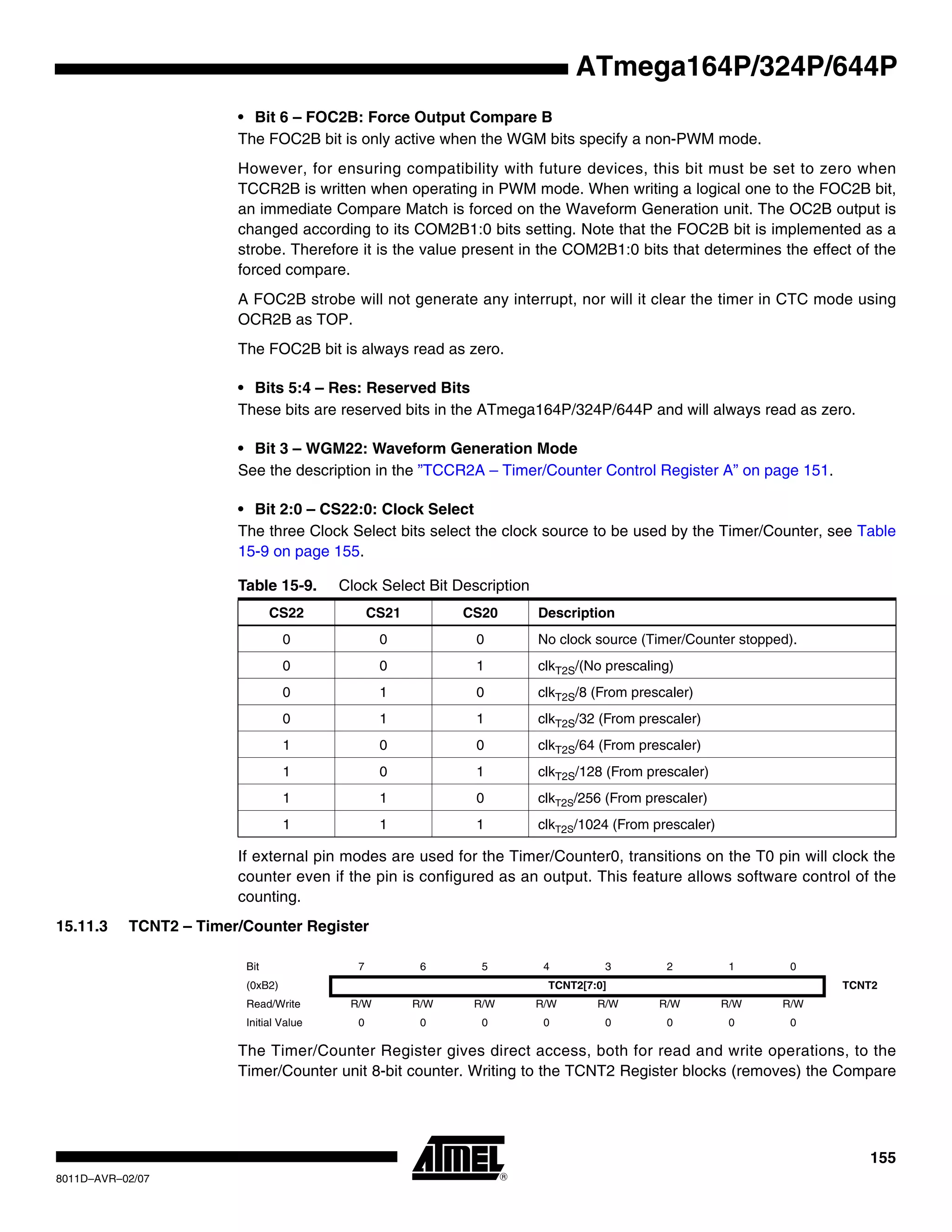155
8011D–AVR–02/07
ATmega164P/324P/644P
• Bit 6 – FOC2B: Force Output Compare B
The FOC2B bit is only active when the WGM bits specify a non-PWM mode.
However, for ensuring compatibility with future devices, this bit must be set to zero when
TCCR2B is written when operating in PWM mode. When writing a logical one to the FOC2B bit,
an immediate Compare Match is forced on the Waveform Generation unit. The OC2B output is
changed according to its COM2B1:0 bits setting. Note that the FOC2B bit is implemented as a
strobe. Therefore it is the value present in the COM2B1:0 bits that determines the effect of the
forced compare.
A FOC2B strobe will not generate any interrupt, nor will it clear the timer in CTC mode using
OCR2B as TOP.
The FOC2B bit is always read as zero.
• Bits 5:4 – Res: Reserved Bits
These bits are reserved bits in the ATmega164P/324P/644P and will always read as zero.
• Bit 3 – WGM22: Waveform Generation Mode
See the description in the ”TCCR2A – Timer/Counter Control Register A” on page 151.
• Bit 2:0 – CS22:0: Clock Select
The three Clock Select bits select the clock source to be used by the Timer/Counter, see Table
15-9 on page 155.
If external pin modes are used for the Timer/Counter0, transitions on the T0 pin will clock the
counter even if the pin is configured as an output. This feature allows software control of the
counting.
15.11.3 TCNT2 – Timer/Counter Register
The Timer/Counter Register gives direct access, both for read and write operations, to the
Timer/Counter unit 8-bit counter. Writing to the TCNT2 Register blocks (removes) the Compare
Table 15-9. Clock Select Bit Description
CS22 CS21 CS20 Description
0 0 0 No clock source (Timer/Counter stopped).
0 0 1 clkT2S/(No prescaling)
0 1 0 clkT2S/8 (From prescaler)
0 1 1 clkT2S/32 (From prescaler)
1 0 0 clkT2S/64 (From prescaler)
1 0 1 clkT2S/128 (From prescaler)
1 1 0 clkT2S/256 (From prescaler)
1 1 1 clkT2S/1024 (From prescaler)
Bit 7 6 5 4 3 2 1 0
(0xB2) TCNT2[7:0] TCNT2
Read/Write R/W R/W R/W R/W R/W R/W R/W R/W
Initial Value 0 0 0 0 0 0 0 0
 