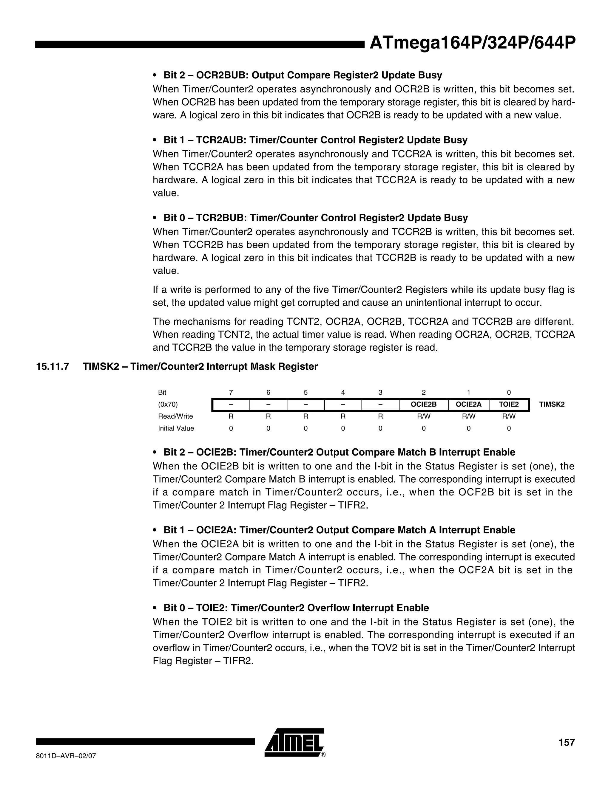 157
8011D–AVR–02/07
ATmega164P/324P/644P
• Bit 2 – OCR2BUB: Output Compare Register2 Update Busy
When Timer/Counter2 operates asynchronously and OCR2B is written, this bit becomes set.
When OCR2B has been updated from the temporary storage register, this bit is cleared by hard-
ware. A logical zero in this bit indicates that OCR2B is ready to be updated with a new value.
• Bit 1 – TCR2AUB: Timer/Counter Control Register2 Update Busy
When Timer/Counter2 operates asynchronously and TCCR2A is written, this bit becomes set.
When TCCR2A has been updated from the temporary storage register, this bit is cleared by
hardware. A logical zero in this bit indicates that TCCR2A is ready to be updated with a new
value.
• Bit 0 – TCR2BUB: Timer/Counter Control Register2 Update Busy
When Timer/Counter2 operates asynchronously and TCCR2B is written, this bit becomes set.
When TCCR2B has been updated from the temporary storage register, this bit is cleared by
hardware. A logical zero in this bit indicates that TCCR2B is ready to be updated with a new
value.
If a write is performed to any of the five Timer/Counter2 Registers while its update busy flag is
set, the updated value might get corrupted and cause an unintentional interrupt to occur.
The mechanisms for reading TCNT2, OCR2A, OCR2B, TCCR2A and TCCR2B are different.
When reading TCNT2, the actual timer value is read. When reading OCR2A, OCR2B, TCCR2A
and TCCR2B the value in the temporary storage register is read.
15.11.7 TIMSK2 – Timer/Counter2 Interrupt Mask Register
• Bit 2 – OCIE2B: Timer/Counter2 Output Compare Match B Interrupt Enable
When the OCIE2B bit is written to one and the I-bit in the Status Register is set (one), the
Timer/Counter2 Compare Match B interrupt is enabled. The corresponding interrupt is executed
if a compare match in Timer/Counter2 occurs, i.e., when the OCF2B bit is set in the
Timer/Counter 2 Interrupt Flag Register – TIFR2.
• Bit 1 – OCIE2A: Timer/Counter2 Output Compare Match A Interrupt Enable
When the OCIE2A bit is written to one and the I-bit in the Status Register is set (one), the
Timer/Counter2 Compare Match A interrupt is enabled. The corresponding interrupt is executed
if a compare match in Timer/Counter2 occurs, i.e., when the OCF2A bit is set in the
Timer/Counter 2 Interrupt Flag Register – TIFR2.
• Bit 0 – TOIE2: Timer/Counter2 Overflow Interrupt Enable
When the TOIE2 bit is written to one and the I-bit in the Status Register is set (one), the
Timer/Counter2 Overflow interrupt is enabled. The corresponding interrupt is executed if an
overflow in Timer/Counter2 occurs, i.e., when the TOV2 bit is set in the Timer/Counter2 Interrupt
Flag Register – TIFR2.
Bit 7 6 5 4 3 2 1 0
(0x70) – – – – – OCIE2B OCIE2A TOIE2 TIMSK2
Read/Write R R R R R R/W R/W R/W
Initial Value 0 0 0 0 0 0 0 0
 