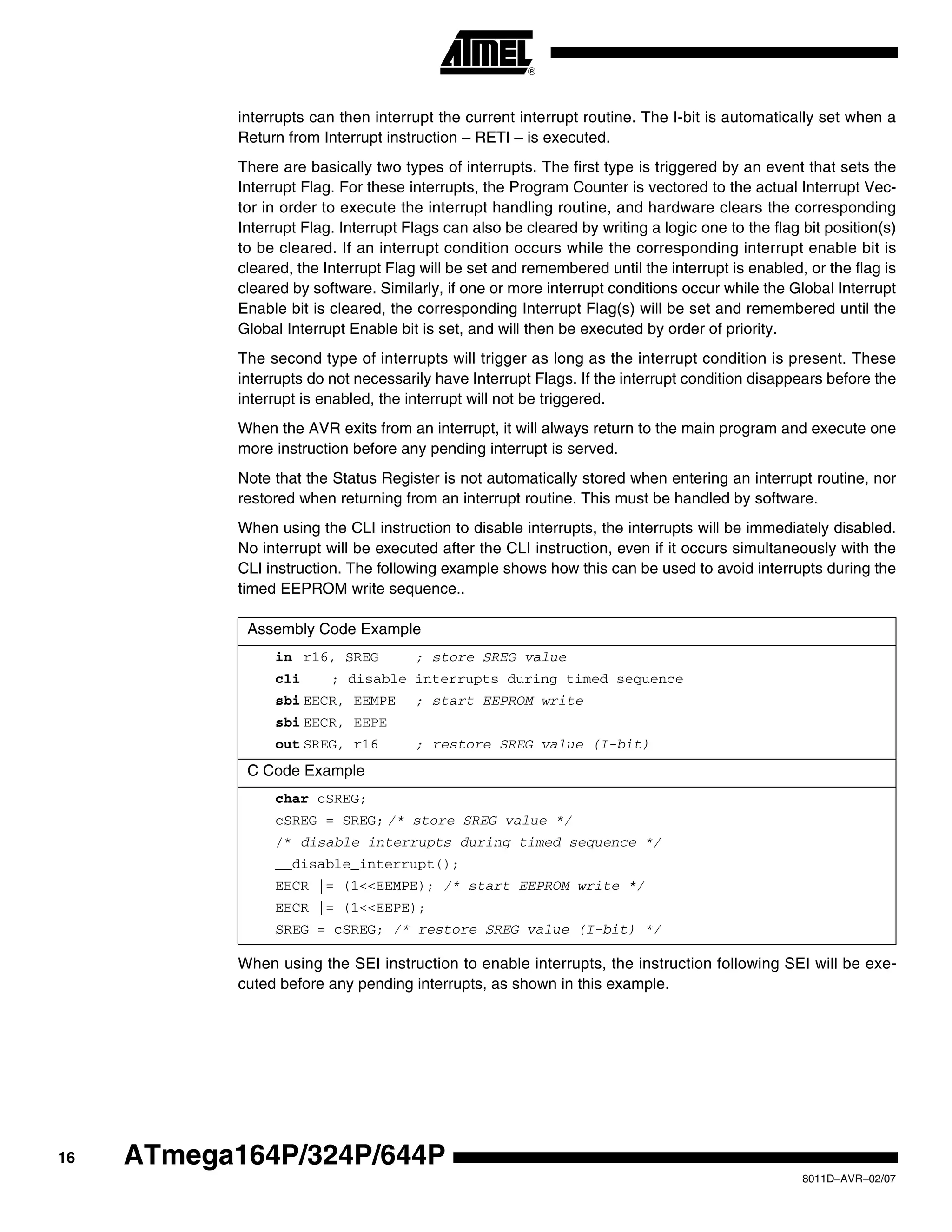 16
8011D–AVR–02/07
ATmega164P/324P/644P
interrupts can then interrupt the current interrupt routine. The I-bit is automatically set when a
Return from Interrupt instruction – RETI – is executed.
There are basically two types of interrupts. The first type is triggered by an event that sets the
Interrupt Flag. For these interrupts, the Program Counter is vectored to the actual Interrupt Vec-
tor in order to execute the interrupt handling routine, and hardware clears the corresponding
Interrupt Flag. Interrupt Flags can also be cleared by writing a logic one to the flag bit position(s)
to be cleared. If an interrupt condition occurs while the corresponding interrupt enable bit is
cleared, the Interrupt Flag will be set and remembered until the interrupt is enabled, or the flag is
cleared by software. Similarly, if one or more interrupt conditions occur while the Global Interrupt
Enable bit is cleared, the corresponding Interrupt Flag(s) will be set and remembered until the
Global Interrupt Enable bit is set, and will then be executed by order of priority.
The second type of interrupts will trigger as long as the interrupt condition is present. These
interrupts do not necessarily have Interrupt Flags. If the interrupt condition disappears before the
interrupt is enabled, the interrupt will not be triggered.
When the AVR exits from an interrupt, it will always return to the main program and execute one
more instruction before any pending interrupt is served.
Note that the Status Register is not automatically stored when entering an interrupt routine, nor
restored when returning from an interrupt routine. This must be handled by software.
When using the CLI instruction to disable interrupts, the interrupts will be immediately disabled.
No interrupt will be executed after the CLI instruction, even if it occurs simultaneously with the
CLI instruction. The following example shows how this can be used to avoid interrupts during the
timed EEPROM write sequence..
When using the SEI instruction to enable interrupts, the instruction following SEI will be exe-
cuted before any pending interrupts, as shown in this example.
Assembly Code Example
in r16, SREG ; store SREG value
cli ; disable interrupts during timed sequence
sbi EECR, EEMPE ; start EEPROM write
sbi EECR, EEPE
out SREG, r16 ; restore SREG value (I-bit)
C Code Example
char cSREG;
cSREG = SREG; /* store SREG value */
/* disable interrupts during timed sequence */
__disable_interrupt();
EECR |= (1<<EEMPE); /* start EEPROM write */
EECR |= (1<<EEPE);
SREG = cSREG; /* restore SREG value (I-bit) */
 