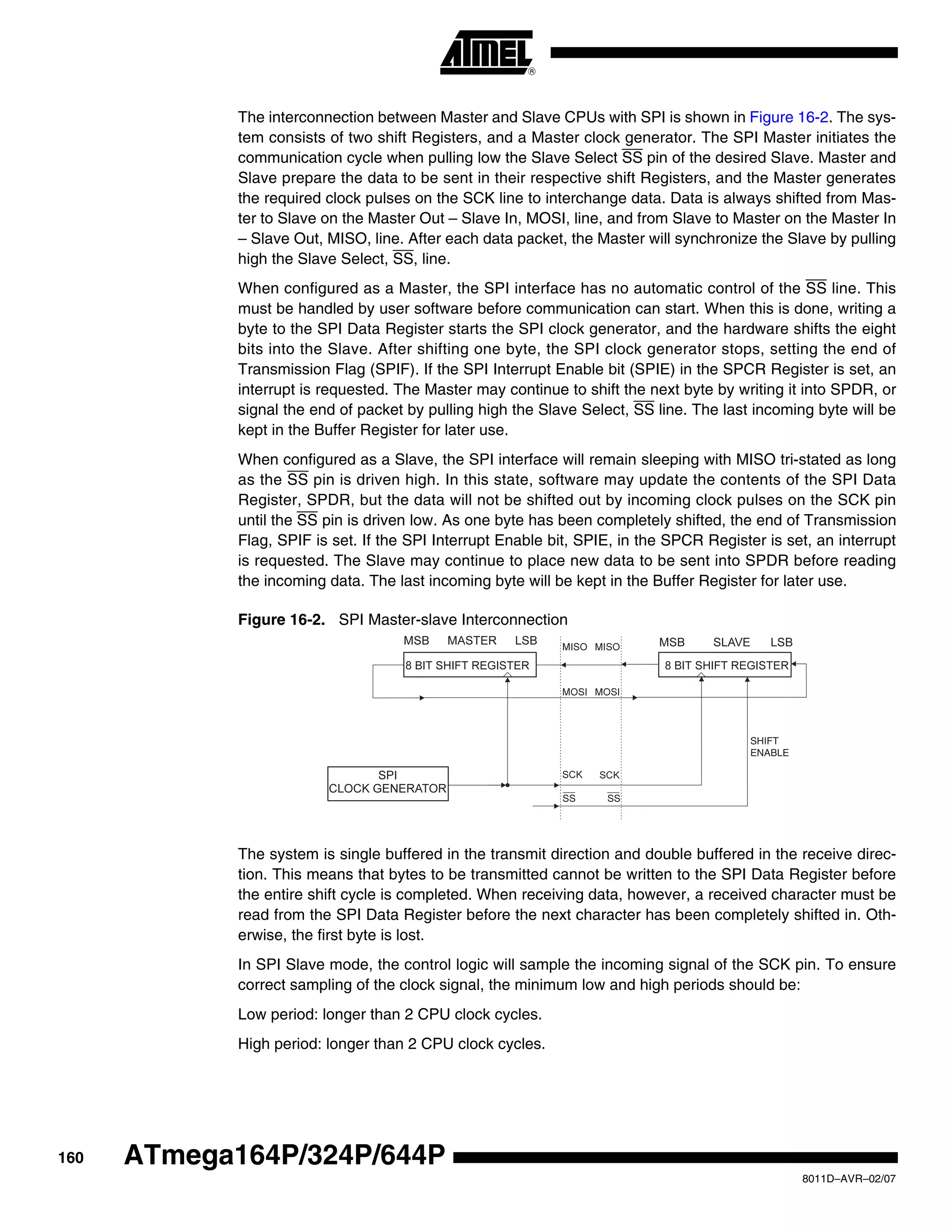160
8011D–AVR–02/07
ATmega164P/324P/644P
The interconnection between Master and Slave CPUs with SPI is shown in Figure 16-2. The sys-
tem consists of two shift Registers, and a Master clock generator. The SPI Master initiates the
communication cycle when pulling low the Slave Select SS pin of the desired Slave. Master and
Slave prepare the data to be sent in their respective shift Registers, and the Master generates
the required clock pulses on the SCK line to interchange data. Data is always shifted from Mas-
ter to Slave on the Master Out – Slave In, MOSI, line, and from Slave to Master on the Master In
– Slave Out, MISO, line. After each data packet, the Master will synchronize the Slave by pulling
high the Slave Select, SS, line.
When configured as a Master, the SPI interface has no automatic control of the SS line. This
must be handled by user software before communication can start. When this is done, writing a
byte to the SPI Data Register starts the SPI clock generator, and the hardware shifts the eight
bits into the Slave. After shifting one byte, the SPI clock generator stops, setting the end of
Transmission Flag (SPIF). If the SPI Interrupt Enable bit (SPIE) in the SPCR Register is set, an
interrupt is requested. The Master may continue to shift the next byte by writing it into SPDR, or
signal the end of packet by pulling high the Slave Select, SS line. The last incoming byte will be
kept in the Buffer Register for later use.
When configured as a Slave, the SPI interface will remain sleeping with MISO tri-stated as long
as the SS pin is driven high. In this state, software may update the contents of the SPI Data
Register, SPDR, but the data will not be shifted out by incoming clock pulses on the SCK pin
until the SS pin is driven low. As one byte has been completely shifted, the end of Transmission
Flag, SPIF is set. If the SPI Interrupt Enable bit, SPIE, in the SPCR Register is set, an interrupt
is requested. The Slave may continue to place new data to be sent into SPDR before reading
the incoming data. The last incoming byte will be kept in the Buffer Register for later use.
Figure 16-2. SPI Master-slave Interconnection
The system is single buffered in the transmit direction and double buffered in the receive direc-
tion. This means that bytes to be transmitted cannot be written to the SPI Data Register before
the entire shift cycle is completed. When receiving data, however, a received character must be
read from the SPI Data Register before the next character has been completely shifted in. Oth-
erwise, the first byte is lost.
In SPI Slave mode, the control logic will sample the incoming signal of the SCK pin. To ensure
correct sampling of the clock signal, the minimum low and high periods should be:
Low period: longer than 2 CPU clock cycles.
High period: longer than 2 CPU clock cycles.
SHIFT
ENABLE
 