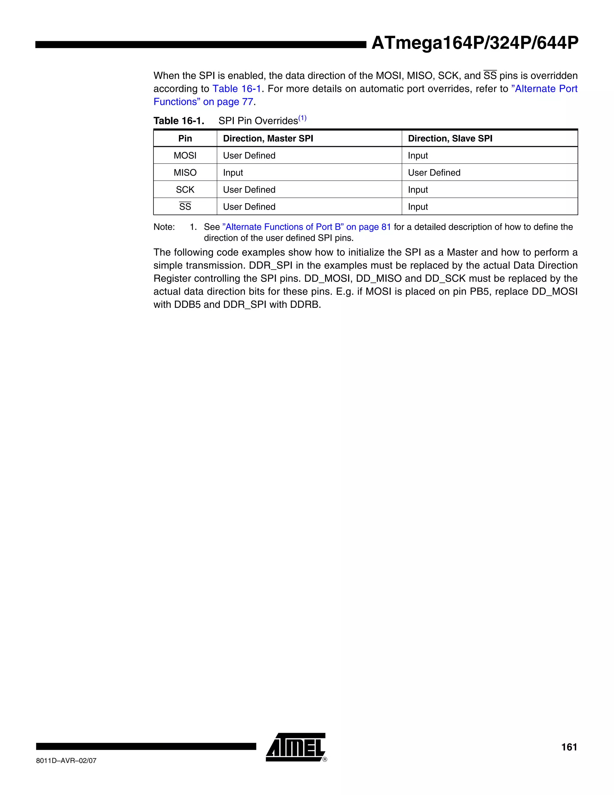 161
8011D–AVR–02/07
ATmega164P/324P/644P
When the SPI is enabled, the data direction of the MOSI, MISO, SCK, and SS pins is overridden
according to Table 16-1. For more details on automatic port overrides, refer to ”Alternate Port
Functions” on page 77.
Note: 1. See ”Alternate Functions of Port B” on page 81 for a detailed description of how to define the
direction of the user defined SPI pins.
The following code examples show how to initialize the SPI as a Master and how to perform a
simple transmission. DDR_SPI in the examples must be replaced by the actual Data Direction
Register controlling the SPI pins. DD_MOSI, DD_MISO and DD_SCK must be replaced by the
actual data direction bits for these pins. E.g. if MOSI is placed on pin PB5, replace DD_MOSI
with DDB5 and DDR_SPI with DDRB.
Table 16-1. SPI Pin Overrides(1)
Pin Direction, Master SPI Direction, Slave SPI
MOSI User Defined Input
MISO Input User Defined
SCK User Defined Input
SS User Defined Input
 