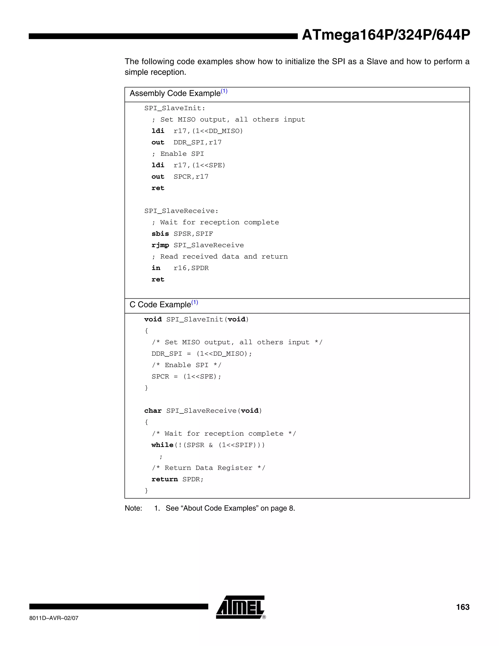 163
8011D–AVR–02/07
ATmega164P/324P/644P
The following code examples show how to initialize the SPI as a Slave and how to perform a
simple reception.
Note: 1. See “About Code Examples” on page 8.
Assembly Code Example(1)
SPI_SlaveInit:
; Set MISO output, all others input
ldi r17,(1<<DD_MISO)
out DDR_SPI,r17
; Enable SPI
ldi r17,(1<<SPE)
out SPCR,r17
ret
SPI_SlaveReceive:
; Wait for reception complete
sbis SPSR,SPIF
rjmp SPI_SlaveReceive
; Read received data and return
in r16,SPDR
ret
C Code Example(1)
void SPI_SlaveInit(void)
{
/* Set MISO output, all others input */
DDR_SPI = (1<<DD_MISO);
/* Enable SPI */
SPCR = (1<<SPE);
}
char SPI_SlaveReceive(void)
{
/* Wait for reception complete */
while(!(SPSR & (1<<SPIF)))
;
/* Return Data Register */
return SPDR;
}
 