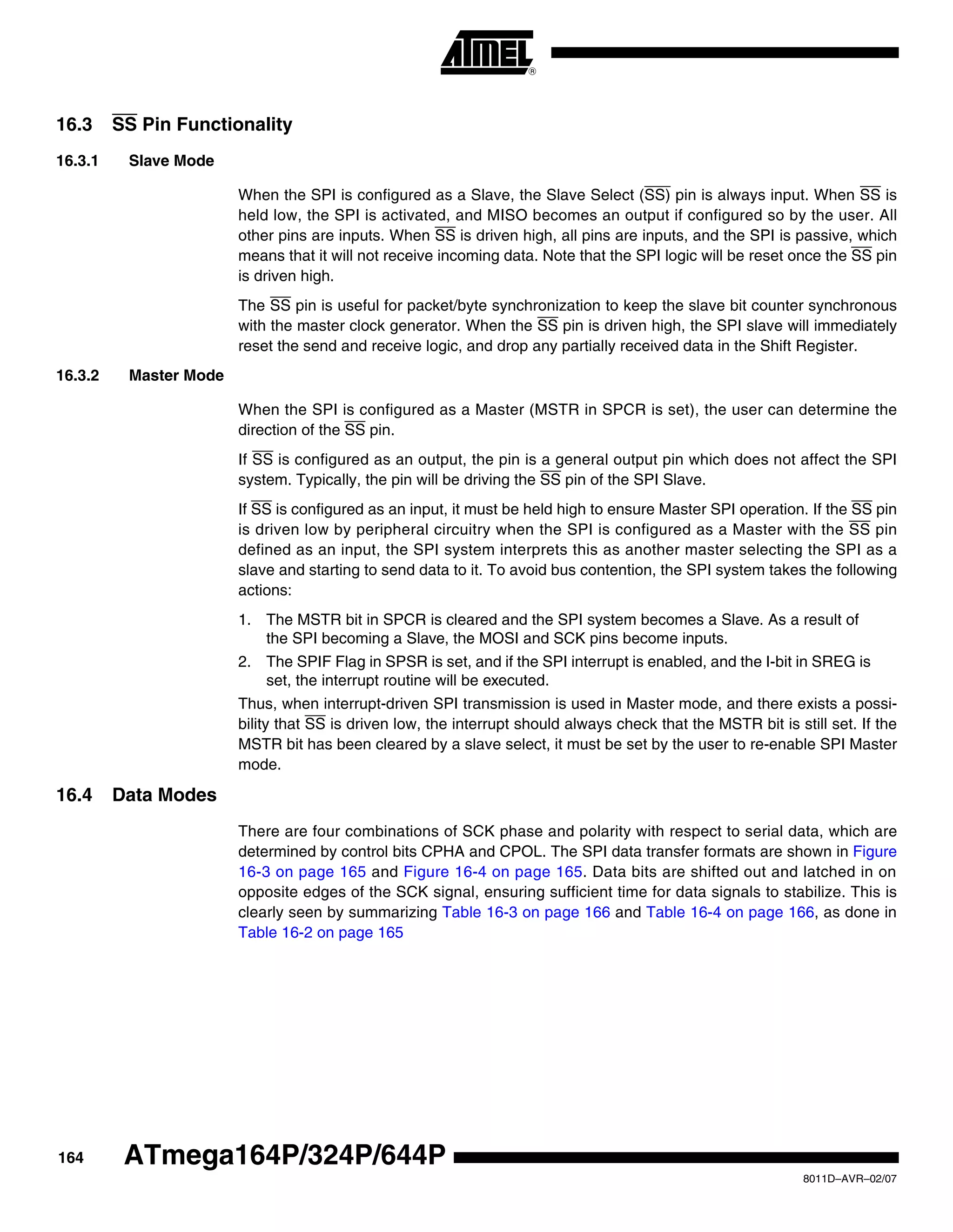 164
8011D–AVR–02/07
ATmega164P/324P/644P
16.3 SS Pin Functionality
16.3.1 Slave Mode
When the SPI is configured as a Slave, the Slave Select (SS) pin is always input. When SS is
held low, the SPI is activated, and MISO becomes an output if configured so by the user. All
other pins are inputs. When SS is driven high, all pins are inputs, and the SPI is passive, which
means that it will not receive incoming data. Note that the SPI logic will be reset once the SS pin
is driven high.
The SS pin is useful for packet/byte synchronization to keep the slave bit counter synchronous
with the master clock generator. When the SS pin is driven high, the SPI slave will immediately
reset the send and receive logic, and drop any partially received data in the Shift Register.
16.3.2 Master Mode
When the SPI is configured as a Master (MSTR in SPCR is set), the user can determine the
direction of the SS pin.
If SS is configured as an output, the pin is a general output pin which does not affect the SPI
system. Typically, the pin will be driving the SS pin of the SPI Slave.
If SS is configured as an input, it must be held high to ensure Master SPI operation. If the SS pin
is driven low by peripheral circuitry when the SPI is configured as a Master with the SS pin
defined as an input, the SPI system interprets this as another master selecting the SPI as a
slave and starting to send data to it. To avoid bus contention, the SPI system takes the following
actions:
1. The MSTR bit in SPCR is cleared and the SPI system becomes a Slave. As a result of
the SPI becoming a Slave, the MOSI and SCK pins become inputs.
2. The SPIF Flag in SPSR is set, and if the SPI interrupt is enabled, and the I-bit in SREG is
set, the interrupt routine will be executed.
Thus, when interrupt-driven SPI transmission is used in Master mode, and there exists a possi-
bility that SS is driven low, the interrupt should always check that the MSTR bit is still set. If the
MSTR bit has been cleared by a slave select, it must be set by the user to re-enable SPI Master
mode.
16.4 Data Modes
There are four combinations of SCK phase and polarity with respect to serial data, which are
determined by control bits CPHA and CPOL. The SPI data transfer formats are shown in Figure
16-3 on page 165 and Figure 16-4 on page 165. Data bits are shifted out and latched in on
opposite edges of the SCK signal, ensuring sufficient time for data signals to stabilize. This is
clearly seen by summarizing Table 16-3 on page 166 and Table 16-4 on page 166, as done in
Table 16-2 on page 165
 