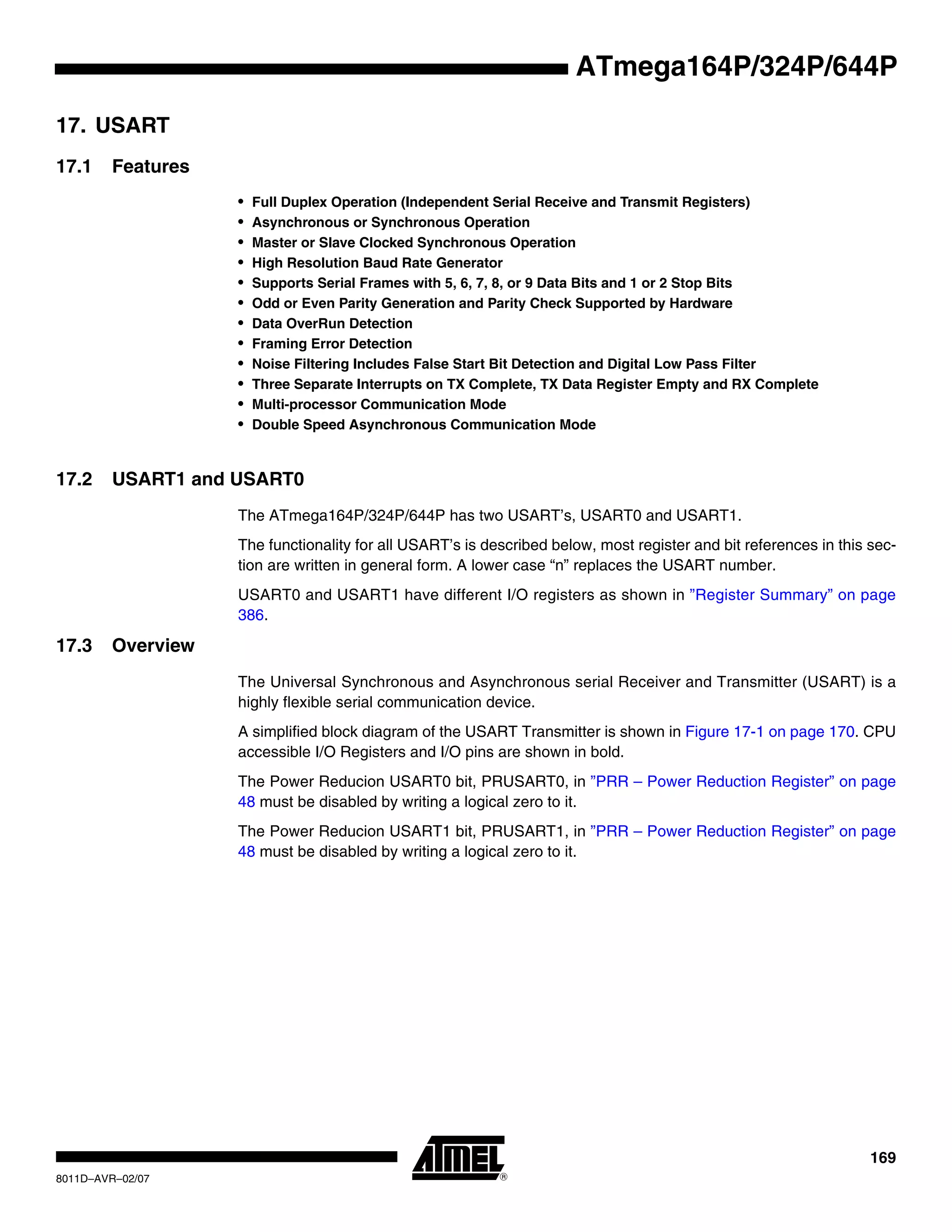 169
8011D–AVR–02/07
ATmega164P/324P/644P
17. USART
17.1 Features
• Full Duplex Operation (Independent Serial Receive and Transmit Registers)
• Asynchronous or Synchronous Operation
• Master or Slave Clocked Synchronous Operation
• High Resolution Baud Rate Generator
• Supports Serial Frames with 5, 6, 7, 8, or 9 Data Bits and 1 or 2 Stop Bits
• Odd or Even Parity Generation and Parity Check Supported by Hardware
• Data OverRun Detection
• Framing Error Detection
• Noise Filtering Includes False Start Bit Detection and Digital Low Pass Filter
• Three Separate Interrupts on TX Complete, TX Data Register Empty and RX Complete
• Multi-processor Communication Mode
• Double Speed Asynchronous Communication Mode
17.2 USART1 and USART0
The ATmega164P/324P/644P has two USART’s, USART0 and USART1.
The functionality for all USART’s is described below, most register and bit references in this sec-
tion are written in general form. A lower case “n” replaces the USART number.
USART0 and USART1 have different I/O registers as shown in ”Register Summary” on page
386.
17.3 Overview
The Universal Synchronous and Asynchronous serial Receiver and Transmitter (USART) is a
highly flexible serial communication device.
A simplified block diagram of the USART Transmitter is shown in Figure 17-1 on page 170. CPU
accessible I/O Registers and I/O pins are shown in bold.
The Power Reducion USART0 bit, PRUSART0, in ”PRR – Power Reduction Register” on page
48 must be disabled by writing a logical zero to it.
The Power Reducion USART1 bit, PRUSART1, in ”PRR – Power Reduction Register” on page
48 must be disabled by writing a logical zero to it.
 