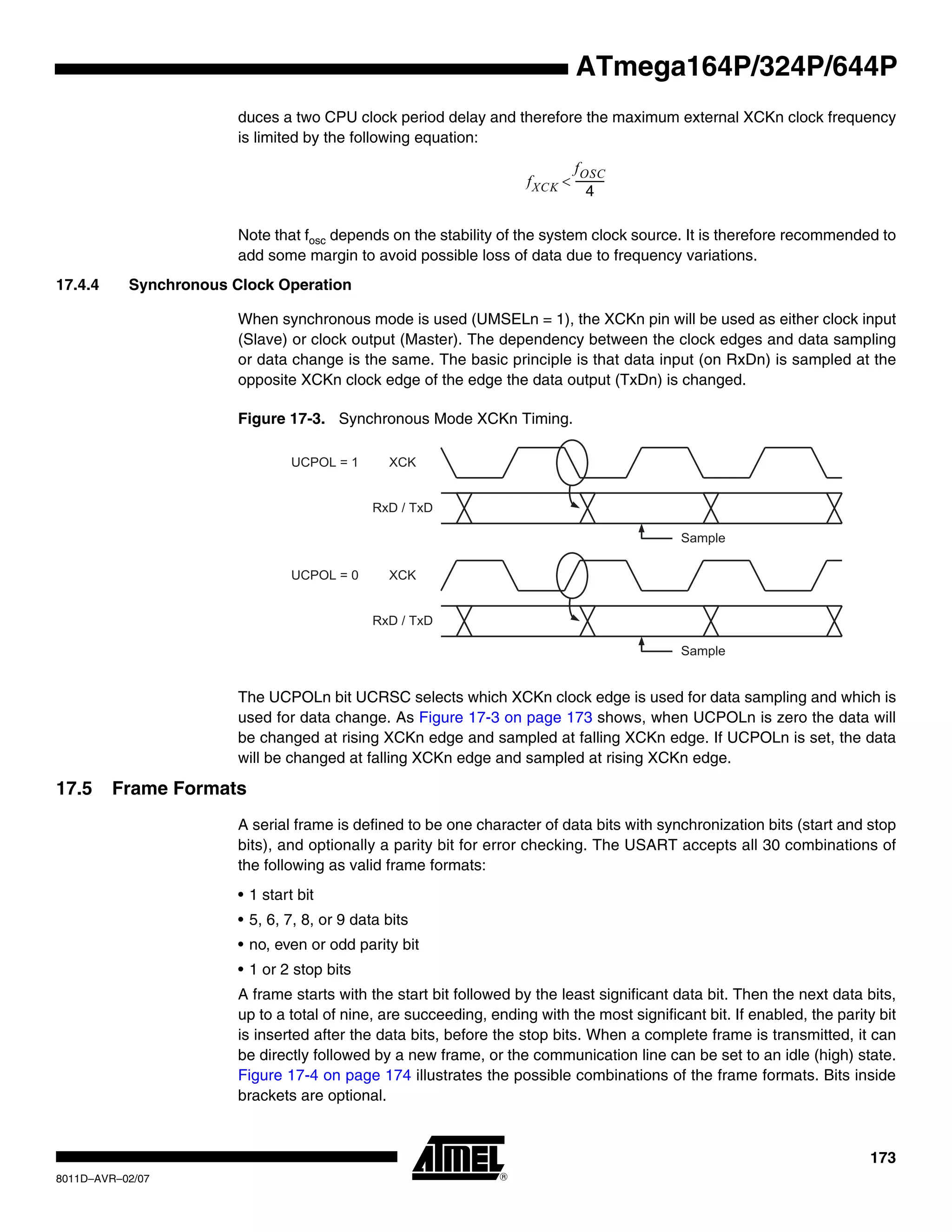 173
8011D–AVR–02/07
ATmega164P/324P/644P
duces a two CPU clock period delay and therefore the maximum external XCKn clock frequency
is limited by the following equation:
Note that fosc depends on the stability of the system clock source. It is therefore recommended to
add some margin to avoid possible loss of data due to frequency variations.
17.4.4 Synchronous Clock Operation
When synchronous mode is used (UMSELn = 1), the XCKn pin will be used as either clock input
(Slave) or clock output (Master). The dependency between the clock edges and data sampling
or data change is the same. The basic principle is that data input (on RxDn) is sampled at the
opposite XCKn clock edge of the edge the data output (TxDn) is changed.
Figure 17-3. Synchronous Mode XCKn Timing.
The UCPOLn bit UCRSC selects which XCKn clock edge is used for data sampling and which is
used for data change. As Figure 17-3 on page 173 shows, when UCPOLn is zero the data will
be changed at rising XCKn edge and sampled at falling XCKn edge. If UCPOLn is set, the data
will be changed at falling XCKn edge and sampled at rising XCKn edge.
17.5 Frame Formats
A serial frame is defined to be one character of data bits with synchronization bits (start and stop
bits), and optionally a parity bit for error checking. The USART accepts all 30 combinations of
the following as valid frame formats:
• 1 start bit
• 5, 6, 7, 8, or 9 data bits
• no, even or odd parity bit
• 1 or 2 stop bits
A frame starts with the start bit followed by the least significant data bit. Then the next data bits,
up to a total of nine, are succeeding, ending with the most significant bit. If enabled, the parity bit
is inserted after the data bits, before the stop bits. When a complete frame is transmitted, it can
be directly followed by a new frame, or the communication line can be set to an idle (high) state.
Figure 17-4 on page 174 illustrates the possible combinations of the frame formats. Bits inside
brackets are optional.
fXCK
fOSC
4
-----------<
RxD / TxD
XCK
RxD / TxD
XCKUCPOL = 0
UCPOL = 1
Sample
Sample
 