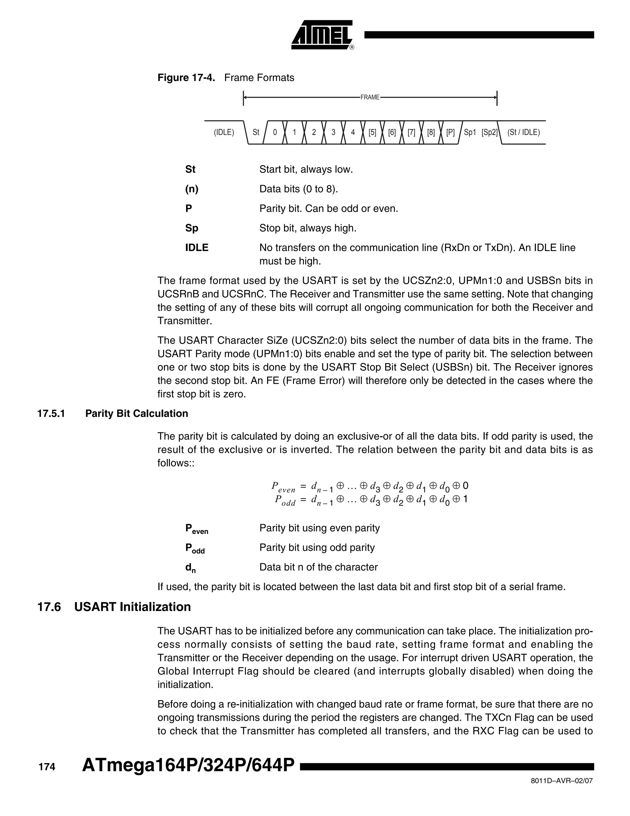 174
8011D–AVR–02/07
ATmega164P/324P/644P
Figure 17-4. Frame Formats
St Start bit, always low.
(n) Data bits (0 to 8).
P Parity bit. Can be odd or even.
Sp Stop bit, always high.
IDLE No transfers on the communication line (RxDn or TxDn). An IDLE line
must be high.
The frame format used by the USART is set by the UCSZn2:0, UPMn1:0 and USBSn bits in
UCSRnB and UCSRnC. The Receiver and Transmitter use the same setting. Note that changing
the setting of any of these bits will corrupt all ongoing communication for both the Receiver and
Transmitter.
The USART Character SiZe (UCSZn2:0) bits select the number of data bits in the frame. The
USART Parity mode (UPMn1:0) bits enable and set the type of parity bit. The selection between
one or two stop bits is done by the USART Stop Bit Select (USBSn) bit. The Receiver ignores
the second stop bit. An FE (Frame Error) will therefore only be detected in the cases where the
first stop bit is zero.
17.5.1 Parity Bit Calculation
The parity bit is calculated by doing an exclusive-or of all the data bits. If odd parity is used, the
result of the exclusive or is inverted. The relation between the parity bit and data bits is as
follows::
Peven Parity bit using even parity
Podd Parity bit using odd parity
dn Data bit n of the character
If used, the parity bit is located between the last data bit and first stop bit of a serial frame.
17.6 USART Initialization
The USART has to be initialized before any communication can take place. The initialization pro-
cess normally consists of setting the baud rate, setting frame format and enabling the
Transmitter or the Receiver depending on the usage. For interrupt driven USART operation, the
Global Interrupt Flag should be cleared (and interrupts globally disabled) when doing the
initialization.
Before doing a re-initialization with changed baud rate or frame format, be sure that there are no
ongoing transmissions during the period the registers are changed. The TXCn Flag can be used
to check that the Transmitter has completed all transfers, and the RXC Flag can be used to
10 2 3 4 [5] [6] [7] [8] [P]St Sp1 [Sp2] (St / IDLE)(IDLE)
FRAME
Peven dn 1– … d3 d2 d1 d0 0
Podd
⊕ ⊕ ⊕ ⊕ ⊕ ⊕
dn 1– … d3 d2 d1 d0 1⊕ ⊕ ⊕ ⊕ ⊕ ⊕
=
=
 