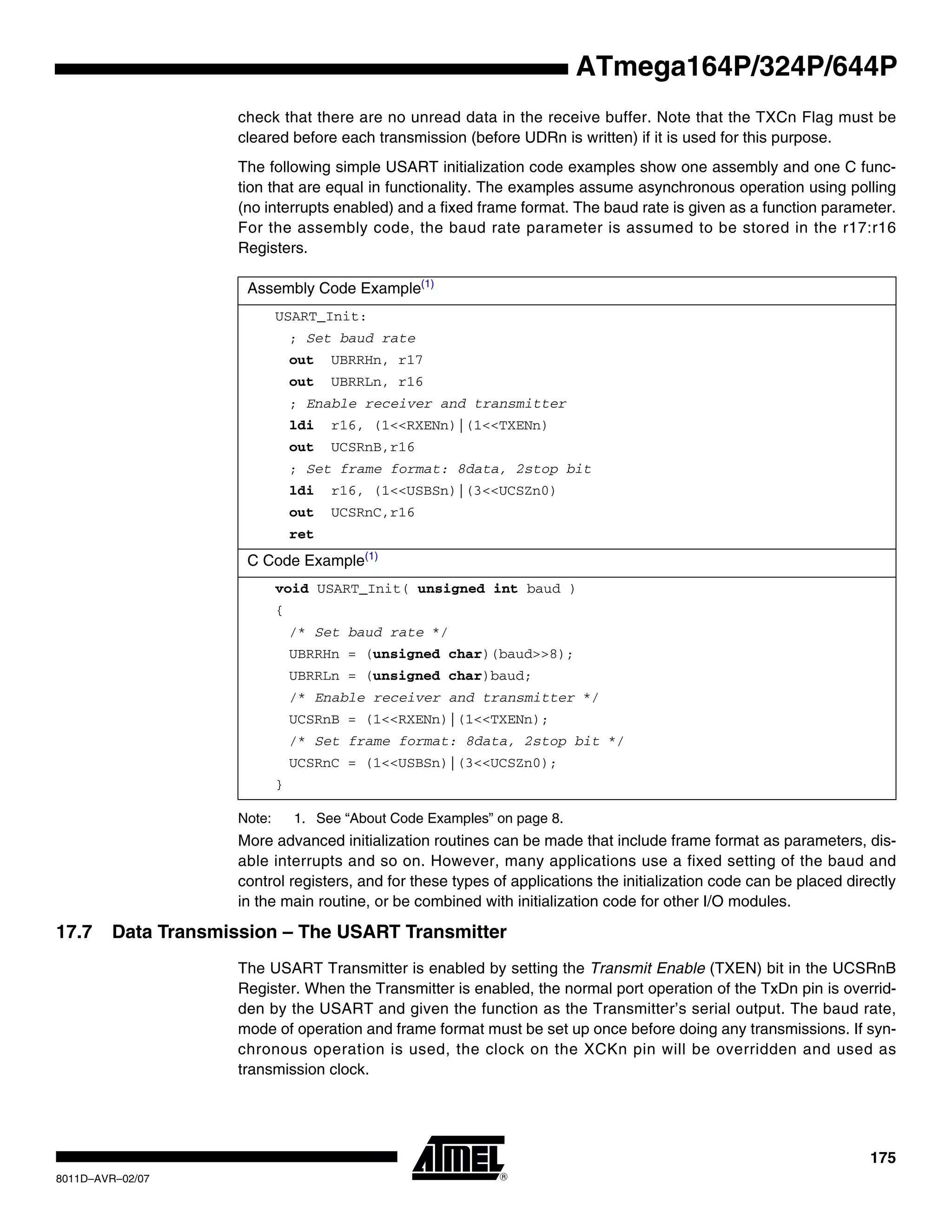 175
8011D–AVR–02/07
ATmega164P/324P/644P
check that there are no unread data in the receive buffer. Note that the TXCn Flag must be
cleared before each transmission (before UDRn is written) if it is used for this purpose.
The following simple USART initialization code examples show one assembly and one C func-
tion that are equal in functionality. The examples assume asynchronous operation using polling
(no interrupts enabled) and a fixed frame format. The baud rate is given as a function parameter.
For the assembly code, the baud rate parameter is assumed to be stored in the r17:r16
Registers.
Note: 1. See “About Code Examples” on page 8.
More advanced initialization routines can be made that include frame format as parameters, dis-
able interrupts and so on. However, many applications use a fixed setting of the baud and
control registers, and for these types of applications the initialization code can be placed directly
in the main routine, or be combined with initialization code for other I/O modules.
17.7 Data Transmission – The USART Transmitter
The USART Transmitter is enabled by setting the Transmit Enable (TXEN) bit in the UCSRnB
Register. When the Transmitter is enabled, the normal port operation of the TxDn pin is overrid-
den by the USART and given the function as the Transmitter’s serial output. The baud rate,
mode of operation and frame format must be set up once before doing any transmissions. If syn-
chronous operation is used, the clock on the XCKn pin will be overridden and used as
transmission clock.
Assembly Code Example(1)
USART_Init:
; Set baud rate
out UBRRHn, r17
out UBRRLn, r16
; Enable receiver and transmitter
ldi r16, (1<<RXENn)|(1<<TXENn)
out UCSRnB,r16
; Set frame format: 8data, 2stop bit
ldi r16, (1<<USBSn)|(3<<UCSZn0)
out UCSRnC,r16
ret
C Code Example(1)
void USART_Init( unsigned int baud )
{
/* Set baud rate */
UBRRHn = (unsigned char)(baud>>8);
UBRRLn = (unsigned char)baud;
/* Enable receiver and transmitter */
UCSRnB = (1<<RXENn)|(1<<TXENn);
/* Set frame format: 8data, 2stop bit */
UCSRnC = (1<<USBSn)|(3<<UCSZn0);
}
 