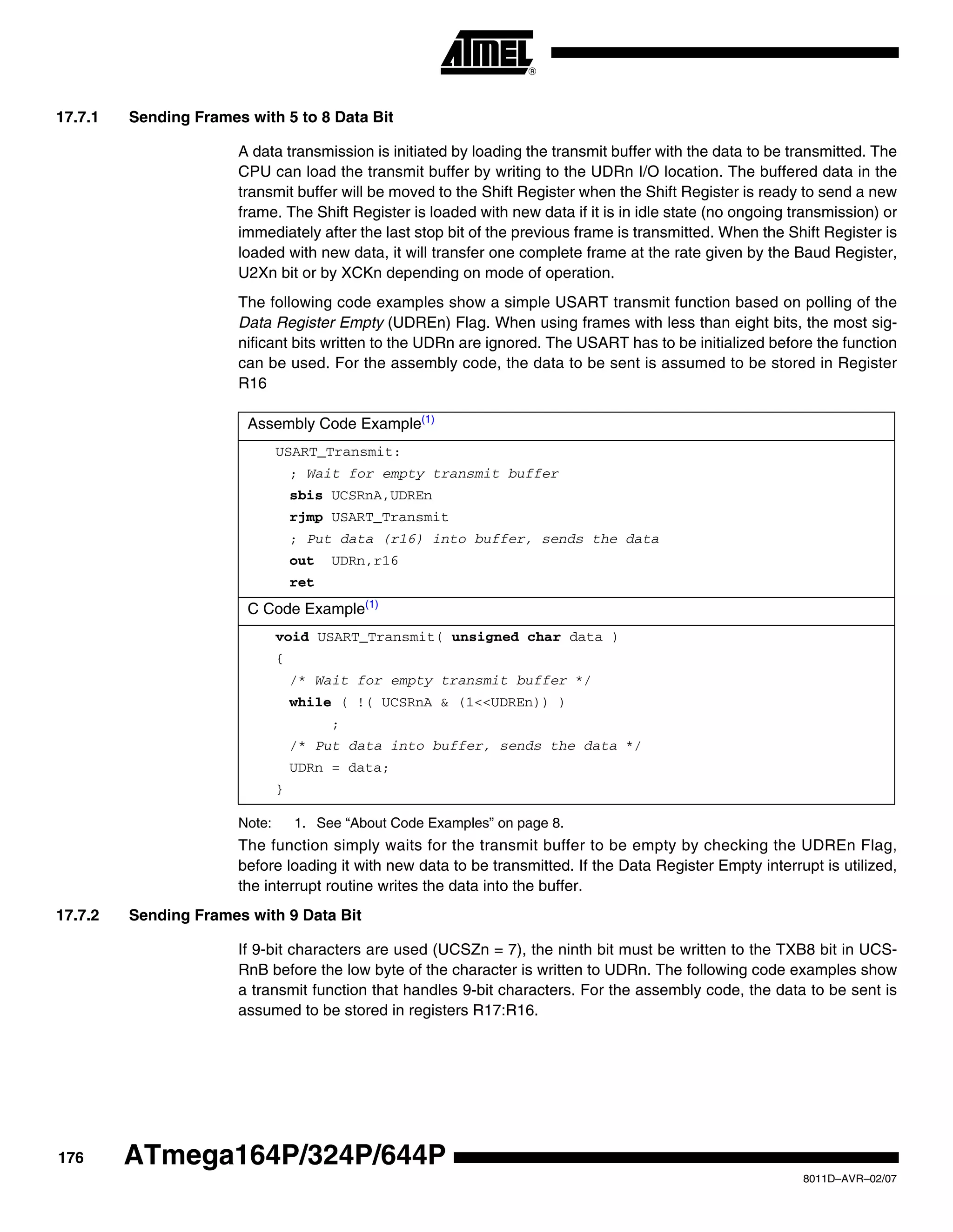 176
8011D–AVR–02/07
ATmega164P/324P/644P
17.7.1 Sending Frames with 5 to 8 Data Bit
A data transmission is initiated by loading the transmit buffer with the data to be transmitted. The
CPU can load the transmit buffer by writing to the UDRn I/O location. The buffered data in the
transmit buffer will be moved to the Shift Register when the Shift Register is ready to send a new
frame. The Shift Register is loaded with new data if it is in idle state (no ongoing transmission) or
immediately after the last stop bit of the previous frame is transmitted. When the Shift Register is
loaded with new data, it will transfer one complete frame at the rate given by the Baud Register,
U2Xn bit or by XCKn depending on mode of operation.
The following code examples show a simple USART transmit function based on polling of the
Data Register Empty (UDREn) Flag. When using frames with less than eight bits, the most sig-
nificant bits written to the UDRn are ignored. The USART has to be initialized before the function
can be used. For the assembly code, the data to be sent is assumed to be stored in Register
R16
Note: 1. See “About Code Examples” on page 8.
The function simply waits for the transmit buffer to be empty by checking the UDREn Flag,
before loading it with new data to be transmitted. If the Data Register Empty interrupt is utilized,
the interrupt routine writes the data into the buffer.
17.7.2 Sending Frames with 9 Data Bit
If 9-bit characters are used (UCSZn = 7), the ninth bit must be written to the TXB8 bit in UCS-
RnB before the low byte of the character is written to UDRn. The following code examples show
a transmit function that handles 9-bit characters. For the assembly code, the data to be sent is
assumed to be stored in registers R17:R16.
Assembly Code Example(1)
USART_Transmit:
; Wait for empty transmit buffer
sbis UCSRnA,UDREn
rjmp USART_Transmit
; Put data (r16) into buffer, sends the data
out UDRn,r16
ret
C Code Example(1)
void USART_Transmit( unsigned char data )
{
/* Wait for empty transmit buffer */
while ( !( UCSRnA & (1<<UDREn)) )
;
/* Put data into buffer, sends the data */
UDRn = data;
}
 
