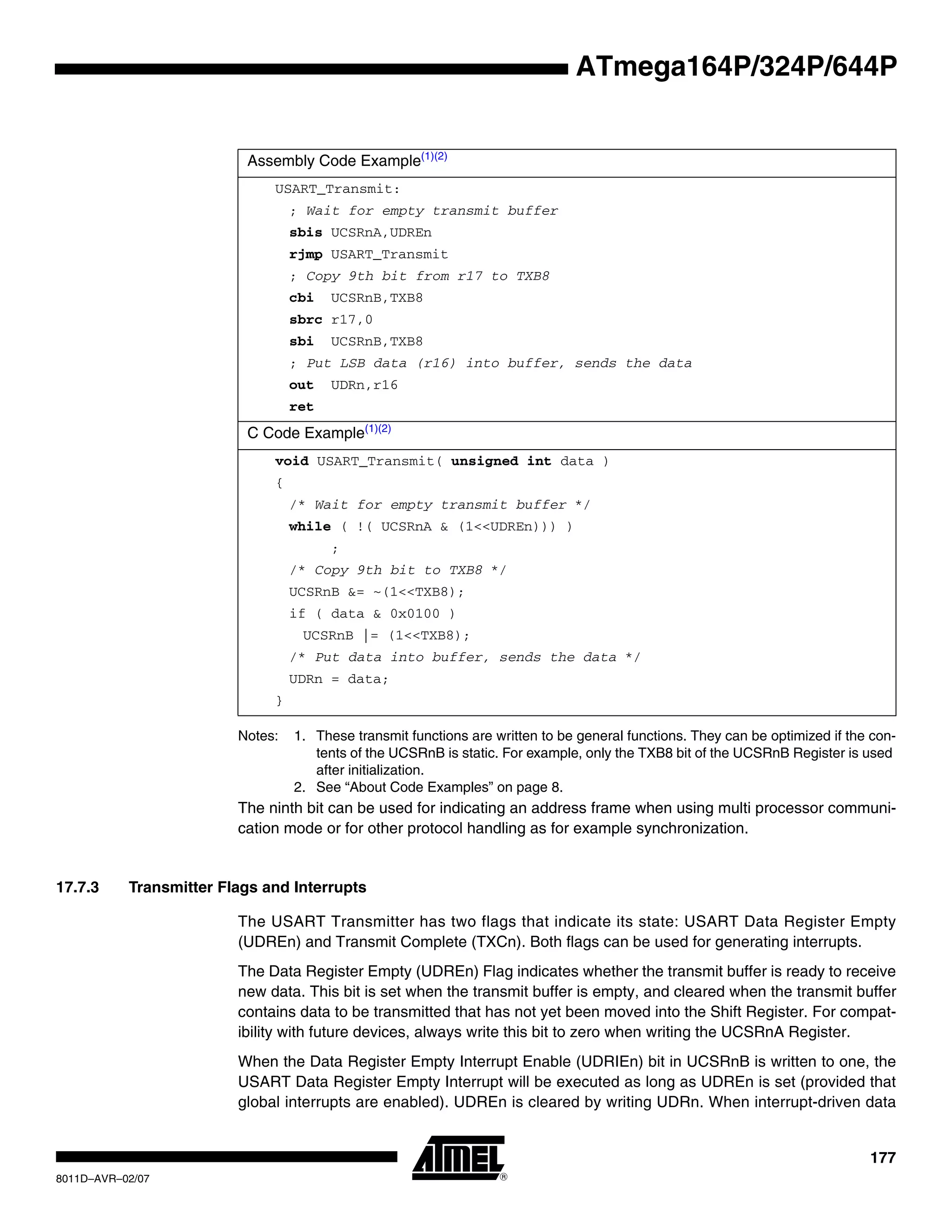 177
8011D–AVR–02/07
ATmega164P/324P/644P
Notes: 1. These transmit functions are written to be general functions. They can be optimized if the con-
tents of the UCSRnB is static. For example, only the TXB8 bit of the UCSRnB Register is used
after initialization.
2. See “About Code Examples” on page 8.
The ninth bit can be used for indicating an address frame when using multi processor communi-
cation mode or for other protocol handling as for example synchronization.
17.7.3 Transmitter Flags and Interrupts
The USART Transmitter has two flags that indicate its state: USART Data Register Empty
(UDREn) and Transmit Complete (TXCn). Both flags can be used for generating interrupts.
The Data Register Empty (UDREn) Flag indicates whether the transmit buffer is ready to receive
new data. This bit is set when the transmit buffer is empty, and cleared when the transmit buffer
contains data to be transmitted that has not yet been moved into the Shift Register. For compat-
ibility with future devices, always write this bit to zero when writing the UCSRnA Register.
When the Data Register Empty Interrupt Enable (UDRIEn) bit in UCSRnB is written to one, the
USART Data Register Empty Interrupt will be executed as long as UDREn is set (provided that
global interrupts are enabled). UDREn is cleared by writing UDRn. When interrupt-driven data
Assembly Code Example(1)(2)
USART_Transmit:
; Wait for empty transmit buffer
sbis UCSRnA,UDREn
rjmp USART_Transmit
; Copy 9th bit from r17 to TXB8
cbi UCSRnB,TXB8
sbrc r17,0
sbi UCSRnB,TXB8
; Put LSB data (r16) into buffer, sends the data
out UDRn,r16
ret
C Code Example(1)(2)
void USART_Transmit( unsigned int data )
{
/* Wait for empty transmit buffer */
while ( !( UCSRnA & (1<<UDREn))) )
;
/* Copy 9th bit to TXB8 */
UCSRnB &= ~(1<<TXB8);
if ( data & 0x0100 )
UCSRnB |= (1<<TXB8);
/* Put data into buffer, sends the data */
UDRn = data;
}
 