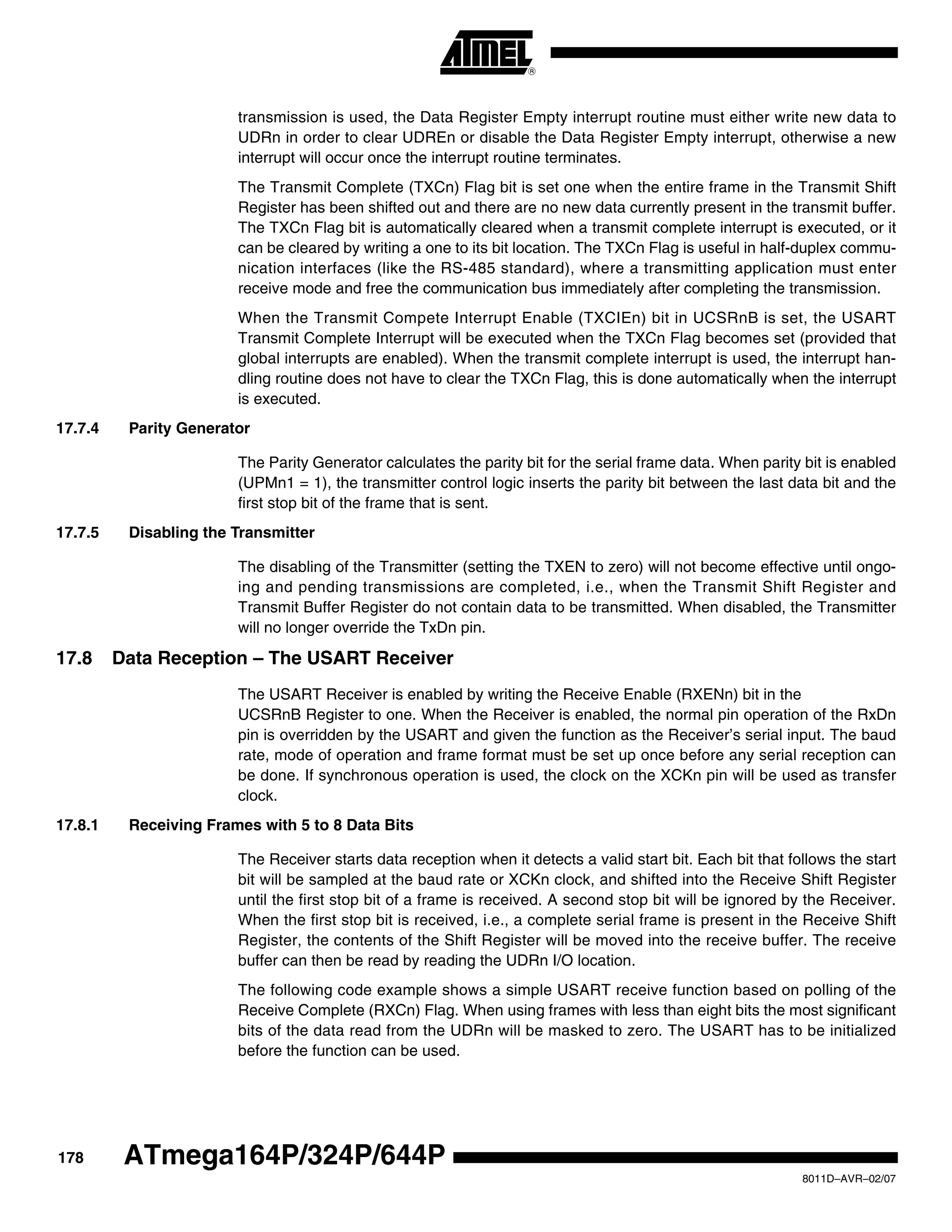178
8011D–AVR–02/07
ATmega164P/324P/644P
transmission is used, the Data Register Empty interrupt routine must either write new data to
UDRn in order to clear UDREn or disable the Data Register Empty interrupt, otherwise a new
interrupt will occur once the interrupt routine terminates.
The Transmit Complete (TXCn) Flag bit is set one when the entire frame in the Transmit Shift
Register has been shifted out and there are no new data currently present in the transmit buffer.
The TXCn Flag bit is automatically cleared when a transmit complete interrupt is executed, or it
can be cleared by writing a one to its bit location. The TXCn Flag is useful in half-duplex commu-
nication interfaces (like the RS-485 standard), where a transmitting application must enter
receive mode and free the communication bus immediately after completing the transmission.
When the Transmit Compete Interrupt Enable (TXCIEn) bit in UCSRnB is set, the USART
Transmit Complete Interrupt will be executed when the TXCn Flag becomes set (provided that
global interrupts are enabled). When the transmit complete interrupt is used, the interrupt han-
dling routine does not have to clear the TXCn Flag, this is done automatically when the interrupt
is executed.
17.7.4 Parity Generator
The Parity Generator calculates the parity bit for the serial frame data. When parity bit is enabled
(UPMn1 = 1), the transmitter control logic inserts the parity bit between the last data bit and the
first stop bit of the frame that is sent.
17.7.5 Disabling the Transmitter
The disabling of the Transmitter (setting the TXEN to zero) will not become effective until ongo-
ing and pending transmissions are completed, i.e., when the Transmit Shift Register and
Transmit Buffer Register do not contain data to be transmitted. When disabled, the Transmitter
will no longer override the TxDn pin.
17.8 Data Reception – The USART Receiver
The USART Receiver is enabled by writing the Receive Enable (RXENn) bit in the
UCSRnB Register to one. When the Receiver is enabled, the normal pin operation of the RxDn
pin is overridden by the USART and given the function as the Receiver’s serial input. The baud
rate, mode of operation and frame format must be set up once before any serial reception can
be done. If synchronous operation is used, the clock on the XCKn pin will be used as transfer
clock.
17.8.1 Receiving Frames with 5 to 8 Data Bits
The Receiver starts data reception when it detects a valid start bit. Each bit that follows the start
bit will be sampled at the baud rate or XCKn clock, and shifted into the Receive Shift Register
until the first stop bit of a frame is received. A second stop bit will be ignored by the Receiver.
When the first stop bit is received, i.e., a complete serial frame is present in the Receive Shift
Register, the contents of the Shift Register will be moved into the receive buffer. The receive
buffer can then be read by reading the UDRn I/O location.
The following code example shows a simple USART receive function based on polling of the
Receive Complete (RXCn) Flag. When using frames with less than eight bits the most significant
bits of the data read from the UDRn will be masked to zero. The USART has to be initialized
before the function can be used.
 