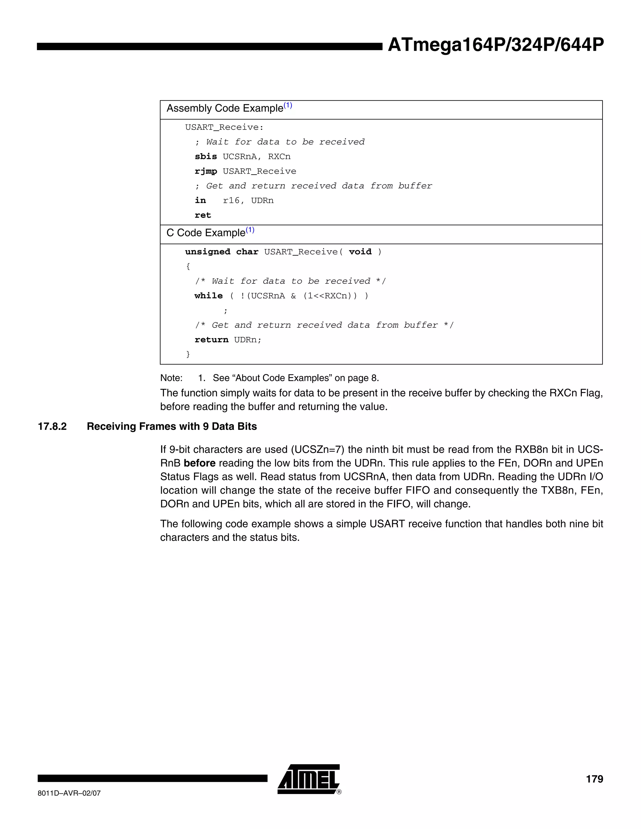 179
8011D–AVR–02/07
ATmega164P/324P/644P
Note: 1. See “About Code Examples” on page 8.
The function simply waits for data to be present in the receive buffer by checking the RXCn Flag,
before reading the buffer and returning the value.
17.8.2 Receiving Frames with 9 Data Bits
If 9-bit characters are used (UCSZn=7) the ninth bit must be read from the RXB8n bit in UCS-
RnB before reading the low bits from the UDRn. This rule applies to the FEn, DORn and UPEn
Status Flags as well. Read status from UCSRnA, then data from UDRn. Reading the UDRn I/O
location will change the state of the receive buffer FIFO and consequently the TXB8n, FEn,
DORn and UPEn bits, which all are stored in the FIFO, will change.
The following code example shows a simple USART receive function that handles both nine bit
characters and the status bits.
Assembly Code Example(1)
USART_Receive:
; Wait for data to be received
sbis UCSRnA, RXCn
rjmp USART_Receive
; Get and return received data from buffer
in r16, UDRn
ret
C Code Example(1)
unsigned char USART_Receive( void )
{
/* Wait for data to be received */
while ( !(UCSRnA & (1<<RXCn)) )
;
/* Get and return received data from buffer */
return UDRn;
}
 