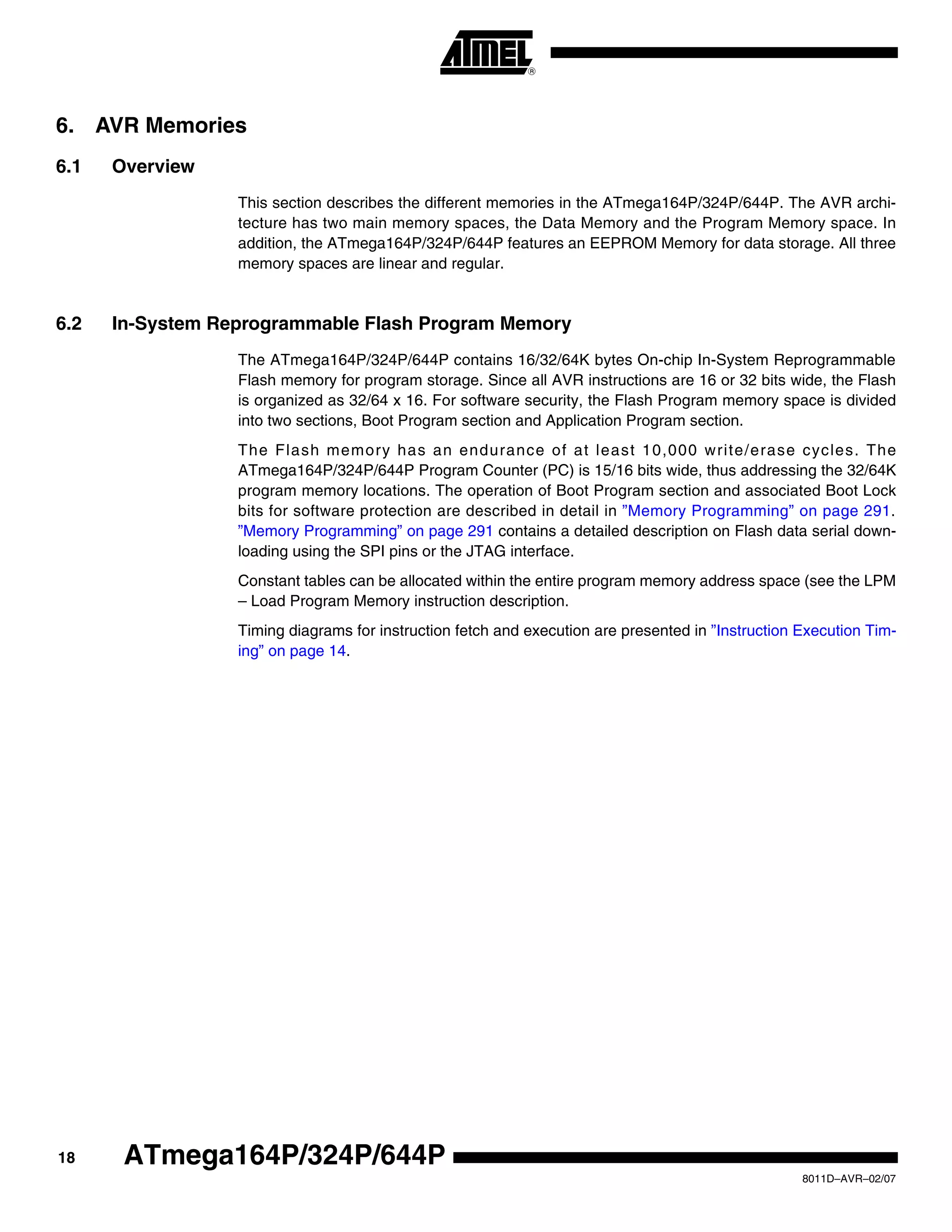 18
8011D–AVR–02/07
ATmega164P/324P/644P
6. AVR Memories
6.1 Overview
This section describes the different memories in the ATmega164P/324P/644P. The AVR archi-
tecture has two main memory spaces, the Data Memory and the Program Memory space. In
addition, the ATmega164P/324P/644P features an EEPROM Memory for data storage. All three
memory spaces are linear and regular.
6.2 In-System Reprogrammable Flash Program Memory
The ATmega164P/324P/644P contains 16/32/64K bytes On-chip In-System Reprogrammable
Flash memory for program storage. Since all AVR instructions are 16 or 32 bits wide, the Flash
is organized as 32/64 x 16. For software security, the Flash Program memory space is divided
into two sections, Boot Program section and Application Program section.
The Flash memory has an endurance of at least 10,000 write/erase cycles. The
ATmega164P/324P/644P Program Counter (PC) is 15/16 bits wide, thus addressing the 32/64K
program memory locations. The operation of Boot Program section and associated Boot Lock
bits for software protection are described in detail in ”Memory Programming” on page 291.
”Memory Programming” on page 291 contains a detailed description on Flash data serial down-
loading using the SPI pins or the JTAG interface.
Constant tables can be allocated within the entire program memory address space (see the LPM
– Load Program Memory instruction description.
Timing diagrams for instruction fetch and execution are presented in ”Instruction Execution Tim-
ing” on page 14.
 