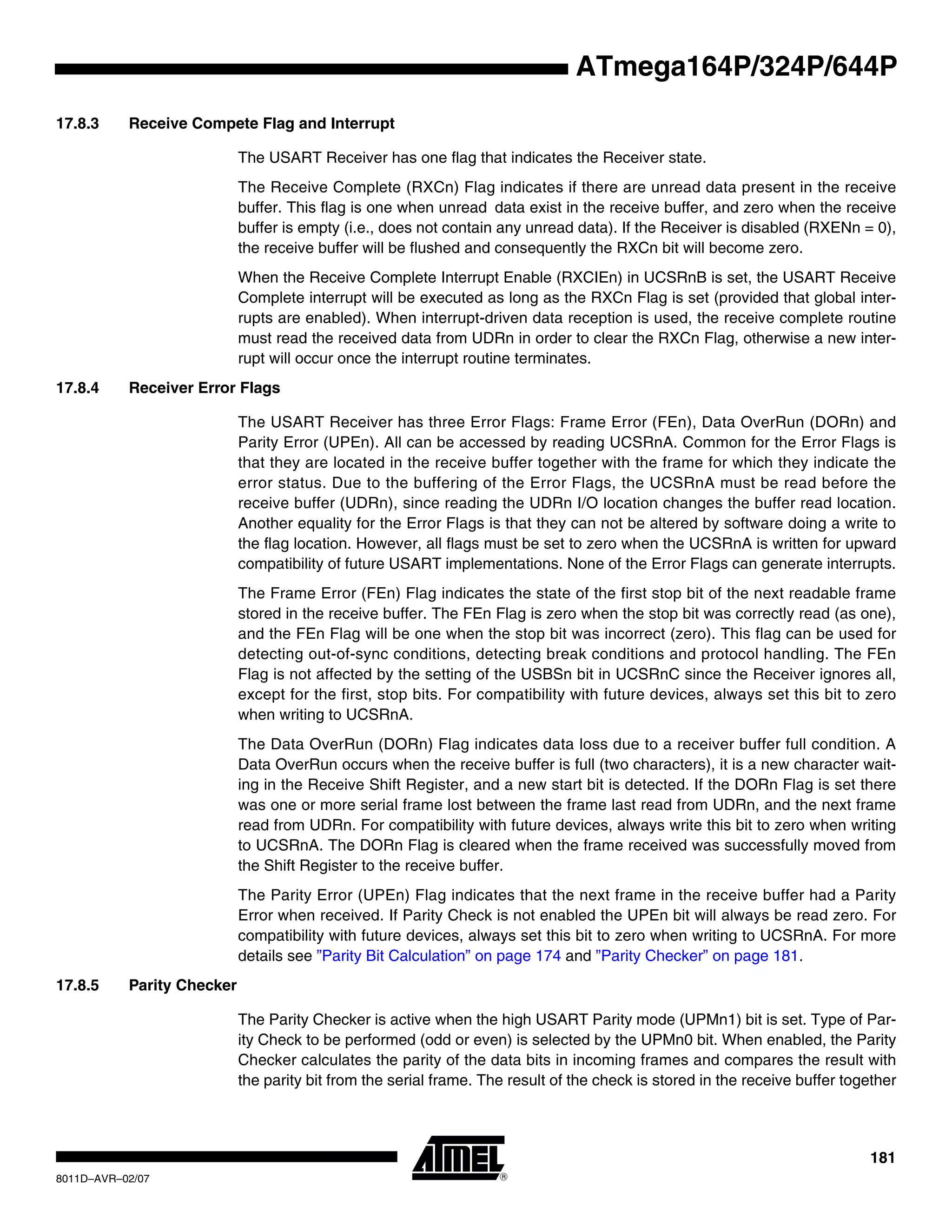 181
8011D–AVR–02/07
ATmega164P/324P/644P
17.8.3 Receive Compete Flag and Interrupt
The USART Receiver has one flag that indicates the Receiver state.
The Receive Complete (RXCn) Flag indicates if there are unread data present in the receive
buffer. This flag is one when unread data exist in the receive buffer, and zero when the receive
buffer is empty (i.e., does not contain any unread data). If the Receiver is disabled (RXENn = 0),
the receive buffer will be flushed and consequently the RXCn bit will become zero.
When the Receive Complete Interrupt Enable (RXCIEn) in UCSRnB is set, the USART Receive
Complete interrupt will be executed as long as the RXCn Flag is set (provided that global inter-
rupts are enabled). When interrupt-driven data reception is used, the receive complete routine
must read the received data from UDRn in order to clear the RXCn Flag, otherwise a new inter-
rupt will occur once the interrupt routine terminates.
17.8.4 Receiver Error Flags
The USART Receiver has three Error Flags: Frame Error (FEn), Data OverRun (DORn) and
Parity Error (UPEn). All can be accessed by reading UCSRnA. Common for the Error Flags is
that they are located in the receive buffer together with the frame for which they indicate the
error status. Due to the buffering of the Error Flags, the UCSRnA must be read before the
receive buffer (UDRn), since reading the UDRn I/O location changes the buffer read location.
Another equality for the Error Flags is that they can not be altered by software doing a write to
the flag location. However, all flags must be set to zero when the UCSRnA is written for upward
compatibility of future USART implementations. None of the Error Flags can generate interrupts.
The Frame Error (FEn) Flag indicates the state of the first stop bit of the next readable frame
stored in the receive buffer. The FEn Flag is zero when the stop bit was correctly read (as one),
and the FEn Flag will be one when the stop bit was incorrect (zero). This flag can be used for
detecting out-of-sync conditions, detecting break conditions and protocol handling. The FEn
Flag is not affected by the setting of the USBSn bit in UCSRnC since the Receiver ignores all,
except for the first, stop bits. For compatibility with future devices, always set this bit to zero
when writing to UCSRnA.
The Data OverRun (DORn) Flag indicates data loss due to a receiver buffer full condition. A
Data OverRun occurs when the receive buffer is full (two characters), it is a new character wait-
ing in the Receive Shift Register, and a new start bit is detected. If the DORn Flag is set there
was one or more serial frame lost between the frame last read from UDRn, and the next frame
read from UDRn. For compatibility with future devices, always write this bit to zero when writing
to UCSRnA. The DORn Flag is cleared when the frame received was successfully moved from
the Shift Register to the receive buffer.
The Parity Error (UPEn) Flag indicates that the next frame in the receive buffer had a Parity
Error when received. If Parity Check is not enabled the UPEn bit will always be read zero. For
compatibility with future devices, always set this bit to zero when writing to UCSRnA. For more
details see ”Parity Bit Calculation” on page 174 and ”Parity Checker” on page 181.
17.8.5 Parity Checker
The Parity Checker is active when the high USART Parity mode (UPMn1) bit is set. Type of Par-
ity Check to be performed (odd or even) is selected by the UPMn0 bit. When enabled, the Parity
Checker calculates the parity of the data bits in incoming frames and compares the result with
the parity bit from the serial frame. The result of the check is stored in the receive buffer together
 