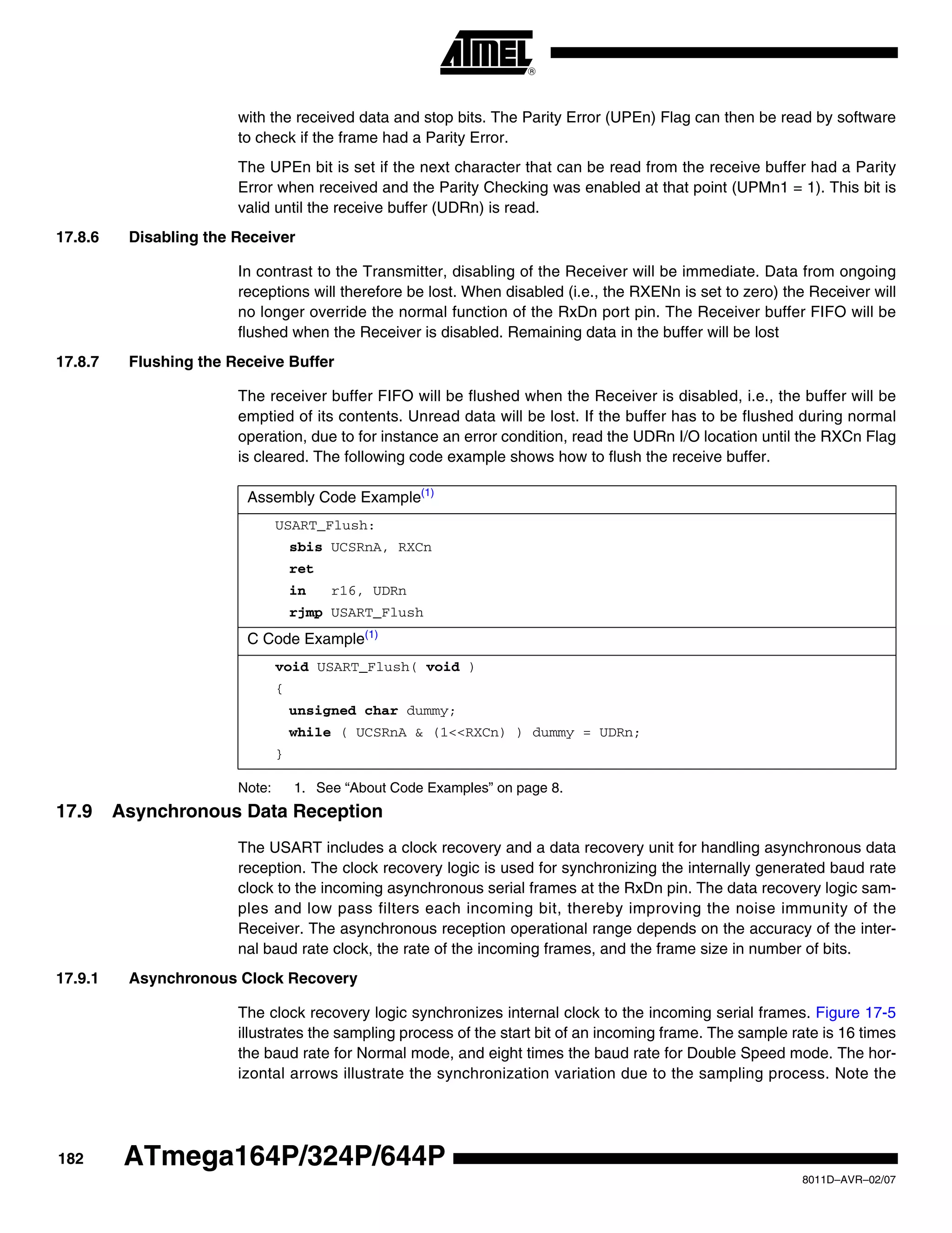 182
8011D–AVR–02/07
ATmega164P/324P/644P
with the received data and stop bits. The Parity Error (UPEn) Flag can then be read by software
to check if the frame had a Parity Error.
The UPEn bit is set if the next character that can be read from the receive buffer had a Parity
Error when received and the Parity Checking was enabled at that point (UPMn1 = 1). This bit is
valid until the receive buffer (UDRn) is read.
17.8.6 Disabling the Receiver
In contrast to the Transmitter, disabling of the Receiver will be immediate. Data from ongoing
receptions will therefore be lost. When disabled (i.e., the RXENn is set to zero) the Receiver will
no longer override the normal function of the RxDn port pin. The Receiver buffer FIFO will be
flushed when the Receiver is disabled. Remaining data in the buffer will be lost
17.8.7 Flushing the Receive Buffer
The receiver buffer FIFO will be flushed when the Receiver is disabled, i.e., the buffer will be
emptied of its contents. Unread data will be lost. If the buffer has to be flushed during normal
operation, due to for instance an error condition, read the UDRn I/O location until the RXCn Flag
is cleared. The following code example shows how to flush the receive buffer.
Note: 1. See “About Code Examples” on page 8.
17.9 Asynchronous Data Reception
The USART includes a clock recovery and a data recovery unit for handling asynchronous data
reception. The clock recovery logic is used for synchronizing the internally generated baud rate
clock to the incoming asynchronous serial frames at the RxDn pin. The data recovery logic sam-
ples and low pass filters each incoming bit, thereby improving the noise immunity of the
Receiver. The asynchronous reception operational range depends on the accuracy of the inter-
nal baud rate clock, the rate of the incoming frames, and the frame size in number of bits.
17.9.1 Asynchronous Clock Recovery
The clock recovery logic synchronizes internal clock to the incoming serial frames. Figure 17-5
illustrates the sampling process of the start bit of an incoming frame. The sample rate is 16 times
the baud rate for Normal mode, and eight times the baud rate for Double Speed mode. The hor-
izontal arrows illustrate the synchronization variation due to the sampling process. Note the
Assembly Code Example(1)
USART_Flush:
sbis UCSRnA, RXCn
ret
in r16, UDRn
rjmp USART_Flush
C Code Example(1)
void USART_Flush( void )
{
unsigned char dummy;
while ( UCSRnA & (1<<RXCn) ) dummy = UDRn;
}
 