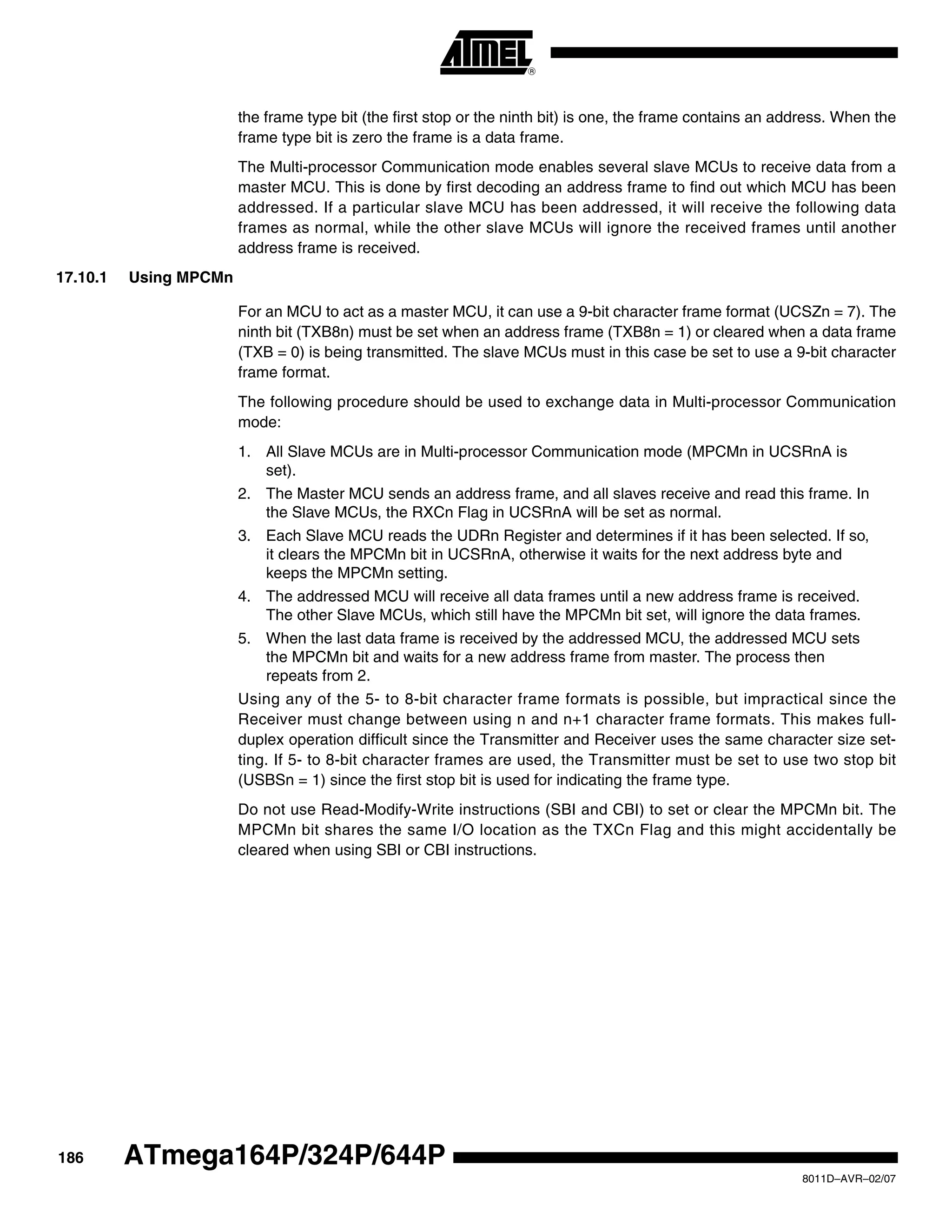 186
8011D–AVR–02/07
ATmega164P/324P/644P
the frame type bit (the first stop or the ninth bit) is one, the frame contains an address. When the
frame type bit is zero the frame is a data frame.
The Multi-processor Communication mode enables several slave MCUs to receive data from a
master MCU. This is done by first decoding an address frame to find out which MCU has been
addressed. If a particular slave MCU has been addressed, it will receive the following data
frames as normal, while the other slave MCUs will ignore the received frames until another
address frame is received.
17.10.1 Using MPCMn
For an MCU to act as a master MCU, it can use a 9-bit character frame format (UCSZn = 7). The
ninth bit (TXB8n) must be set when an address frame (TXB8n = 1) or cleared when a data frame
(TXB = 0) is being transmitted. The slave MCUs must in this case be set to use a 9-bit character
frame format.
The following procedure should be used to exchange data in Multi-processor Communication
mode:
1. All Slave MCUs are in Multi-processor Communication mode (MPCMn in UCSRnA is
set).
2. The Master MCU sends an address frame, and all slaves receive and read this frame. In
the Slave MCUs, the RXCn Flag in UCSRnA will be set as normal.
3. Each Slave MCU reads the UDRn Register and determines if it has been selected. If so,
it clears the MPCMn bit in UCSRnA, otherwise it waits for the next address byte and
keeps the MPCMn setting.
4. The addressed MCU will receive all data frames until a new address frame is received.
The other Slave MCUs, which still have the MPCMn bit set, will ignore the data frames.
5. When the last data frame is received by the addressed MCU, the addressed MCU sets
the MPCMn bit and waits for a new address frame from master. The process then
repeats from 2.
Using any of the 5- to 8-bit character frame formats is possible, but impractical since the
Receiver must change between using n and n+1 character frame formats. This makes full-
duplex operation difficult since the Transmitter and Receiver uses the same character size set-
ting. If 5- to 8-bit character frames are used, the Transmitter must be set to use two stop bit
(USBSn = 1) since the first stop bit is used for indicating the frame type.
Do not use Read-Modify-Write instructions (SBI and CBI) to set or clear the MPCMn bit. The
MPCMn bit shares the same I/O location as the TXCn Flag and this might accidentally be
cleared when using SBI or CBI instructions.
 