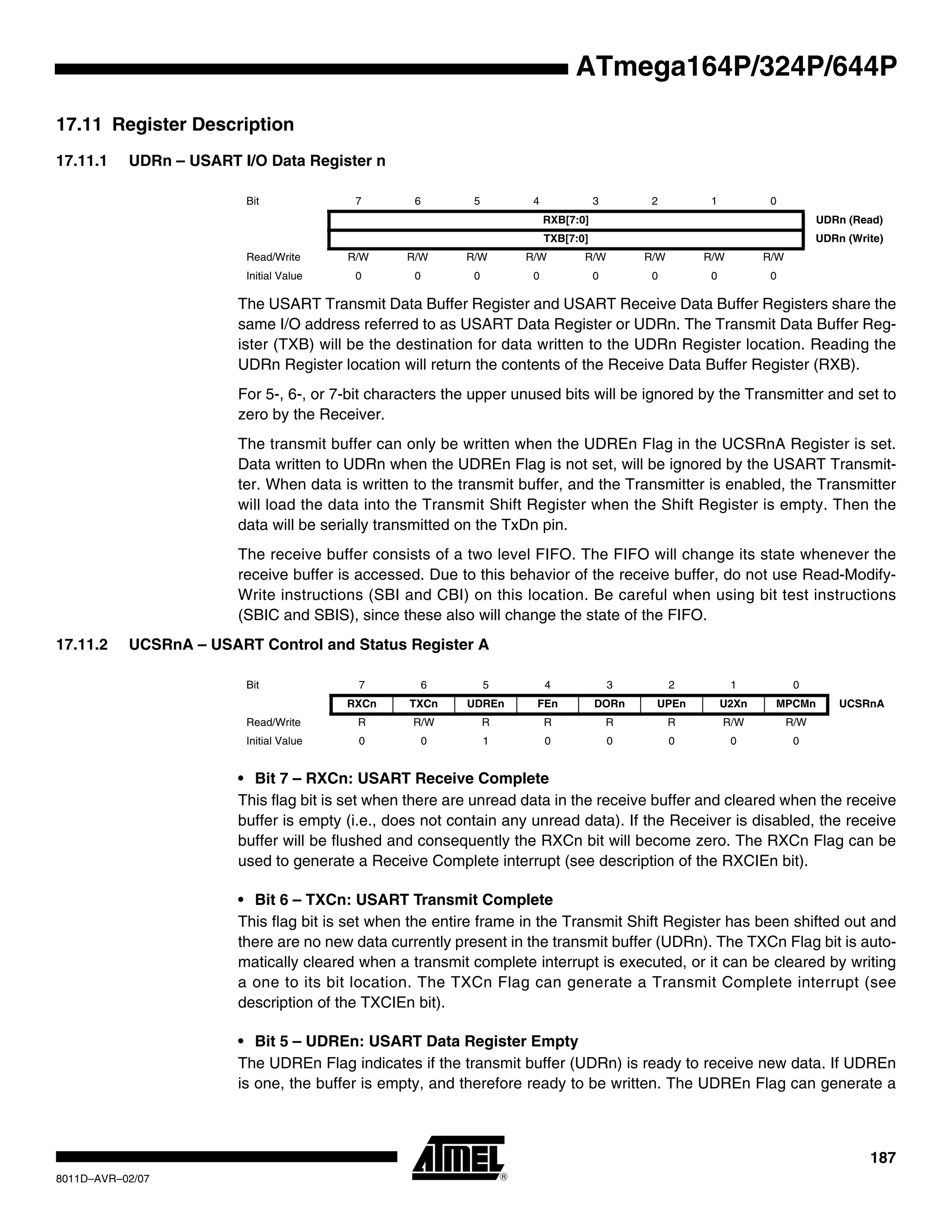 187
8011D–AVR–02/07
ATmega164P/324P/644P
17.11 Register Description
17.11.1 UDRn – USART I/O Data Register n
The USART Transmit Data Buffer Register and USART Receive Data Buffer Registers share the
same I/O address referred to as USART Data Register or UDRn. The Transmit Data Buffer Reg-
ister (TXB) will be the destination for data written to the UDRn Register location. Reading the
UDRn Register location will return the contents of the Receive Data Buffer Register (RXB).
For 5-, 6-, or 7-bit characters the upper unused bits will be ignored by the Transmitter and set to
zero by the Receiver.
The transmit buffer can only be written when the UDREn Flag in the UCSRnA Register is set.
Data written to UDRn when the UDREn Flag is not set, will be ignored by the USART Transmit-
ter. When data is written to the transmit buffer, and the Transmitter is enabled, the Transmitter
will load the data into the Transmit Shift Register when the Shift Register is empty. Then the
data will be serially transmitted on the TxDn pin.
The receive buffer consists of a two level FIFO. The FIFO will change its state whenever the
receive buffer is accessed. Due to this behavior of the receive buffer, do not use Read-Modify-
Write instructions (SBI and CBI) on this location. Be careful when using bit test instructions
(SBIC and SBIS), since these also will change the state of the FIFO.
17.11.2 UCSRnA – USART Control and Status Register A
• Bit 7 – RXCn: USART Receive Complete
This flag bit is set when there are unread data in the receive buffer and cleared when the receive
buffer is empty (i.e., does not contain any unread data). If the Receiver is disabled, the receive
buffer will be flushed and consequently the RXCn bit will become zero. The RXCn Flag can be
used to generate a Receive Complete interrupt (see description of the RXCIEn bit).
• Bit 6 – TXCn: USART Transmit Complete
This flag bit is set when the entire frame in the Transmit Shift Register has been shifted out and
there are no new data currently present in the transmit buffer (UDRn). The TXCn Flag bit is auto-
matically cleared when a transmit complete interrupt is executed, or it can be cleared by writing
a one to its bit location. The TXCn Flag can generate a Transmit Complete interrupt (see
description of the TXCIEn bit).
• Bit 5 – UDREn: USART Data Register Empty
The UDREn Flag indicates if the transmit buffer (UDRn) is ready to receive new data. If UDREn
is one, the buffer is empty, and therefore ready to be written. The UDREn Flag can generate a
Bit 7 6 5 4 3 2 1 0
RXB[7:0] UDRn (Read)
TXB[7:0] UDRn (Write)
Read/Write R/W R/W R/W R/W R/W R/W R/W R/W
Initial Value 0 0 0 0 0 0 0 0
Bit 7 6 5 4 3 2 1 0
RXCn TXCn UDREn FEn DORn UPEn U2Xn MPCMn UCSRnA
Read/Write R R/W R R R R R/W R/W
Initial Value 0 0 1 0 0 0 0 0
 