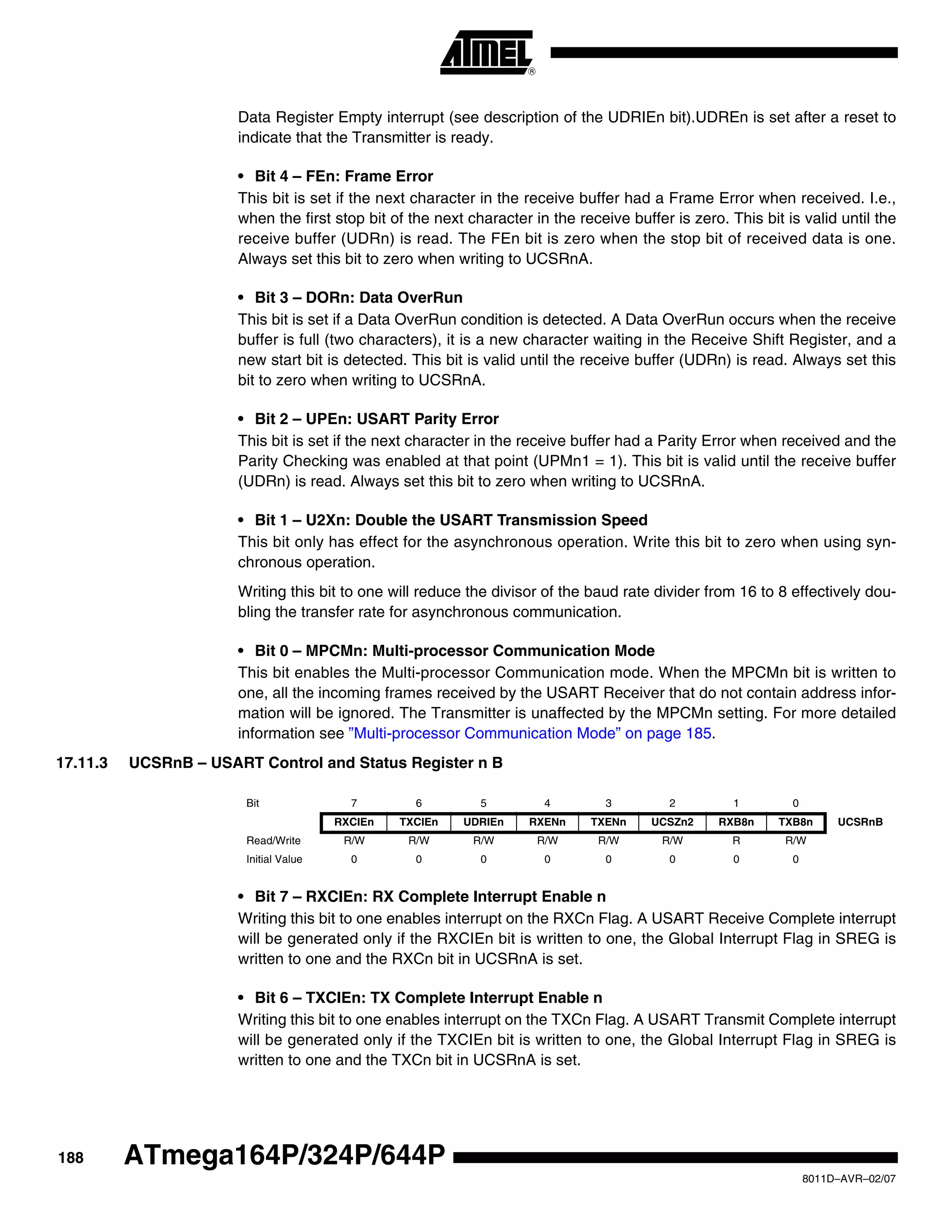 188
8011D–AVR–02/07
ATmega164P/324P/644P
Data Register Empty interrupt (see description of the UDRIEn bit).UDREn is set after a reset to
indicate that the Transmitter is ready.
• Bit 4 – FEn: Frame Error
This bit is set if the next character in the receive buffer had a Frame Error when received. I.e.,
when the first stop bit of the next character in the receive buffer is zero. This bit is valid until the
receive buffer (UDRn) is read. The FEn bit is zero when the stop bit of received data is one.
Always set this bit to zero when writing to UCSRnA.
• Bit 3 – DORn: Data OverRun
This bit is set if a Data OverRun condition is detected. A Data OverRun occurs when the receive
buffer is full (two characters), it is a new character waiting in the Receive Shift Register, and a
new start bit is detected. This bit is valid until the receive buffer (UDRn) is read. Always set this
bit to zero when writing to UCSRnA.
• Bit 2 – UPEn: USART Parity Error
This bit is set if the next character in the receive buffer had a Parity Error when received and the
Parity Checking was enabled at that point (UPMn1 = 1). This bit is valid until the receive buffer
(UDRn) is read. Always set this bit to zero when writing to UCSRnA.
• Bit 1 – U2Xn: Double the USART Transmission Speed
This bit only has effect for the asynchronous operation. Write this bit to zero when using syn-
chronous operation.
Writing this bit to one will reduce the divisor of the baud rate divider from 16 to 8 effectively dou-
bling the transfer rate for asynchronous communication.
• Bit 0 – MPCMn: Multi-processor Communication Mode
This bit enables the Multi-processor Communication mode. When the MPCMn bit is written to
one, all the incoming frames received by the USART Receiver that do not contain address infor-
mation will be ignored. The Transmitter is unaffected by the MPCMn setting. For more detailed
information see ”Multi-processor Communication Mode” on page 185.
17.11.3 UCSRnB – USART Control and Status Register n B
• Bit 7 – RXCIEn: RX Complete Interrupt Enable n
Writing this bit to one enables interrupt on the RXCn Flag. A USART Receive Complete interrupt
will be generated only if the RXCIEn bit is written to one, the Global Interrupt Flag in SREG is
written to one and the RXCn bit in UCSRnA is set.
• Bit 6 – TXCIEn: TX Complete Interrupt Enable n
Writing this bit to one enables interrupt on the TXCn Flag. A USART Transmit Complete interrupt
will be generated only if the TXCIEn bit is written to one, the Global Interrupt Flag in SREG is
written to one and the TXCn bit in UCSRnA is set.
Bit 7 6 5 4 3 2 1 0
RXCIEn TXCIEn UDRIEn RXENn TXENn UCSZn2 RXB8n TXB8n UCSRnB
Read/Write R/W R/W R/W R/W R/W R/W R R/W
Initial Value 0 0 0 0 0 0 0 0
 