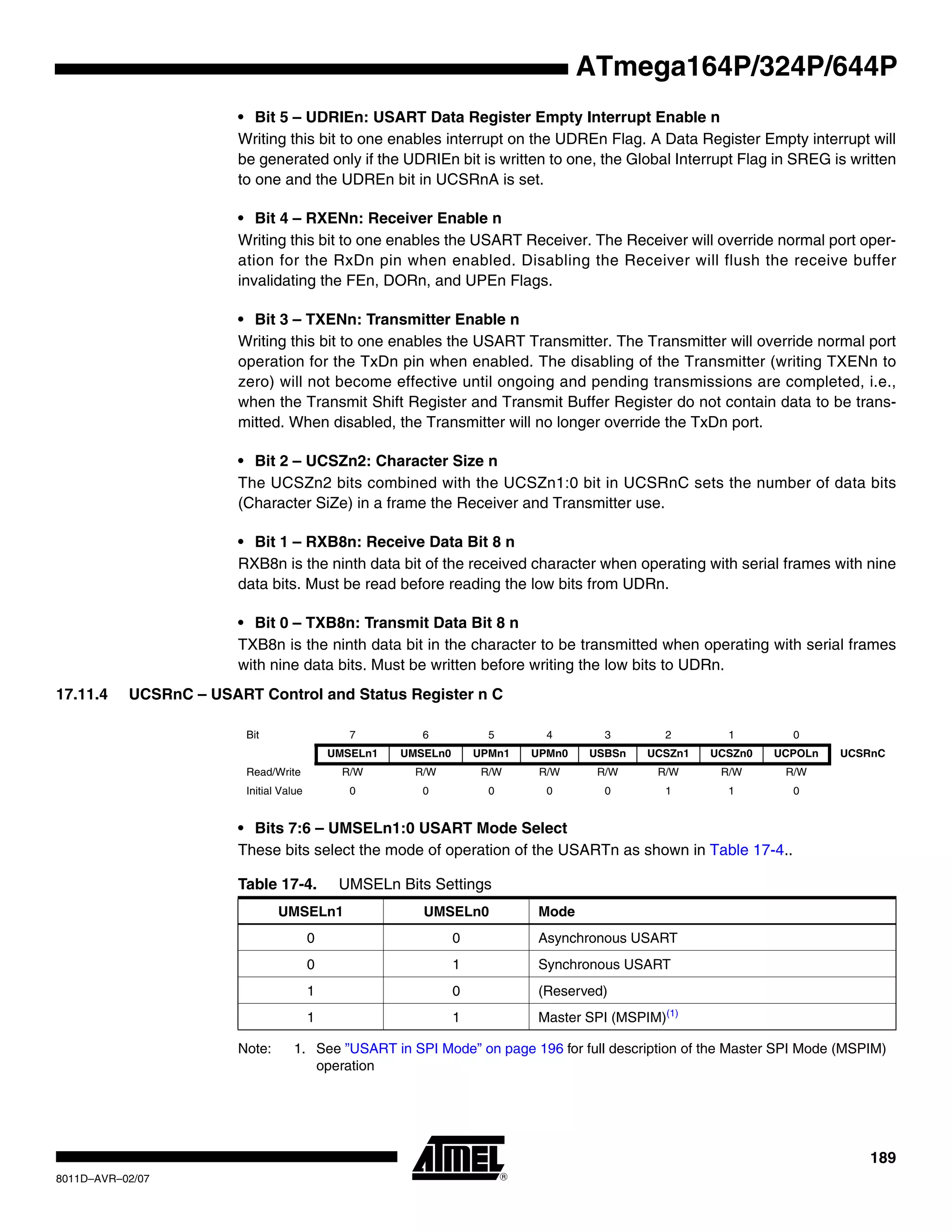 189
8011D–AVR–02/07
ATmega164P/324P/644P
• Bit 5 – UDRIEn: USART Data Register Empty Interrupt Enable n
Writing this bit to one enables interrupt on the UDREn Flag. A Data Register Empty interrupt will
be generated only if the UDRIEn bit is written to one, the Global Interrupt Flag in SREG is written
to one and the UDREn bit in UCSRnA is set.
• Bit 4 – RXENn: Receiver Enable n
Writing this bit to one enables the USART Receiver. The Receiver will override normal port oper-
ation for the RxDn pin when enabled. Disabling the Receiver will flush the receive buffer
invalidating the FEn, DORn, and UPEn Flags.
• Bit 3 – TXENn: Transmitter Enable n
Writing this bit to one enables the USART Transmitter. The Transmitter will override normal port
operation for the TxDn pin when enabled. The disabling of the Transmitter (writing TXENn to
zero) will not become effective until ongoing and pending transmissions are completed, i.e.,
when the Transmit Shift Register and Transmit Buffer Register do not contain data to be trans-
mitted. When disabled, the Transmitter will no longer override the TxDn port.
• Bit 2 – UCSZn2: Character Size n
The UCSZn2 bits combined with the UCSZn1:0 bit in UCSRnC sets the number of data bits
(Character SiZe) in a frame the Receiver and Transmitter use.
• Bit 1 – RXB8n: Receive Data Bit 8 n
RXB8n is the ninth data bit of the received character when operating with serial frames with nine
data bits. Must be read before reading the low bits from UDRn.
• Bit 0 – TXB8n: Transmit Data Bit 8 n
TXB8n is the ninth data bit in the character to be transmitted when operating with serial frames
with nine data bits. Must be written before writing the low bits to UDRn.
17.11.4 UCSRnC – USART Control and Status Register n C
• Bits 7:6 – UMSELn1:0 USART Mode Select
These bits select the mode of operation of the USARTn as shown in Table 17-4..
Note: 1. See ”USART in SPI Mode” on page 196 for full description of the Master SPI Mode (MSPIM)
operation
Bit 7 6 5 4 3 2 1 0
UMSELn1 UMSELn0 UPMn1 UPMn0 USBSn UCSZn1 UCSZn0 UCPOLn UCSRnC
Read/Write R/W R/W R/W R/W R/W R/W R/W R/W
Initial Value 0 0 0 0 0 1 1 0
Table 17-4. UMSELn Bits Settings
UMSELn1 UMSELn0 Mode
0 0 Asynchronous USART
0 1 Synchronous USART
1 0 (Reserved)
1 1 Master SPI (MSPIM)(1)
 