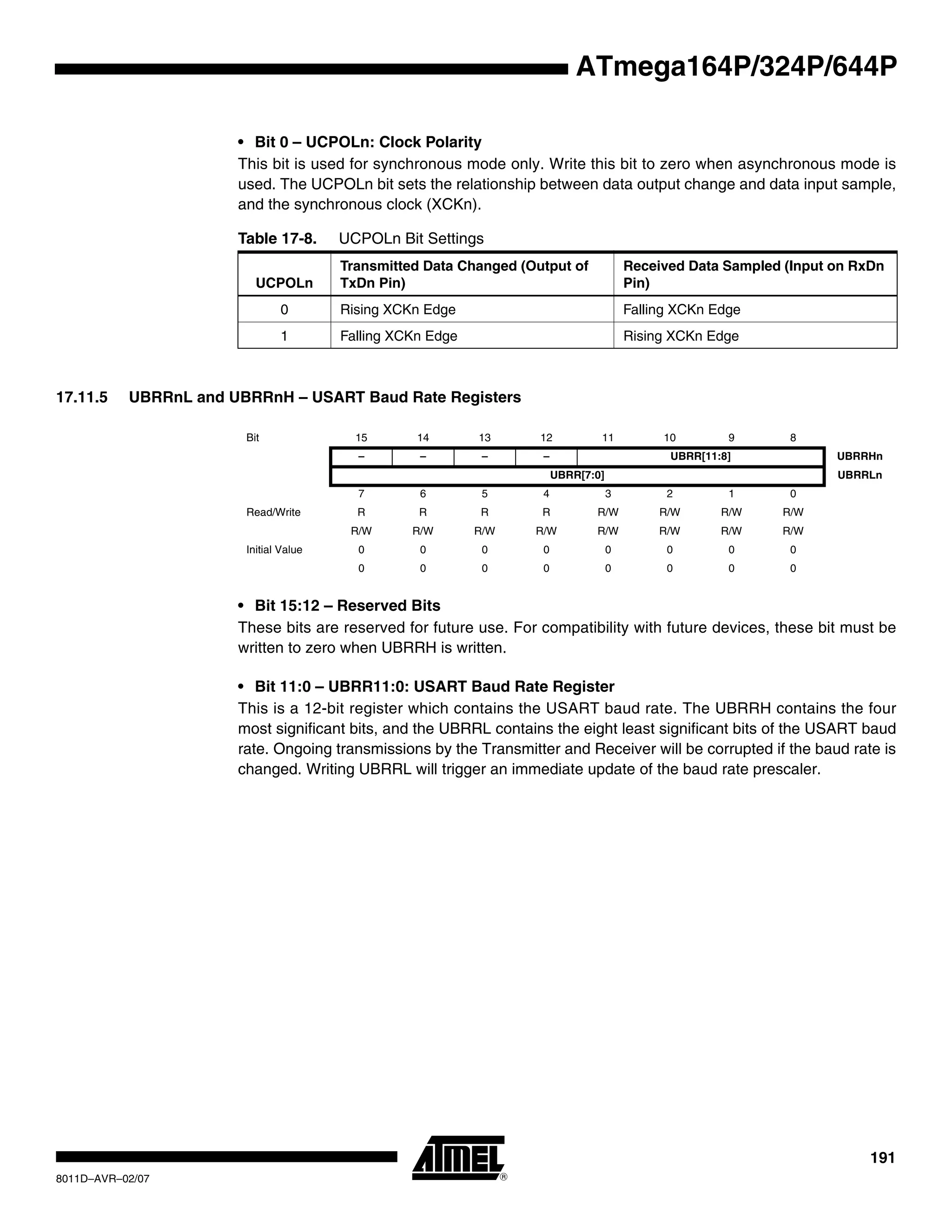 191
8011D–AVR–02/07
ATmega164P/324P/644P
• Bit 0 – UCPOLn: Clock Polarity
This bit is used for synchronous mode only. Write this bit to zero when asynchronous mode is
used. The UCPOLn bit sets the relationship between data output change and data input sample,
and the synchronous clock (XCKn).
17.11.5 UBRRnL and UBRRnH – USART Baud Rate Registers
• Bit 15:12 – Reserved Bits
These bits are reserved for future use. For compatibility with future devices, these bit must be
written to zero when UBRRH is written.
• Bit 11:0 – UBRR11:0: USART Baud Rate Register
This is a 12-bit register which contains the USART baud rate. The UBRRH contains the four
most significant bits, and the UBRRL contains the eight least significant bits of the USART baud
rate. Ongoing transmissions by the Transmitter and Receiver will be corrupted if the baud rate is
changed. Writing UBRRL will trigger an immediate update of the baud rate prescaler.
Table 17-8. UCPOLn Bit Settings
UCPOLn
Transmitted Data Changed (Output of
TxDn Pin)
Received Data Sampled (Input on RxDn
Pin)
0 Rising XCKn Edge Falling XCKn Edge
1 Falling XCKn Edge Rising XCKn Edge
Bit 15 14 13 12 11 10 9 8
– – – – UBRR[11:8] UBRRHn
UBRR[7:0] UBRRLn
7 6 5 4 3 2 1 0
Read/Write R R R R R/W R/W R/W R/W
R/W R/W R/W R/W R/W R/W R/W R/W
Initial Value 0 0 0 0 0 0 0 0
0 0 0 0 0 0 0 0
 