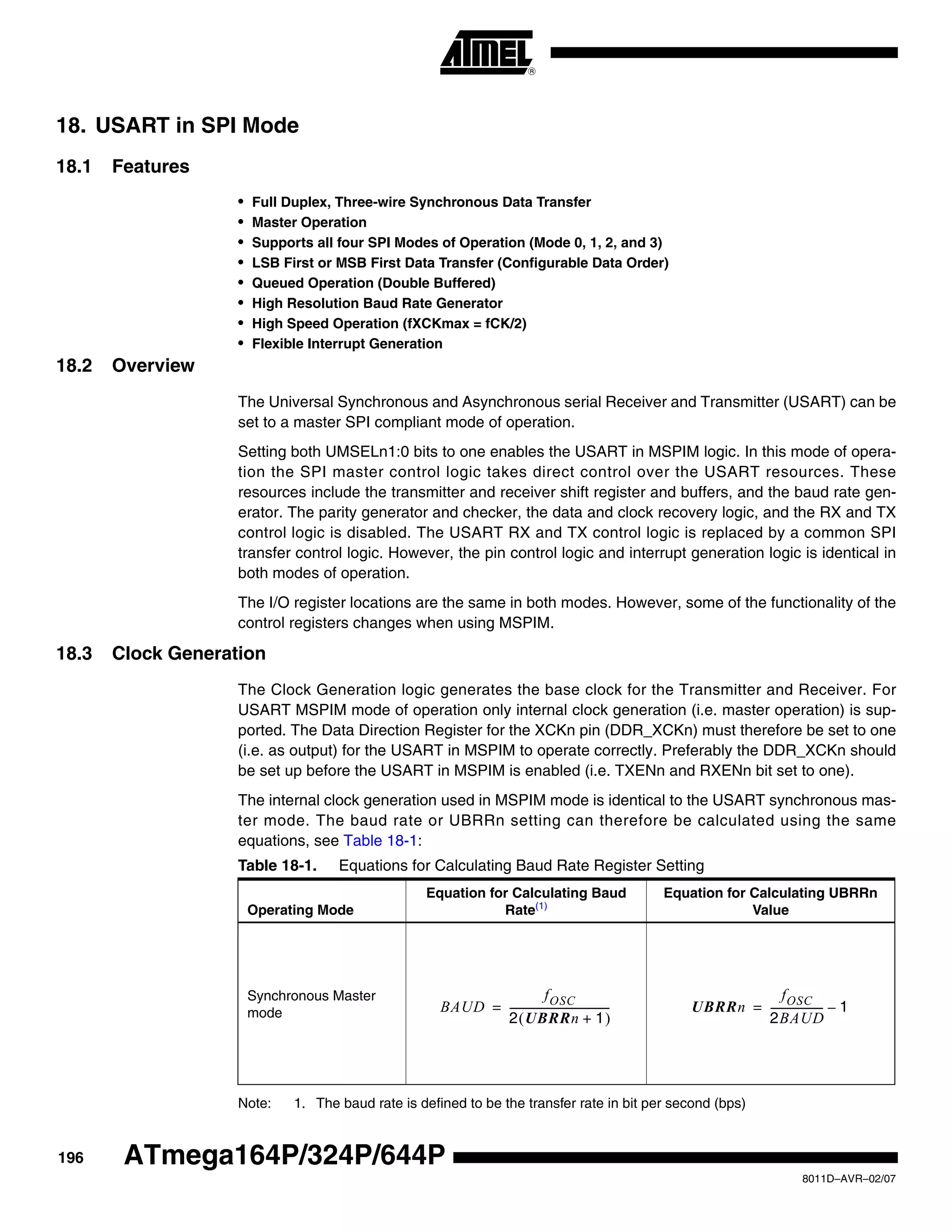 196
8011D–AVR–02/07
ATmega164P/324P/644P
18. USART in SPI Mode
18.1 Features
• Full Duplex, Three-wire Synchronous Data Transfer
• Master Operation
• Supports all four SPI Modes of Operation (Mode 0, 1, 2, and 3)
• LSB First or MSB First Data Transfer (Configurable Data Order)
• Queued Operation (Double Buffered)
• High Resolution Baud Rate Generator
• High Speed Operation (fXCKmax = fCK/2)
• Flexible Interrupt Generation
18.2 Overview
The Universal Synchronous and Asynchronous serial Receiver and Transmitter (USART) can be
set to a master SPI compliant mode of operation.
Setting both UMSELn1:0 bits to one enables the USART in MSPIM logic. In this mode of opera-
tion the SPI master control logic takes direct control over the USART resources. These
resources include the transmitter and receiver shift register and buffers, and the baud rate gen-
erator. The parity generator and checker, the data and clock recovery logic, and the RX and TX
control logic is disabled. The USART RX and TX control logic is replaced by a common SPI
transfer control logic. However, the pin control logic and interrupt generation logic is identical in
both modes of operation.
The I/O register locations are the same in both modes. However, some of the functionality of the
control registers changes when using MSPIM.
18.3 Clock Generation
The Clock Generation logic generates the base clock for the Transmitter and Receiver. For
USART MSPIM mode of operation only internal clock generation (i.e. master operation) is sup-
ported. The Data Direction Register for the XCKn pin (DDR_XCKn) must therefore be set to one
(i.e. as output) for the USART in MSPIM to operate correctly. Preferably the DDR_XCKn should
be set up before the USART in MSPIM is enabled (i.e. TXENn and RXENn bit set to one).
The internal clock generation used in MSPIM mode is identical to the USART synchronous mas-
ter mode. The baud rate or UBRRn setting can therefore be calculated using the same
equations, see Table 18-1:
Note: 1. The baud rate is defined to be the transfer rate in bit per second (bps)
Table 18-1. Equations for Calculating Baud Rate Register Setting
Operating Mode
Equation for Calculating Baud
Rate(1)
Equation for Calculating UBRRn
Value
Synchronous Master
mode BAUD
fOSC
2 UBRRn 1+( )
---------------------------------------= UBRRn
fOSC
2BAUD
-------------------- 1–=
 