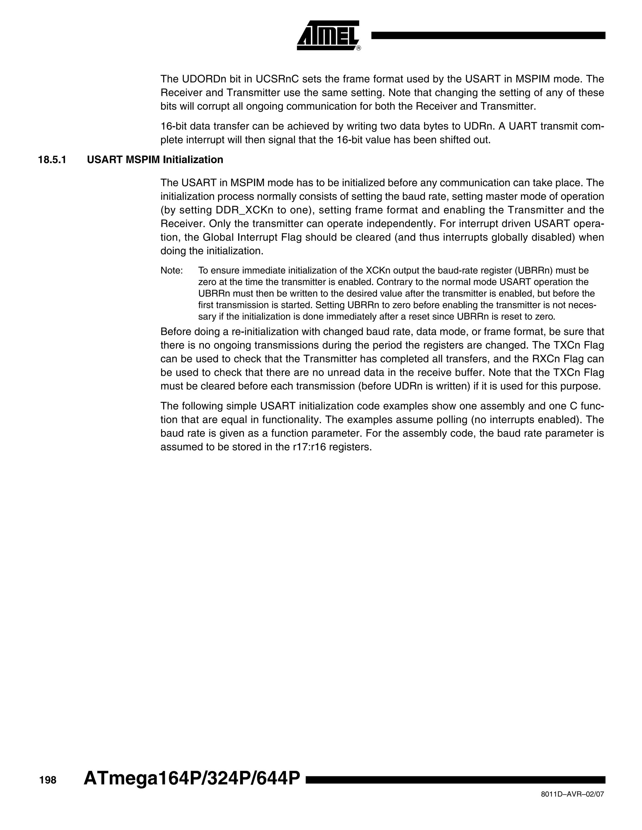 198
8011D–AVR–02/07
ATmega164P/324P/644P
The UDORDn bit in UCSRnC sets the frame format used by the USART in MSPIM mode. The
Receiver and Transmitter use the same setting. Note that changing the setting of any of these
bits will corrupt all ongoing communication for both the Receiver and Transmitter.
16-bit data transfer can be achieved by writing two data bytes to UDRn. A UART transmit com-
plete interrupt will then signal that the 16-bit value has been shifted out.
18.5.1 USART MSPIM Initialization
The USART in MSPIM mode has to be initialized before any communication can take place. The
initialization process normally consists of setting the baud rate, setting master mode of operation
(by setting DDR_XCKn to one), setting frame format and enabling the Transmitter and the
Receiver. Only the transmitter can operate independently. For interrupt driven USART opera-
tion, the Global Interrupt Flag should be cleared (and thus interrupts globally disabled) when
doing the initialization.
Note: To ensure immediate initialization of the XCKn output the baud-rate register (UBRRn) must be
zero at the time the transmitter is enabled. Contrary to the normal mode USART operation the
UBRRn must then be written to the desired value after the transmitter is enabled, but before the
first transmission is started. Setting UBRRn to zero before enabling the transmitter is not neces-
sary if the initialization is done immediately after a reset since UBRRn is reset to zero.
Before doing a re-initialization with changed baud rate, data mode, or frame format, be sure that
there is no ongoing transmissions during the period the registers are changed. The TXCn Flag
can be used to check that the Transmitter has completed all transfers, and the RXCn Flag can
be used to check that there are no unread data in the receive buffer. Note that the TXCn Flag
must be cleared before each transmission (before UDRn is written) if it is used for this purpose.
The following simple USART initialization code examples show one assembly and one C func-
tion that are equal in functionality. The examples assume polling (no interrupts enabled). The
baud rate is given as a function parameter. For the assembly code, the baud rate parameter is
assumed to be stored in the r17:r16 registers.
 