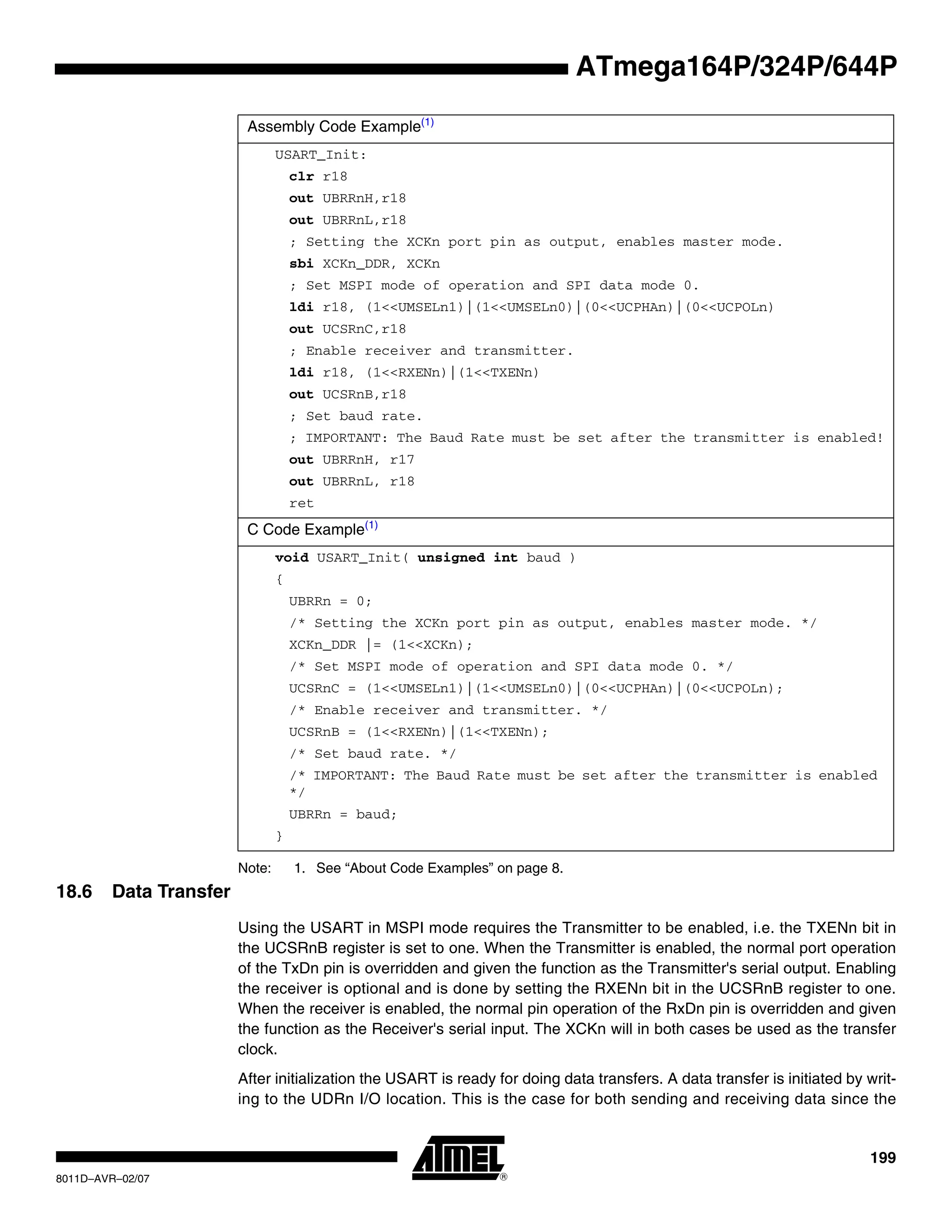 199
8011D–AVR–02/07
ATmega164P/324P/644P
Note: 1. See “About Code Examples” on page 8.
18.6 Data Transfer
Using the USART in MSPI mode requires the Transmitter to be enabled, i.e. the TXENn bit in
the UCSRnB register is set to one. When the Transmitter is enabled, the normal port operation
of the TxDn pin is overridden and given the function as the Transmitter's serial output. Enabling
the receiver is optional and is done by setting the RXENn bit in the UCSRnB register to one.
When the receiver is enabled, the normal pin operation of the RxDn pin is overridden and given
the function as the Receiver's serial input. The XCKn will in both cases be used as the transfer
clock.
After initialization the USART is ready for doing data transfers. A data transfer is initiated by writ-
ing to the UDRn I/O location. This is the case for both sending and receiving data since the
Assembly Code Example(1)
USART_Init:
clr r18
out UBRRnH,r18
out UBRRnL,r18
; Setting the XCKn port pin as output, enables master mode.
sbi XCKn_DDR, XCKn
; Set MSPI mode of operation and SPI data mode 0.
ldi r18, (1<<UMSELn1)|(1<<UMSELn0)|(0<<UCPHAn)|(0<<UCPOLn)
out UCSRnC,r18
; Enable receiver and transmitter.
ldi r18, (1<<RXENn)|(1<<TXENn)
out UCSRnB,r18
; Set baud rate.
; IMPORTANT: The Baud Rate must be set after the transmitter is enabled!
out UBRRnH, r17
out UBRRnL, r18
ret
C Code Example(1)
void USART_Init( unsigned int baud )
{
UBRRn = 0;
/* Setting the XCKn port pin as output, enables master mode. */
XCKn_DDR |= (1<<XCKn);
/* Set MSPI mode of operation and SPI data mode 0. */
UCSRnC = (1<<UMSELn1)|(1<<UMSELn0)|(0<<UCPHAn)|(0<<UCPOLn);
/* Enable receiver and transmitter. */
UCSRnB = (1<<RXENn)|(1<<TXENn);
/* Set baud rate. */
/* IMPORTANT: The Baud Rate must be set after the transmitter is enabled
*/
UBRRn = baud;
}
 