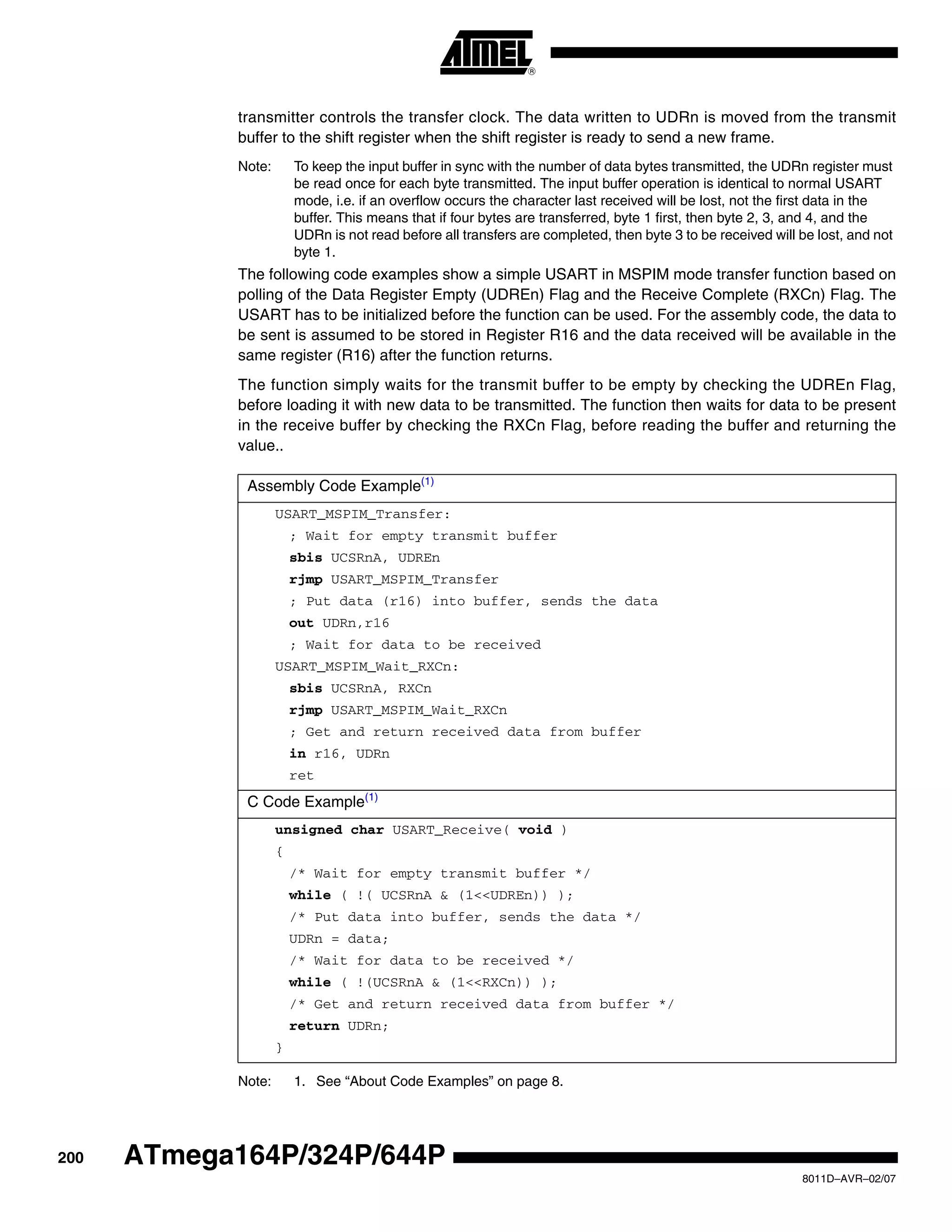 200
8011D–AVR–02/07
ATmega164P/324P/644P
transmitter controls the transfer clock. The data written to UDRn is moved from the transmit
buffer to the shift register when the shift register is ready to send a new frame.
Note: To keep the input buffer in sync with the number of data bytes transmitted, the UDRn register must
be read once for each byte transmitted. The input buffer operation is identical to normal USART
mode, i.e. if an overflow occurs the character last received will be lost, not the first data in the
buffer. This means that if four bytes are transferred, byte 1 first, then byte 2, 3, and 4, and the
UDRn is not read before all transfers are completed, then byte 3 to be received will be lost, and not
byte 1.
The following code examples show a simple USART in MSPIM mode transfer function based on
polling of the Data Register Empty (UDREn) Flag and the Receive Complete (RXCn) Flag. The
USART has to be initialized before the function can be used. For the assembly code, the data to
be sent is assumed to be stored in Register R16 and the data received will be available in the
same register (R16) after the function returns.
The function simply waits for the transmit buffer to be empty by checking the UDREn Flag,
before loading it with new data to be transmitted. The function then waits for data to be present
in the receive buffer by checking the RXCn Flag, before reading the buffer and returning the
value..
Note: 1. See “About Code Examples” on page 8.
Assembly Code Example(1)
USART_MSPIM_Transfer:
; Wait for empty transmit buffer
sbis UCSRnA, UDREn
rjmp USART_MSPIM_Transfer
; Put data (r16) into buffer, sends the data
out UDRn,r16
; Wait for data to be received
USART_MSPIM_Wait_RXCn:
sbis UCSRnA, RXCn
rjmp USART_MSPIM_Wait_RXCn
; Get and return received data from buffer
in r16, UDRn
ret
C Code Example(1)
unsigned char USART_Receive( void )
{
/* Wait for empty transmit buffer */
while ( !( UCSRnA & (1<<UDREn)) );
/* Put data into buffer, sends the data */
UDRn = data;
/* Wait for data to be received */
while ( !(UCSRnA & (1<<RXCn)) );
/* Get and return received data from buffer */
return UDRn;
}
 
