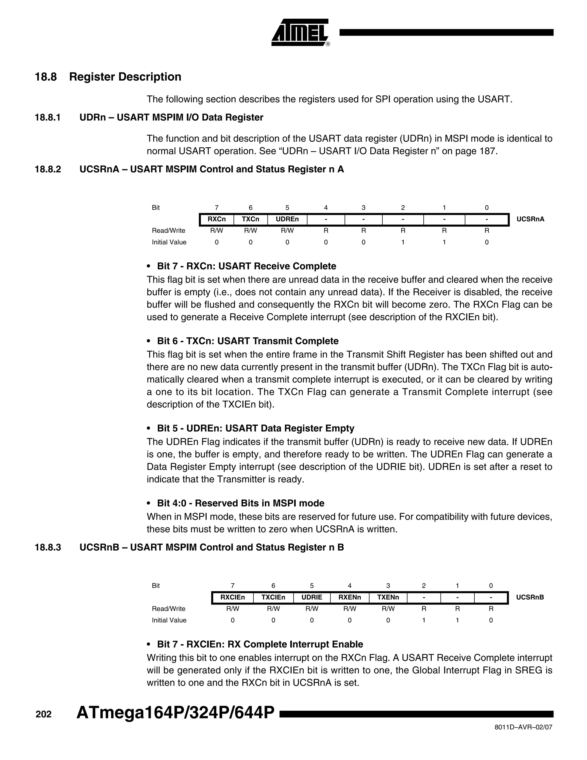 202
8011D–AVR–02/07
ATmega164P/324P/644P
18.8 Register Description
The following section describes the registers used for SPI operation using the USART.
18.8.1 UDRn – USART MSPIM I/O Data Register
The function and bit description of the USART data register (UDRn) in MSPI mode is identical to
normal USART operation. See “UDRn – USART I/O Data Register n” on page 187.
18.8.2 UCSRnA – USART MSPIM Control and Status Register n A
• Bit 7 - RXCn: USART Receive Complete
This flag bit is set when there are unread data in the receive buffer and cleared when the receive
buffer is empty (i.e., does not contain any unread data). If the Receiver is disabled, the receive
buffer will be flushed and consequently the RXCn bit will become zero. The RXCn Flag can be
used to generate a Receive Complete interrupt (see description of the RXCIEn bit).
• Bit 6 - TXCn: USART Transmit Complete
This flag bit is set when the entire frame in the Transmit Shift Register has been shifted out and
there are no new data currently present in the transmit buffer (UDRn). The TXCn Flag bit is auto-
matically cleared when a transmit complete interrupt is executed, or it can be cleared by writing
a one to its bit location. The TXCn Flag can generate a Transmit Complete interrupt (see
description of the TXCIEn bit).
• Bit 5 - UDREn: USART Data Register Empty
The UDREn Flag indicates if the transmit buffer (UDRn) is ready to receive new data. If UDREn
is one, the buffer is empty, and therefore ready to be written. The UDREn Flag can generate a
Data Register Empty interrupt (see description of the UDRIE bit). UDREn is set after a reset to
indicate that the Transmitter is ready.
• Bit 4:0 - Reserved Bits in MSPI mode
When in MSPI mode, these bits are reserved for future use. For compatibility with future devices,
these bits must be written to zero when UCSRnA is written.
18.8.3 UCSRnB – USART MSPIM Control and Status Register n B
• Bit 7 - RXCIEn: RX Complete Interrupt Enable
Writing this bit to one enables interrupt on the RXCn Flag. A USART Receive Complete interrupt
will be generated only if the RXCIEn bit is written to one, the Global Interrupt Flag in SREG is
written to one and the RXCn bit in UCSRnA is set.
Bit 7 6 5 4 3 2 1 0
RXCn TXCn UDREn - - - - - UCSRnA
Read/Write R/W R/W R/W R R R R R
Initial Value 0 0 0 0 0 1 1 0
Bit 7 6 5 4 3 2 1 0
RXCIEn TXCIEn UDRIE RXENn TXENn - - - UCSRnB
Read/Write R/W R/W R/W R/W R/W R R R
Initial Value 0 0 0 0 0 1 1 0
 