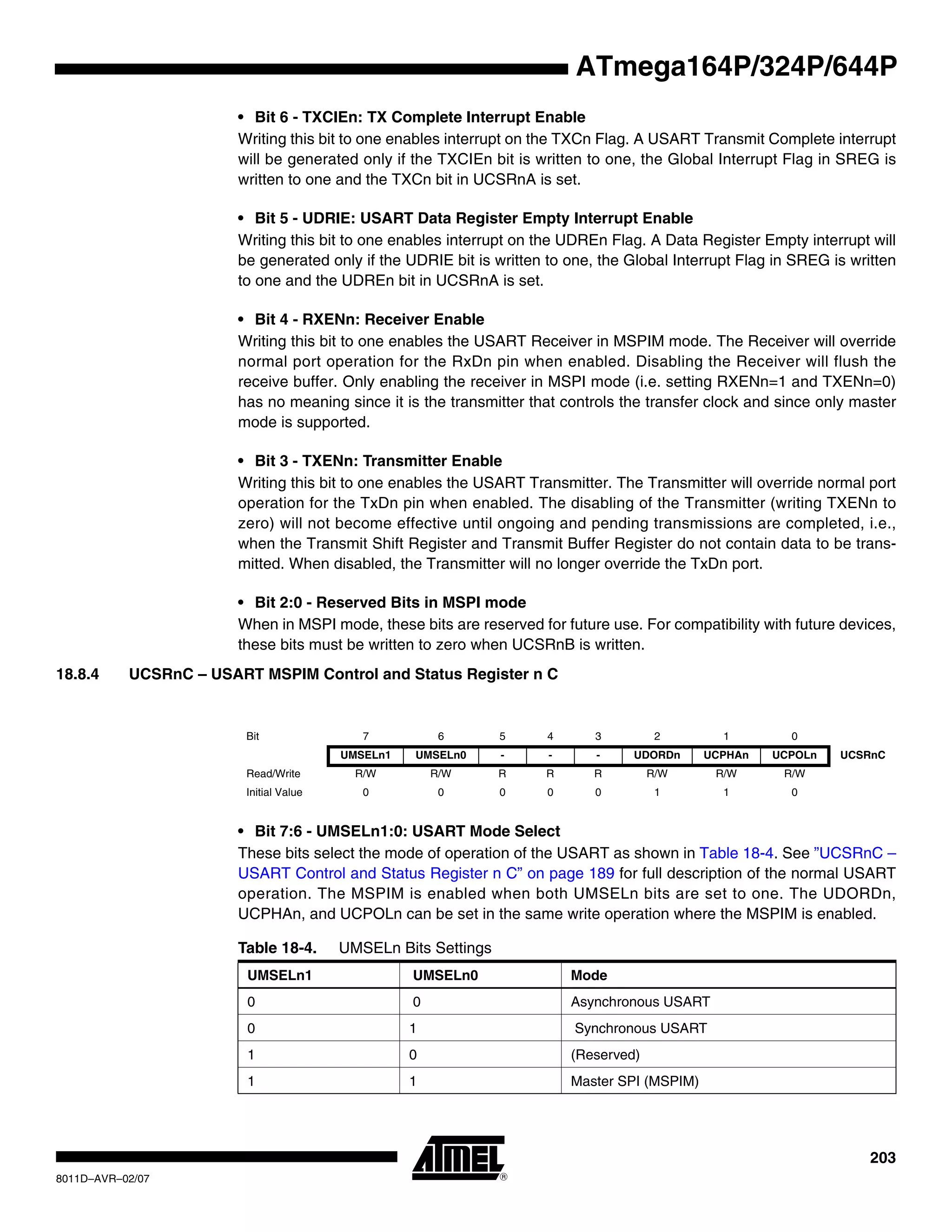 203
8011D–AVR–02/07
ATmega164P/324P/644P
• Bit 6 - TXCIEn: TX Complete Interrupt Enable
Writing this bit to one enables interrupt on the TXCn Flag. A USART Transmit Complete interrupt
will be generated only if the TXCIEn bit is written to one, the Global Interrupt Flag in SREG is
written to one and the TXCn bit in UCSRnA is set.
• Bit 5 - UDRIE: USART Data Register Empty Interrupt Enable
Writing this bit to one enables interrupt on the UDREn Flag. A Data Register Empty interrupt will
be generated only if the UDRIE bit is written to one, the Global Interrupt Flag in SREG is written
to one and the UDREn bit in UCSRnA is set.
• Bit 4 - RXENn: Receiver Enable
Writing this bit to one enables the USART Receiver in MSPIM mode. The Receiver will override
normal port operation for the RxDn pin when enabled. Disabling the Receiver will flush the
receive buffer. Only enabling the receiver in MSPI mode (i.e. setting RXENn=1 and TXENn=0)
has no meaning since it is the transmitter that controls the transfer clock and since only master
mode is supported.
• Bit 3 - TXENn: Transmitter Enable
Writing this bit to one enables the USART Transmitter. The Transmitter will override normal port
operation for the TxDn pin when enabled. The disabling of the Transmitter (writing TXENn to
zero) will not become effective until ongoing and pending transmissions are completed, i.e.,
when the Transmit Shift Register and Transmit Buffer Register do not contain data to be trans-
mitted. When disabled, the Transmitter will no longer override the TxDn port.
• Bit 2:0 - Reserved Bits in MSPI mode
When in MSPI mode, these bits are reserved for future use. For compatibility with future devices,
these bits must be written to zero when UCSRnB is written.
18.8.4 UCSRnC – USART MSPIM Control and Status Register n C
• Bit 7:6 - UMSELn1:0: USART Mode Select
These bits select the mode of operation of the USART as shown in Table 18-4. See ”UCSRnC –
USART Control and Status Register n C” on page 189 for full description of the normal USART
operation. The MSPIM is enabled when both UMSELn bits are set to one. The UDORDn,
UCPHAn, and UCPOLn can be set in the same write operation where the MSPIM is enabled.
Bit 7 6 5 4 3 2 1 0
UMSELn1 UMSELn0 - - - UDORDn UCPHAn UCPOLn UCSRnC
Read/Write R/W R/W R R R R/W R/W R/W
Initial Value 0 0 0 0 0 1 1 0
Table 18-4. UMSELn Bits Settings
UMSELn1 UMSELn0 Mode
0 0 Asynchronous USART
0 1 Synchronous USART
1 0 (Reserved)
1 1 Master SPI (MSPIM)
 