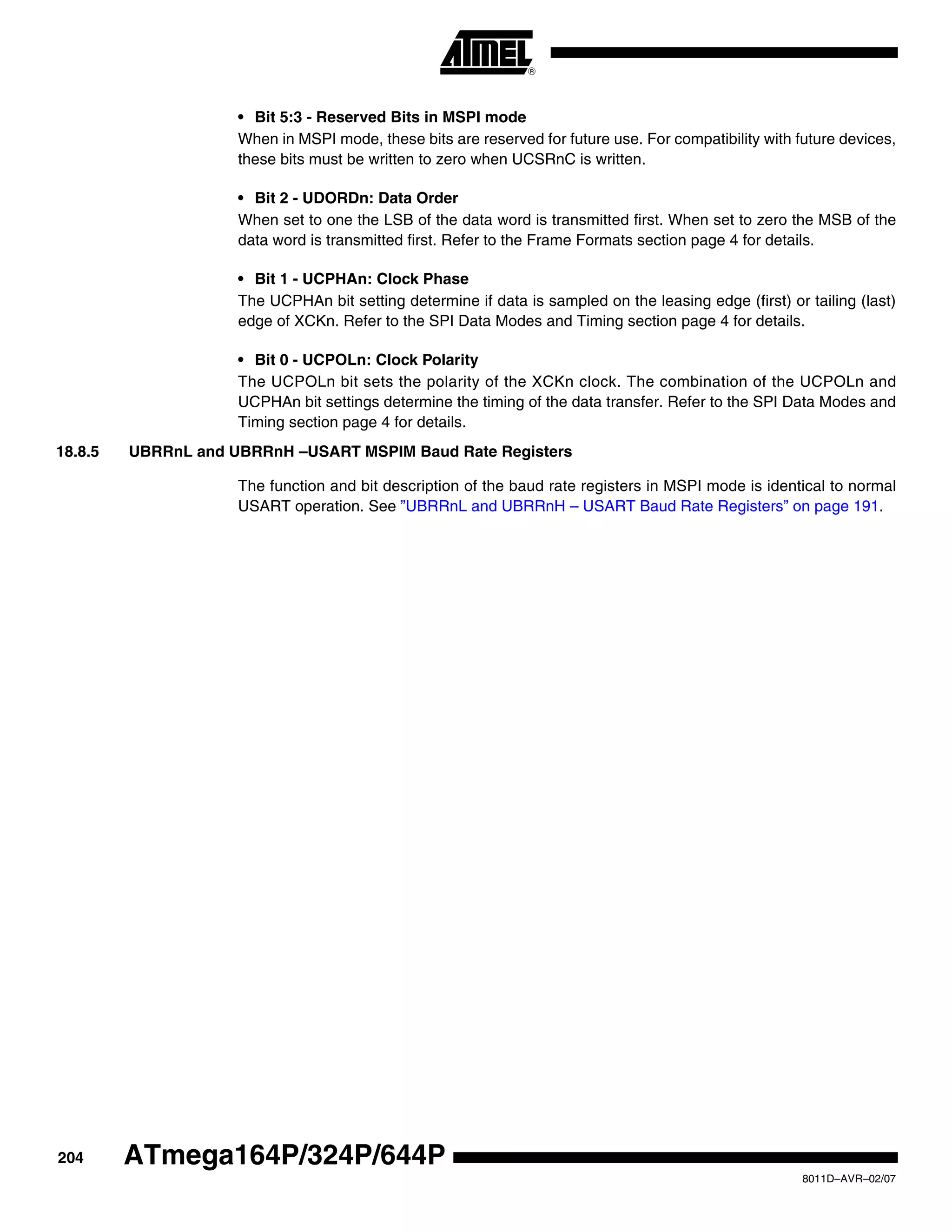 204
8011D–AVR–02/07
ATmega164P/324P/644P
• Bit 5:3 - Reserved Bits in MSPI mode
When in MSPI mode, these bits are reserved for future use. For compatibility with future devices,
these bits must be written to zero when UCSRnC is written.
• Bit 2 - UDORDn: Data Order
When set to one the LSB of the data word is transmitted first. When set to zero the MSB of the
data word is transmitted first. Refer to the Frame Formats section page 4 for details.
• Bit 1 - UCPHAn: Clock Phase
The UCPHAn bit setting determine if data is sampled on the leasing edge (first) or tailing (last)
edge of XCKn. Refer to the SPI Data Modes and Timing section page 4 for details.
• Bit 0 - UCPOLn: Clock Polarity
The UCPOLn bit sets the polarity of the XCKn clock. The combination of the UCPOLn and
UCPHAn bit settings determine the timing of the data transfer. Refer to the SPI Data Modes and
Timing section page 4 for details.
18.8.5 UBRRnL and UBRRnH –USART MSPIM Baud Rate Registers
The function and bit description of the baud rate registers in MSPI mode is identical to normal
USART operation. See ”UBRRnL and UBRRnH – USART Baud Rate Registers” on page 191.
 