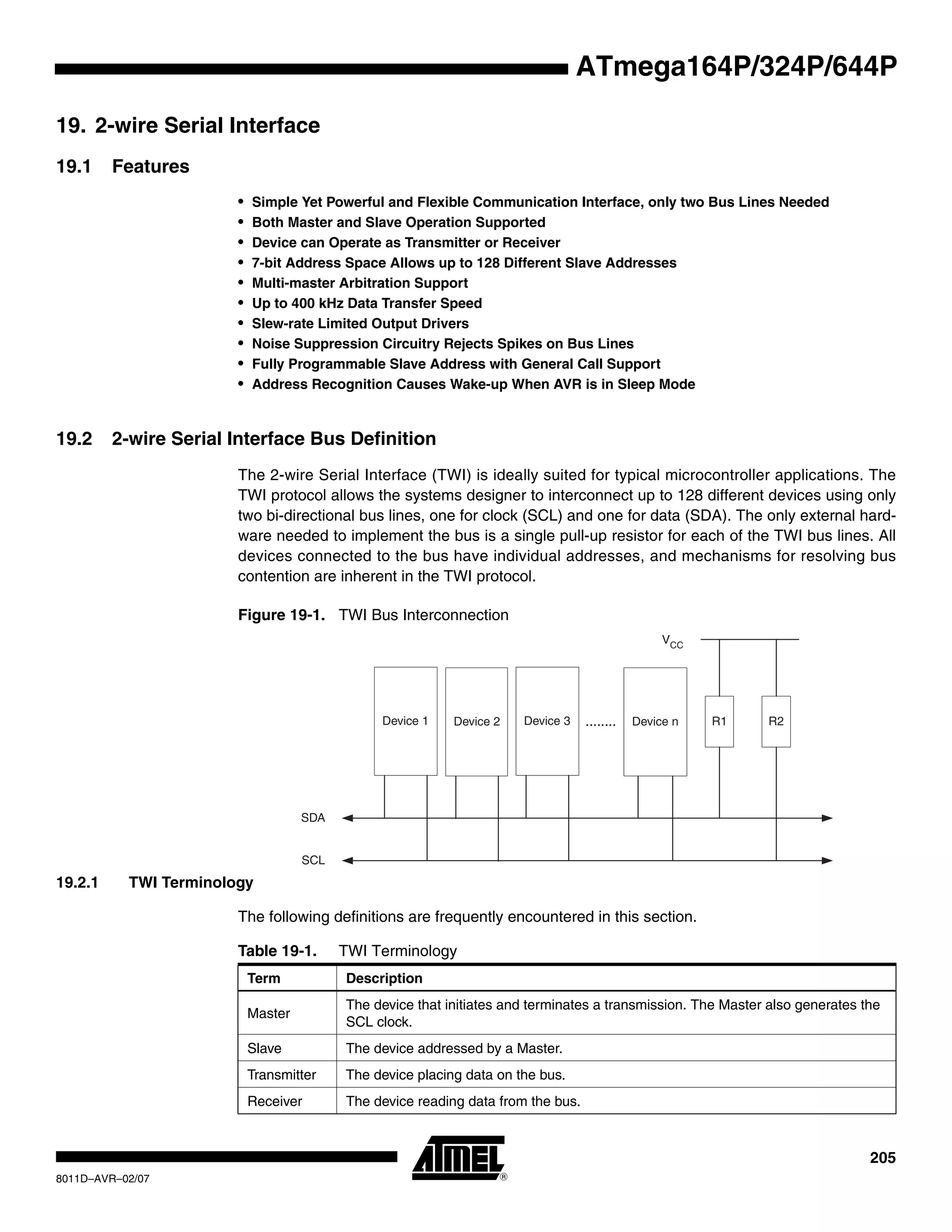 205
8011D–AVR–02/07
ATmega164P/324P/644P
19. 2-wire Serial Interface
19.1 Features
• Simple Yet Powerful and Flexible Communication Interface, only two Bus Lines Needed
• Both Master and Slave Operation Supported
• Device can Operate as Transmitter or Receiver
• 7-bit Address Space Allows up to 128 Different Slave Addresses
• Multi-master Arbitration Support
• Up to 400 kHz Data Transfer Speed
• Slew-rate Limited Output Drivers
• Noise Suppression Circuitry Rejects Spikes on Bus Lines
• Fully Programmable Slave Address with General Call Support
• Address Recognition Causes Wake-up When AVR is in Sleep Mode
19.2 2-wire Serial Interface Bus Definition
The 2-wire Serial Interface (TWI) is ideally suited for typical microcontroller applications. The
TWI protocol allows the systems designer to interconnect up to 128 different devices using only
two bi-directional bus lines, one for clock (SCL) and one for data (SDA). The only external hard-
ware needed to implement the bus is a single pull-up resistor for each of the TWI bus lines. All
devices connected to the bus have individual addresses, and mechanisms for resolving bus
contention are inherent in the TWI protocol.
Figure 19-1. TWI Bus Interconnection
19.2.1 TWI Terminology
The following definitions are frequently encountered in this section.
Device 1 Device 2 Device 3 Device n
SDA
SCL
........ R1 R2
VCC
Table 19-1. TWI Terminology
Term Description
Master
The device that initiates and terminates a transmission. The Master also generates the
SCL clock.
Slave The device addressed by a Master.
Transmitter The device placing data on the bus.
Receiver The device reading data from the bus.
 