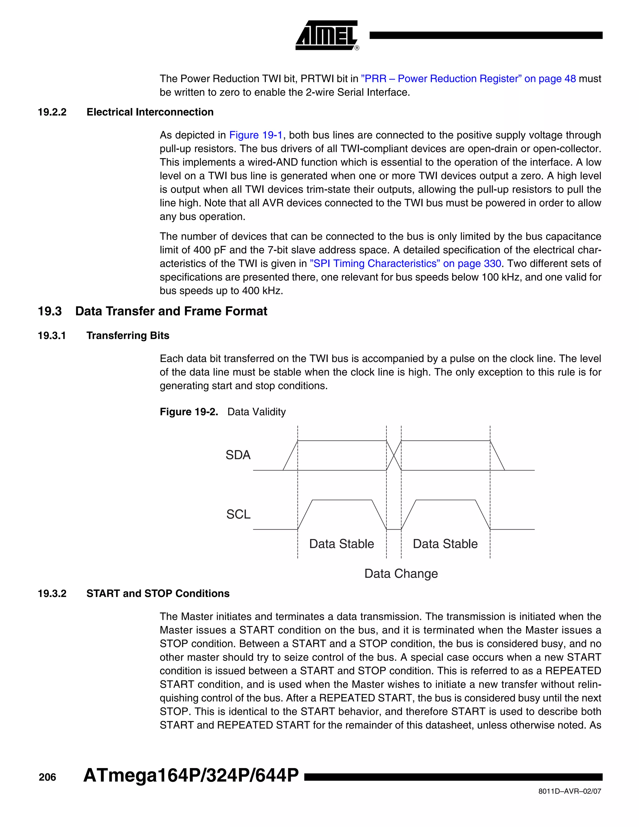 206
8011D–AVR–02/07
ATmega164P/324P/644P
The Power Reduction TWI bit, PRTWI bit in ”PRR – Power Reduction Register” on page 48 must
be written to zero to enable the 2-wire Serial Interface.
19.2.2 Electrical Interconnection
As depicted in Figure 19-1, both bus lines are connected to the positive supply voltage through
pull-up resistors. The bus drivers of all TWI-compliant devices are open-drain or open-collector.
This implements a wired-AND function which is essential to the operation of the interface. A low
level on a TWI bus line is generated when one or more TWI devices output a zero. A high level
is output when all TWI devices trim-state their outputs, allowing the pull-up resistors to pull the
line high. Note that all AVR devices connected to the TWI bus must be powered in order to allow
any bus operation.
The number of devices that can be connected to the bus is only limited by the bus capacitance
limit of 400 pF and the 7-bit slave address space. A detailed specification of the electrical char-
acteristics of the TWI is given in ”SPI Timing Characteristics” on page 330. Two different sets of
specifications are presented there, one relevant for bus speeds below 100 kHz, and one valid for
bus speeds up to 400 kHz.
19.3 Data Transfer and Frame Format
19.3.1 Transferring Bits
Each data bit transferred on the TWI bus is accompanied by a pulse on the clock line. The level
of the data line must be stable when the clock line is high. The only exception to this rule is for
generating start and stop conditions.
Figure 19-2. Data Validity
19.3.2 START and STOP Conditions
The Master initiates and terminates a data transmission. The transmission is initiated when the
Master issues a START condition on the bus, and it is terminated when the Master issues a
STOP condition. Between a START and a STOP condition, the bus is considered busy, and no
other master should try to seize control of the bus. A special case occurs when a new START
condition is issued between a START and STOP condition. This is referred to as a REPEATED
START condition, and is used when the Master wishes to initiate a new transfer without relin-
quishing control of the bus. After a REPEATED START, the bus is considered busy until the next
STOP. This is identical to the START behavior, and therefore START is used to describe both
START and REPEATED START for the remainder of this datasheet, unless otherwise noted. As
SDA
SCL
Data Stable Data Stable
Data Change
 