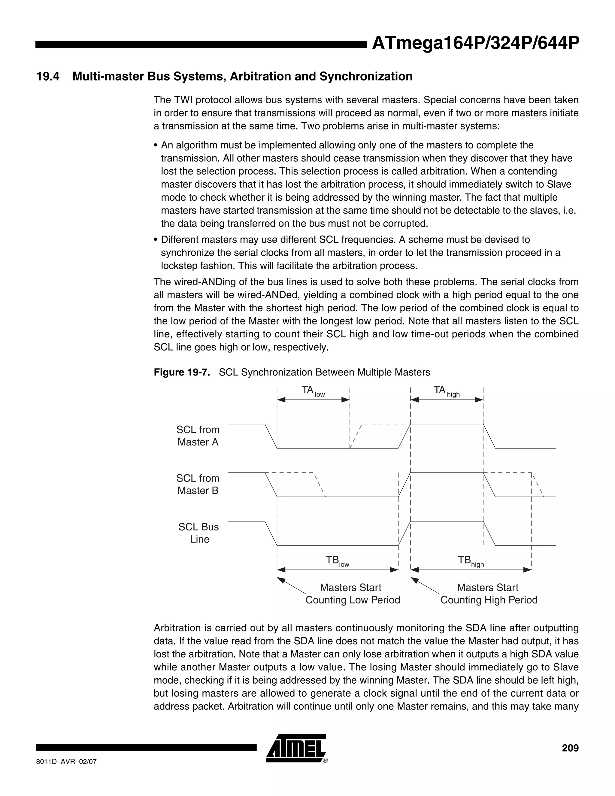 209
8011D–AVR–02/07
ATmega164P/324P/644P
19.4 Multi-master Bus Systems, Arbitration and Synchronization
The TWI protocol allows bus systems with several masters. Special concerns have been taken
in order to ensure that transmissions will proceed as normal, even if two or more masters initiate
a transmission at the same time. Two problems arise in multi-master systems:
• An algorithm must be implemented allowing only one of the masters to complete the
transmission. All other masters should cease transmission when they discover that they have
lost the selection process. This selection process is called arbitration. When a contending
master discovers that it has lost the arbitration process, it should immediately switch to Slave
mode to check whether it is being addressed by the winning master. The fact that multiple
masters have started transmission at the same time should not be detectable to the slaves, i.e.
the data being transferred on the bus must not be corrupted.
• Different masters may use different SCL frequencies. A scheme must be devised to
synchronize the serial clocks from all masters, in order to let the transmission proceed in a
lockstep fashion. This will facilitate the arbitration process.
The wired-ANDing of the bus lines is used to solve both these problems. The serial clocks from
all masters will be wired-ANDed, yielding a combined clock with a high period equal to the one
from the Master with the shortest high period. The low period of the combined clock is equal to
the low period of the Master with the longest low period. Note that all masters listen to the SCL
line, effectively starting to count their SCL high and low time-out periods when the combined
SCL line goes high or low, respectively.
Figure 19-7. SCL Synchronization Between Multiple Masters
Arbitration is carried out by all masters continuously monitoring the SDA line after outputting
data. If the value read from the SDA line does not match the value the Master had output, it has
lost the arbitration. Note that a Master can only lose arbitration when it outputs a high SDA value
while another Master outputs a low value. The losing Master should immediately go to Slave
mode, checking if it is being addressed by the winning Master. The SDA line should be left high,
but losing masters are allowed to generate a clock signal until the end of the current data or
address packet. Arbitration will continue until only one Master remains, and this may take many
TAlow TAhigh
SCL from
Master A
SCL from
Master B
SCL Bus
Line
TBlow TBhigh
Masters Start
Counting Low Period
Masters Start
Counting High Period
 