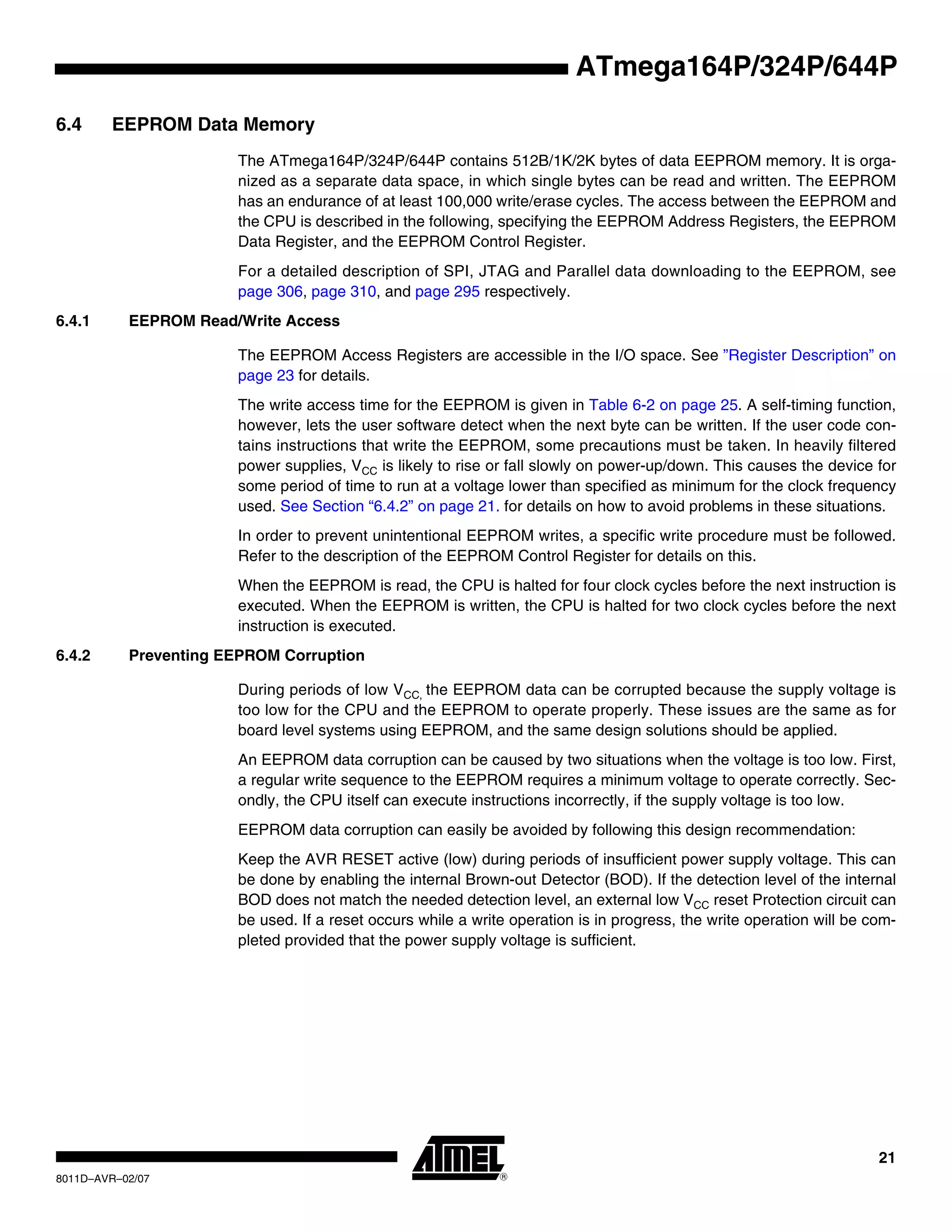 21
8011D–AVR–02/07
ATmega164P/324P/644P
6.4 EEPROM Data Memory
The ATmega164P/324P/644P contains 512B/1K/2K bytes of data EEPROM memory. It is orga-
nized as a separate data space, in which single bytes can be read and written. The EEPROM
has an endurance of at least 100,000 write/erase cycles. The access between the EEPROM and
the CPU is described in the following, specifying the EEPROM Address Registers, the EEPROM
Data Register, and the EEPROM Control Register.
For a detailed description of SPI, JTAG and Parallel data downloading to the EEPROM, see
page 306, page 310, and page 295 respectively.
6.4.1 EEPROM Read/Write Access
The EEPROM Access Registers are accessible in the I/O space. See ”Register Description” on
page 23 for details.
The write access time for the EEPROM is given in Table 6-2 on page 25. A self-timing function,
however, lets the user software detect when the next byte can be written. If the user code con-
tains instructions that write the EEPROM, some precautions must be taken. In heavily filtered
power supplies, VCC is likely to rise or fall slowly on power-up/down. This causes the device for
some period of time to run at a voltage lower than specified as minimum for the clock frequency
used. See Section “6.4.2” on page 21. for details on how to avoid problems in these situations.
In order to prevent unintentional EEPROM writes, a specific write procedure must be followed.
Refer to the description of the EEPROM Control Register for details on this.
When the EEPROM is read, the CPU is halted for four clock cycles before the next instruction is
executed. When the EEPROM is written, the CPU is halted for two clock cycles before the next
instruction is executed.
6.4.2 Preventing EEPROM Corruption
During periods of low VCC, the EEPROM data can be corrupted because the supply voltage is
too low for the CPU and the EEPROM to operate properly. These issues are the same as for
board level systems using EEPROM, and the same design solutions should be applied.
An EEPROM data corruption can be caused by two situations when the voltage is too low. First,
a regular write sequence to the EEPROM requires a minimum voltage to operate correctly. Sec-
ondly, the CPU itself can execute instructions incorrectly, if the supply voltage is too low.
EEPROM data corruption can easily be avoided by following this design recommendation:
Keep the AVR RESET active (low) during periods of insufficient power supply voltage. This can
be done by enabling the internal Brown-out Detector (BOD). If the detection level of the internal
BOD does not match the needed detection level, an external low VCC reset Protection circuit can
be used. If a reset occurs while a write operation is in progress, the write operation will be com-
pleted provided that the power supply voltage is sufficient.
 