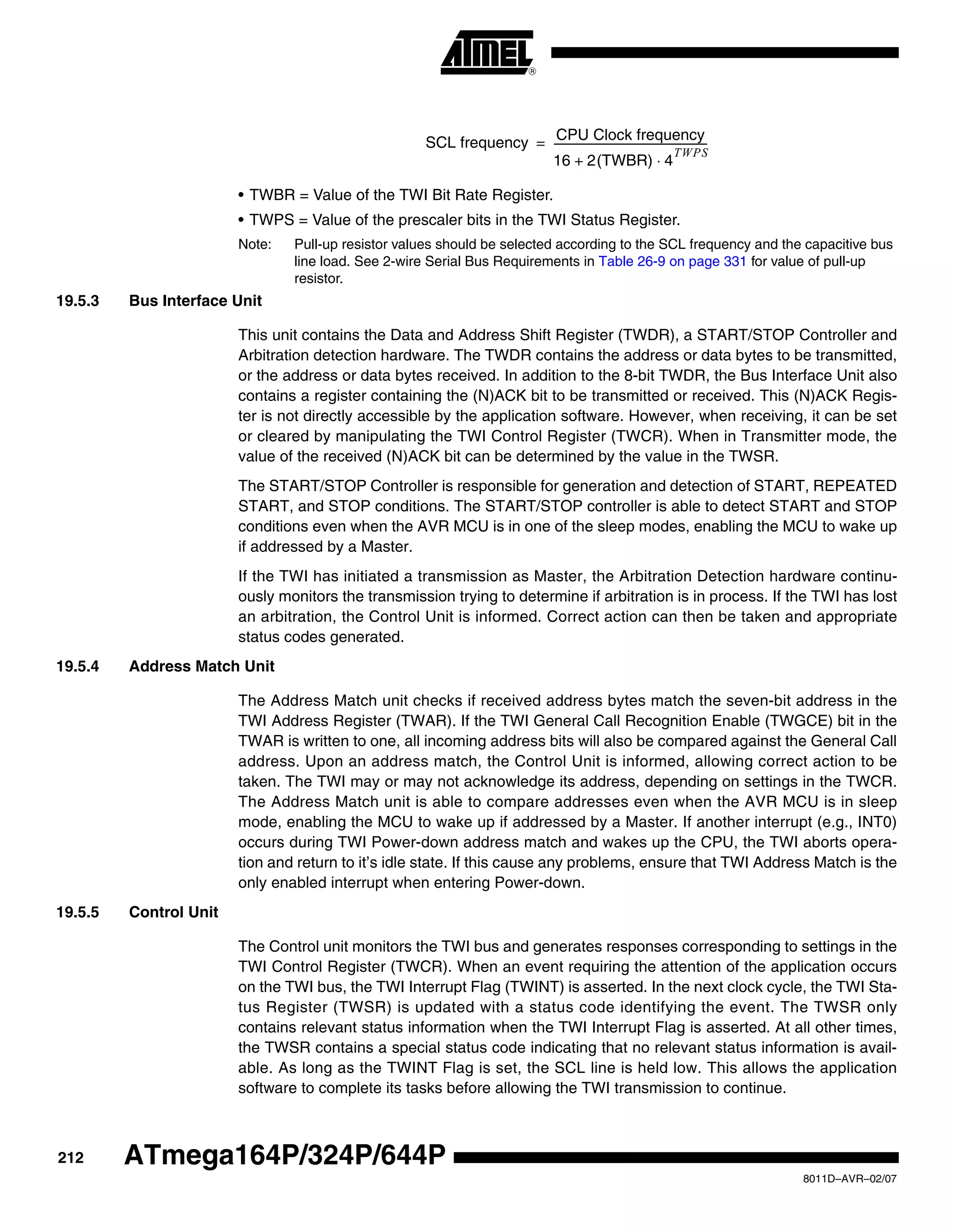 212
8011D–AVR–02/07
ATmega164P/324P/644P
• TWBR = Value of the TWI Bit Rate Register.
• TWPS = Value of the prescaler bits in the TWI Status Register.
Note: Pull-up resistor values should be selected according to the SCL frequency and the capacitive bus
line load. See 2-wire Serial Bus Requirements in Table 26-9 on page 331 for value of pull-up
resistor.
19.5.3 Bus Interface Unit
This unit contains the Data and Address Shift Register (TWDR), a START/STOP Controller and
Arbitration detection hardware. The TWDR contains the address or data bytes to be transmitted,
or the address or data bytes received. In addition to the 8-bit TWDR, the Bus Interface Unit also
contains a register containing the (N)ACK bit to be transmitted or received. This (N)ACK Regis-
ter is not directly accessible by the application software. However, when receiving, it can be set
or cleared by manipulating the TWI Control Register (TWCR). When in Transmitter mode, the
value of the received (N)ACK bit can be determined by the value in the TWSR.
The START/STOP Controller is responsible for generation and detection of START, REPEATED
START, and STOP conditions. The START/STOP controller is able to detect START and STOP
conditions even when the AVR MCU is in one of the sleep modes, enabling the MCU to wake up
if addressed by a Master.
If the TWI has initiated a transmission as Master, the Arbitration Detection hardware continu-
ously monitors the transmission trying to determine if arbitration is in process. If the TWI has lost
an arbitration, the Control Unit is informed. Correct action can then be taken and appropriate
status codes generated.
19.5.4 Address Match Unit
The Address Match unit checks if received address bytes match the seven-bit address in the
TWI Address Register (TWAR). If the TWI General Call Recognition Enable (TWGCE) bit in the
TWAR is written to one, all incoming address bits will also be compared against the General Call
address. Upon an address match, the Control Unit is informed, allowing correct action to be
taken. The TWI may or may not acknowledge its address, depending on settings in the TWCR.
The Address Match unit is able to compare addresses even when the AVR MCU is in sleep
mode, enabling the MCU to wake up if addressed by a Master. If another interrupt (e.g., INT0)
occurs during TWI Power-down address match and wakes up the CPU, the TWI aborts opera-
tion and return to it’s idle state. If this cause any problems, ensure that TWI Address Match is the
only enabled interrupt when entering Power-down.
19.5.5 Control Unit
The Control unit monitors the TWI bus and generates responses corresponding to settings in the
TWI Control Register (TWCR). When an event requiring the attention of the application occurs
on the TWI bus, the TWI Interrupt Flag (TWINT) is asserted. In the next clock cycle, the TWI Sta-
tus Register (TWSR) is updated with a status code identifying the event. The TWSR only
contains relevant status information when the TWI Interrupt Flag is asserted. At all other times,
the TWSR contains a special status code indicating that no relevant status information is avail-
able. As long as the TWINT Flag is set, the SCL line is held low. This allows the application
software to complete its tasks before allowing the TWI transmission to continue.
SCL frequency CPU Clock frequency
16 2(TWBR) 4
TWPS
⋅+
-----------------------------------------------------------=
 