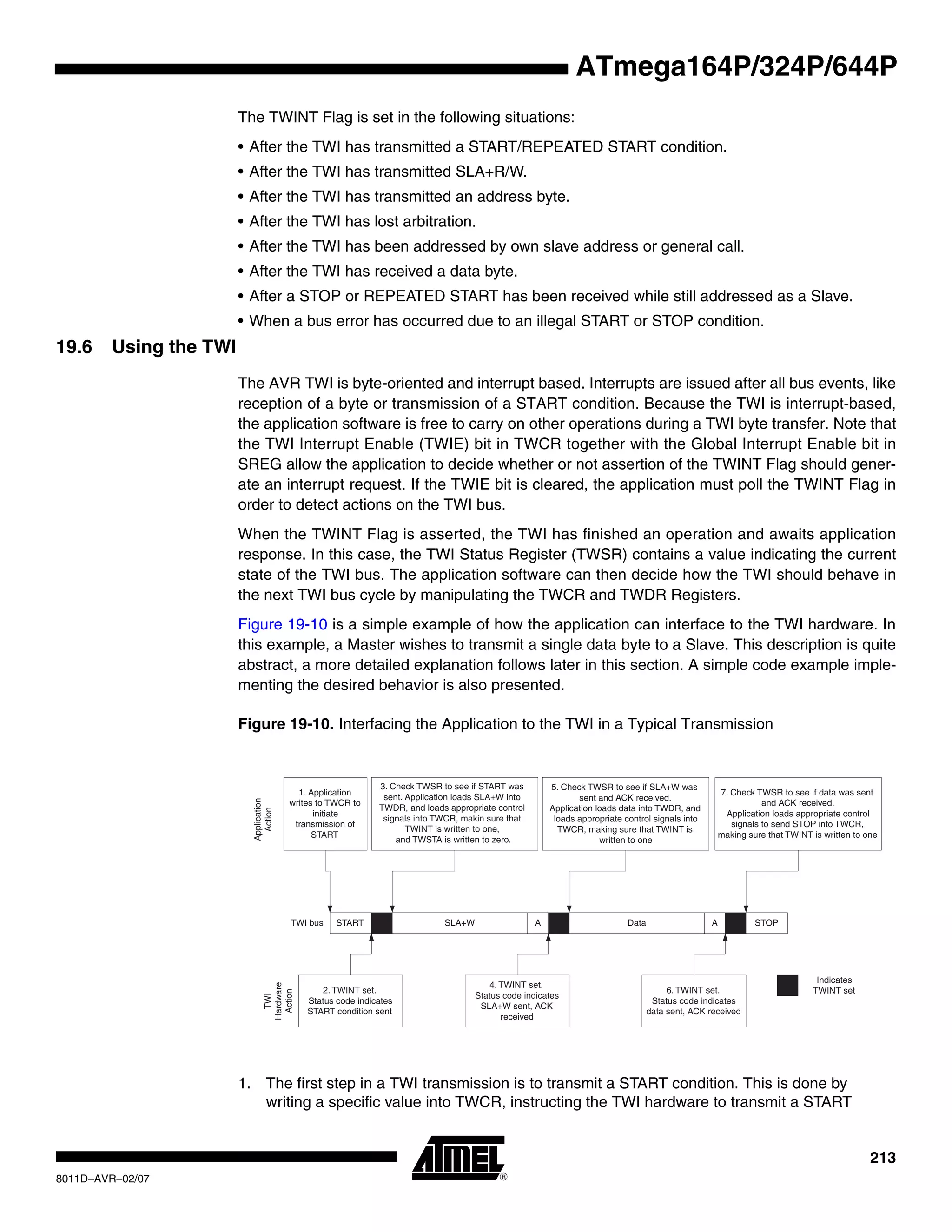213
8011D–AVR–02/07
ATmega164P/324P/644P
The TWINT Flag is set in the following situations:
• After the TWI has transmitted a START/REPEATED START condition.
• After the TWI has transmitted SLA+R/W.
• After the TWI has transmitted an address byte.
• After the TWI has lost arbitration.
• After the TWI has been addressed by own slave address or general call.
• After the TWI has received a data byte.
• After a STOP or REPEATED START has been received while still addressed as a Slave.
• When a bus error has occurred due to an illegal START or STOP condition.
19.6 Using the TWI
The AVR TWI is byte-oriented and interrupt based. Interrupts are issued after all bus events, like
reception of a byte or transmission of a START condition. Because the TWI is interrupt-based,
the application software is free to carry on other operations during a TWI byte transfer. Note that
the TWI Interrupt Enable (TWIE) bit in TWCR together with the Global Interrupt Enable bit in
SREG allow the application to decide whether or not assertion of the TWINT Flag should gener-
ate an interrupt request. If the TWIE bit is cleared, the application must poll the TWINT Flag in
order to detect actions on the TWI bus.
When the TWINT Flag is asserted, the TWI has finished an operation and awaits application
response. In this case, the TWI Status Register (TWSR) contains a value indicating the current
state of the TWI bus. The application software can then decide how the TWI should behave in
the next TWI bus cycle by manipulating the TWCR and TWDR Registers.
Figure 19-10 is a simple example of how the application can interface to the TWI hardware. In
this example, a Master wishes to transmit a single data byte to a Slave. This description is quite
abstract, a more detailed explanation follows later in this section. A simple code example imple-
menting the desired behavior is also presented.
Figure 19-10. Interfacing the Application to the TWI in a Typical Transmission
1. The first step in a TWI transmission is to transmit a START condition. This is done by
writing a specific value into TWCR, instructing the TWI hardware to transmit a START
START SLA+W A Data A STOP
1. Application
writes to TWCR to
initiate
transmission of
START
2. TWINT set.
Status code indicates
START condition sent
4. TWINT set.
Status code indicates
SLA+W sent, ACK
received
6. TWINT set.
Status code indicates
data sent, ACK received
3. Check TWSR to see if START was
sent. Application loads SLA+W into
TWDR, and loads appropriate control
signals into TWCR, makin sure that
TWINT is written to one,
and TWSTA is written to zero.
5. Check TWSR to see if SLA+W was
sent and ACK received.
Application loads data into TWDR, and
loads appropriate control signals into
TWCR, making sure that TWINT is
written to one
7. Check TWSR to see if data was sent
and ACK received.
Application loads appropriate control
signals to send STOP into TWCR,
making sure that TWINT is written to one
TWI bus
Indicates
TWINT set
Application
ActionTWI
Hardware
Action
 