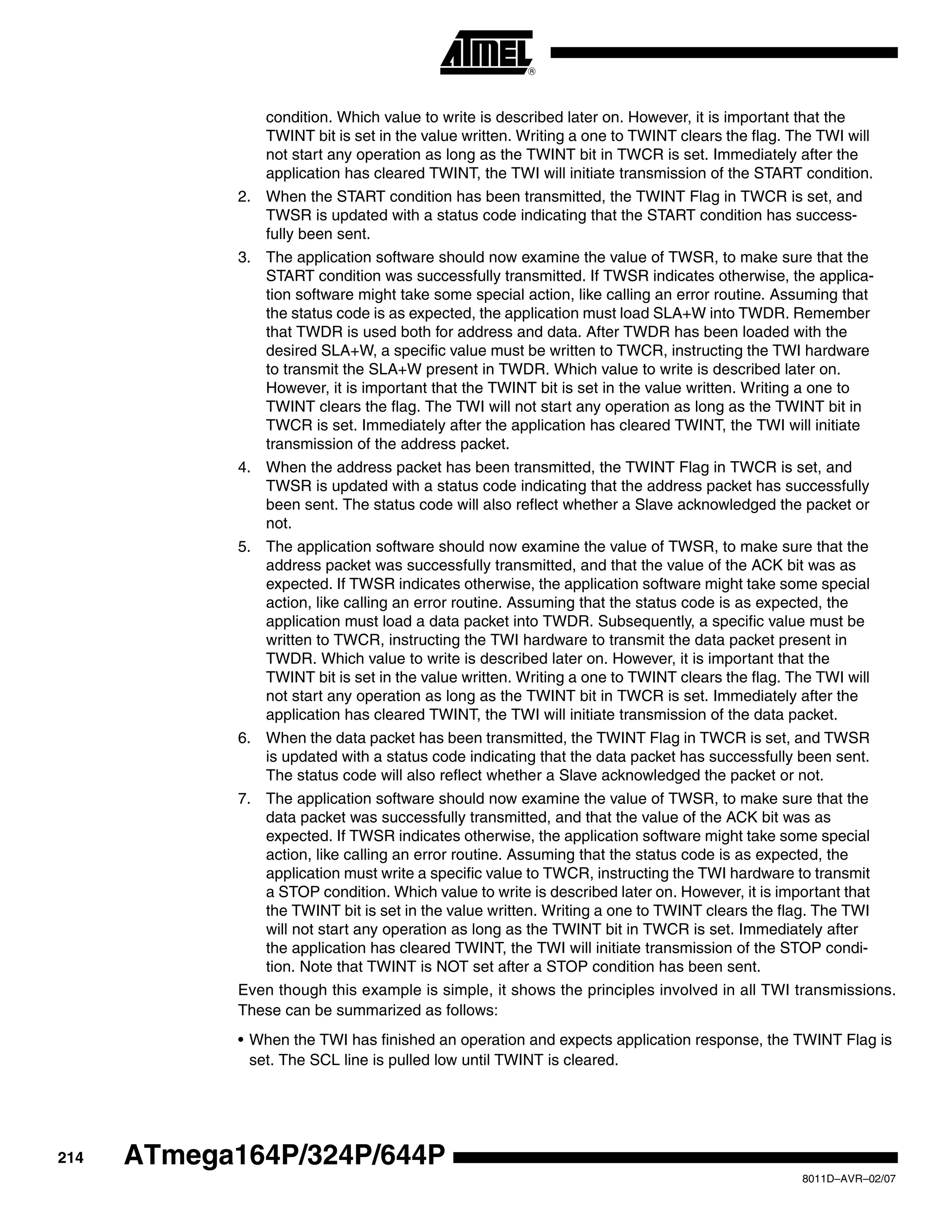 214
8011D–AVR–02/07
ATmega164P/324P/644P
condition. Which value to write is described later on. However, it is important that the
TWINT bit is set in the value written. Writing a one to TWINT clears the flag. The TWI will
not start any operation as long as the TWINT bit in TWCR is set. Immediately after the
application has cleared TWINT, the TWI will initiate transmission of the START condition.
2. When the START condition has been transmitted, the TWINT Flag in TWCR is set, and
TWSR is updated with a status code indicating that the START condition has success-
fully been sent.
3. The application software should now examine the value of TWSR, to make sure that the
START condition was successfully transmitted. If TWSR indicates otherwise, the applica-
tion software might take some special action, like calling an error routine. Assuming that
the status code is as expected, the application must load SLA+W into TWDR. Remember
that TWDR is used both for address and data. After TWDR has been loaded with the
desired SLA+W, a specific value must be written to TWCR, instructing the TWI hardware
to transmit the SLA+W present in TWDR. Which value to write is described later on.
However, it is important that the TWINT bit is set in the value written. Writing a one to
TWINT clears the flag. The TWI will not start any operation as long as the TWINT bit in
TWCR is set. Immediately after the application has cleared TWINT, the TWI will initiate
transmission of the address packet.
4. When the address packet has been transmitted, the TWINT Flag in TWCR is set, and
TWSR is updated with a status code indicating that the address packet has successfully
been sent. The status code will also reflect whether a Slave acknowledged the packet or
not.
5. The application software should now examine the value of TWSR, to make sure that the
address packet was successfully transmitted, and that the value of the ACK bit was as
expected. If TWSR indicates otherwise, the application software might take some special
action, like calling an error routine. Assuming that the status code is as expected, the
application must load a data packet into TWDR. Subsequently, a specific value must be
written to TWCR, instructing the TWI hardware to transmit the data packet present in
TWDR. Which value to write is described later on. However, it is important that the
TWINT bit is set in the value written. Writing a one to TWINT clears the flag. The TWI will
not start any operation as long as the TWINT bit in TWCR is set. Immediately after the
application has cleared TWINT, the TWI will initiate transmission of the data packet.
6. When the data packet has been transmitted, the TWINT Flag in TWCR is set, and TWSR
is updated with a status code indicating that the data packet has successfully been sent.
The status code will also reflect whether a Slave acknowledged the packet or not.
7. The application software should now examine the value of TWSR, to make sure that the
data packet was successfully transmitted, and that the value of the ACK bit was as
expected. If TWSR indicates otherwise, the application software might take some special
action, like calling an error routine. Assuming that the status code is as expected, the
application must write a specific value to TWCR, instructing the TWI hardware to transmit
a STOP condition. Which value to write is described later on. However, it is important that
the TWINT bit is set in the value written. Writing a one to TWINT clears the flag. The TWI
will not start any operation as long as the TWINT bit in TWCR is set. Immediately after
the application has cleared TWINT, the TWI will initiate transmission of the STOP condi-
tion. Note that TWINT is NOT set after a STOP condition has been sent.
Even though this example is simple, it shows the principles involved in all TWI transmissions.
These can be summarized as follows:
• When the TWI has finished an operation and expects application response, the TWINT Flag is
set. The SCL line is pulled low until TWINT is cleared.
 