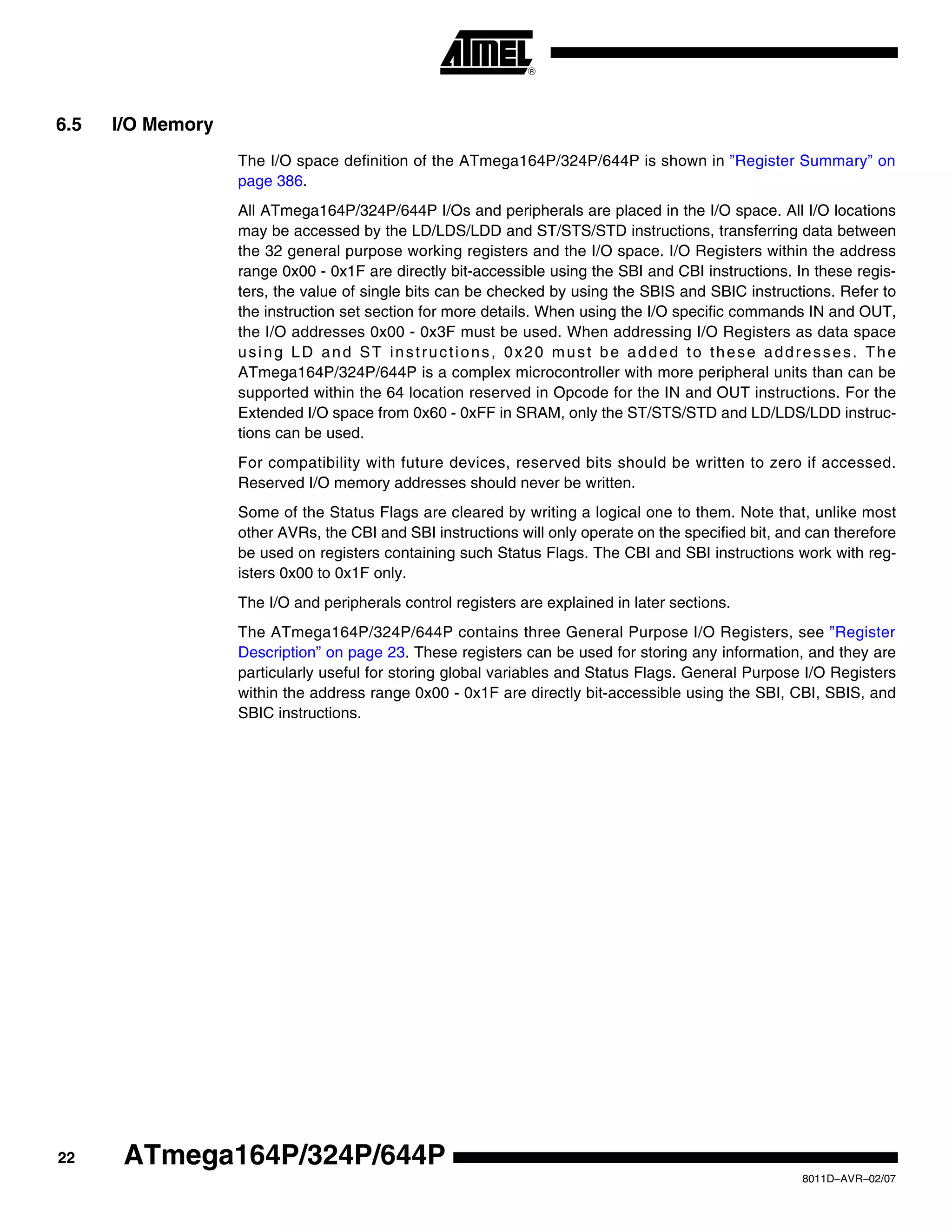 22
8011D–AVR–02/07
ATmega164P/324P/644P
6.5 I/O Memory
The I/O space definition of the ATmega164P/324P/644P is shown in ”Register Summary” on
page 386.
All ATmega164P/324P/644P I/Os and peripherals are placed in the I/O space. All I/O locations
may be accessed by the LD/LDS/LDD and ST/STS/STD instructions, transferring data between
the 32 general purpose working registers and the I/O space. I/O Registers within the address
range 0x00 - 0x1F are directly bit-accessible using the SBI and CBI instructions. In these regis-
ters, the value of single bits can be checked by using the SBIS and SBIC instructions. Refer to
the instruction set section for more details. When using the I/O specific commands IN and OUT,
the I/O addresses 0x00 - 0x3F must be used. When addressing I/O Registers as data space
using LD and ST instructions, 0x20 must be added to these addresses. The
ATmega164P/324P/644P is a complex microcontroller with more peripheral units than can be
supported within the 64 location reserved in Opcode for the IN and OUT instructions. For the
Extended I/O space from 0x60 - 0xFF in SRAM, only the ST/STS/STD and LD/LDS/LDD instruc-
tions can be used.
For compatibility with future devices, reserved bits should be written to zero if accessed.
Reserved I/O memory addresses should never be written.
Some of the Status Flags are cleared by writing a logical one to them. Note that, unlike most
other AVRs, the CBI and SBI instructions will only operate on the specified bit, and can therefore
be used on registers containing such Status Flags. The CBI and SBI instructions work with reg-
isters 0x00 to 0x1F only.
The I/O and peripherals control registers are explained in later sections.
The ATmega164P/324P/644P contains three General Purpose I/O Registers, see ”Register
Description” on page 23. These registers can be used for storing any information, and they are
particularly useful for storing global variables and Status Flags. General Purpose I/O Registers
within the address range 0x00 - 0x1F are directly bit-accessible using the SBI, CBI, SBIS, and
SBIC instructions.
 
